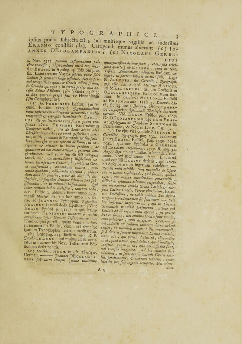 ipfius praelo fubjffta eft , (a) multisque vigiliis ac fudoribu. Erasmo cotiilmc (b). Caftigandi munus obierunt fc) o- ANNES OEcolampad.us , (d) Nicolaus Gerbe- 2. Nov. IJI7. Novum Teflamentum pul- quincentefimn Arr)™» r * L I U S thre procejfit , abfolvendum intra tres men- )imo quarto 1 ab v Jl ’ *tatls fHA tr>Se~ res. Er asm. in Apolog. 4. Editioni orse rXt S J A-Y° ’ '» Laurentius STinZll Codices fe fecutum fuife teftatur. Nos inpri- & Zei/mbr* dZcoZT Le§e pag. 3^- Anno iji6. Melchior A n auvs, rbp Zeltnerds' titulum Dodtoris in UEcoe amp a dium fuiiTe collatum feri- bunt. In Lambent Houonii Epiftola ad Er asmum ann. 1518. 5. Decemb. da¬ ta» fic legimus: >w»w OEcolampa- d i u s fuperwre feptimand Theologia lauream DeauZ ER*s“-EPiftol.pag, ,68,. Ue OLcol amp a dio lege etiam Eras- mi Apologiam ad Jacobum St unicam in Praefatione, & Not. in Lu c. Cap 3 (d) De ejus vita confule Zbltner. in Corretfor. Typograph. pag. 132. Habemus [inter Er asm. Epiftol. pag. 1539. 1541. 1^’] (3uatuor Epiitolas a Gerbelio ad Rr asmum Argentorato 1515. 8. Aug. 31. ge vinceret. Sed enimfuit ilii fbli' qmcqPd menuNov^ laboris erat, exh xunendum ; mfpiciendive- quid confilii R l ‘ 5 • -1®. ^uarta ca conferenda , annotanda multa , mu- Retulit mihi minifter fuuTZnnulla T'^ tanda quadam adj,cienda plurima , viden- tuo in lucem producendo ZTforL T dum quid hic fecutus, eccur ab aliis ille dis feti, „„„ Jr , 1u,aJorma> quibus l;hr tantum b.b„ moltfi, , tmmm f„„ L„m«Gr,ch. vJflflSffifii in 0 tTtrt/i/A a ... d - 7 '-J - yw****,„ kcjmpnr. ±\QS m pri- md recognitione quatitor Grsicis adjuti fumus, infecunda, quinque ; in tertia pr&ter alia ac- cejfit Editio Afulana (feu Veneta 1518.); in hdc quarta prtflo fuit 0 Hispanienfis (feu Complutenfis). (a) J°- Frobenius Ledlori. (in fe- cund. Edition. 1519. ) Quemadmodum hanc pofteriorem Editionem accuratius multo recognovit c? c opio fu s locupletavit Camil¬ lus ille rei litteraria tam facra quam pro¬ phana Des. Erasmus Roterodannis Computer nojler , ita de bonis atque adeo Chrifanis omnibus 0 omni poferitate meri¬ tus , ut ille quohdamde Romanis 0 fuo f cu¬ lo'tantum ffic 0 nos operam dedimus, ut cas¬ tigatior 0 nitidior in lucem prodiret , ac quantum ad nos etiam attinet , priorem ’lon- &c. Editio 2. abfolura fuerat anno 15-19’ menfe Martio. Eodem hoc anno 17. Oc- tob. ad Joannem Episcopum Rofflnfem Erasmus Lovanii dedit Epiftolam (Vide Er asm. Epitfol p. 5H.) in qua legun¬ tur haec. Frobenius minatur fe rurfus excufurum typis Novum Tejlamentum — Hinc conjici poteft , quam vendibilis fue- rit fecunda illa Editio, ciim intra femeflre fpatium Typographus tertiam meditaretur. (b) Lege pag. 445. Biblioth. Sacr R. P. Jacobt liLong, qui multus eft & accu¬ ratus in quatuor his Novi Teftamenti Edi¬ tionibus deferibendis. (c) Melchior. Adsm. in Vit. Th eoi oror. °rrrv>n c*t_ /a t-» ^ German. DIUS fub m e Tootfiffime , ne vobis quidem hac figura tempore procedente non fit placitura. -- Erit hoc imprimis ingratum his , qui in Litteris Gr&canicis nonnihil profuerunt , utpote qui Latinis ad td negotii nihil egeant : fit pr at er hac ea forma, ubi omnino Graea funt omnia, tum pulchrior , tum acceptior. Praterca fi vel indotfis 0 rudibus laborem hunc deberi cTf.’ V? nonnihil accipient illi incommodi, p a dextra femper impendeat Latina tralatio; nam ille qui parum dotfus efi, plus oculos tn td, quod novit, quod didicit, quod intelluit conjteit quam in ea, que vel difficilia funt, vel prorfus incognita. Ad hoc omnino fieri videmus , ut feparata u Latinis Grsca faci- Joannes OEcol amp a' /  urJeParata, * **'»« Grsca faci- u,m mt- [«*» -*¥>» a . dum