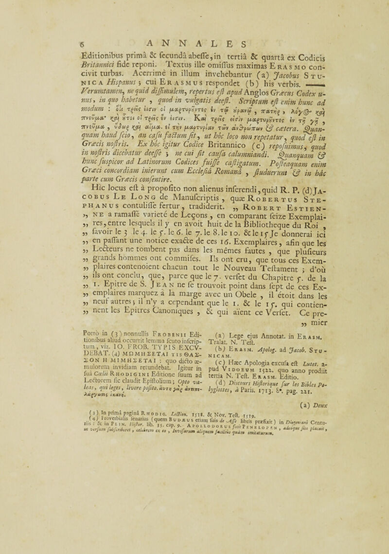 Editionibus prima & fecunda abefle, in tertia & quarta ex Codicis Britannici fide reponi. Textus ille omiflus maximas Eras mo con¬ civit turbas. Acerrime in illum invehebantur (a) Jacobus Stu- n i c a Hispanus j cui Eras mus respondet (b) his verbis. - Verumtamen, ne quid dijjiraulem, repertus ejl apud Anglos Graecus Codex u- nus > in (pio habetur , quod in vulgatis deefi. Scriptum efl enim hunc ad modum : iirn oi /**jrup?»rsr sr to? «p*»* , ^ Trvev^ct* ^ «TOJ Ol £V e«T»V. Kflt< T£Mf «V}» ^TUpavTS? Iv T? ^ , ITViVfOi , ^ OClfCt. il TY]V [/.OifTVfloCV TWV CCV&pU7TUV {fi C(£tera. Quan- quam haud fcjo, an cafu f'ablumJit, ut hoc loco non repetatur, <^0^ ejl in Graecis nofiris. Ex hoc igitur Codice Britannico (c) repofuimus ^ quod hi noflris dicebatu? deefe j ne cui fit caufia calumniandi. fihianquam {fi hunc fuspicor. ad Latinorum Codices fuifife cafiigatum. Pofteaquam enim Graci concordiam inierunt cum Ecclefid Romana , fiuduerunt {fi in hac parte cum Graecis confentire. Hic locus eft a propofito non alienus inferendi, quid R. P. (d) Ja¬ cobus Le Long de Manufcriptis , qute Robertus Ste- ph anus contulifie fertur , tradiderit. „ Robert Estien- j, ne a ramafle variete de Legons , en comparant feize Exemplai- ,, res,entre lesquels il y en avoit huit de la Bibliotheque du Roi „ favoir le 3 le 4. le f. le 6. le 7. le 8. le 10. & le iy Je donnerai ici „ en paflant une notice exa&e de ces itf. Exemplaires, afin que les „ Ledteurs ne tombent pas dans les memes fautes , que plufieurs „ grands hommes ont commifes. Us ont cru, que tous ces Exem- „ plaires contenoient chacun tout le Nouveau Teftament ; d’ou ,, iis ont conclu, que, parce que le 7. verfet du Chapitre y. de la „ 1. Epitre de S. Je an ne fe trouvoit point dans fept de ces Ex- „ emplaires marquez a la marge avec un Obele , il etoit dans les ,, neui autres j il ny a cependant que le 1. & le 1 y. qui contien- ,, nent les Epitres Canoniques , Sc qui aient ce Verfet. Ce pre- ,5 mier Porro in (3) nonnullis Frobenii Edi¬ tionibus aliud occurrit lemma fcuto in feri p- tum , viz. IO, FROB. TYPIS EXCV- DEBAT. (4) MflMHSETAI TIS0A2- 2oN H M1MHSETA1 : quo dnfto ce¬ rnulorum invidiam retundebat. Igitur in fua Ccclii R h o d 1 g i n i Editione fuum ad Lectorem fic claudit Epiftolium; Opto va¬ lens, ejut leges , livore pojlto.c&virj tg xvv7rt- ^uoyutns tKXVij. (a) Lege ejus Annotat, in Er asm. Tralat. N. Teii. (b) Erasm, jlpolog. ad Jacob. S tu¬ nicam. (c) Haec Apologia excufa efl: Lutet, a- pud Vi do eum 1511. quo anno prodiit tertia N.Teft. Erasm. Editio. (d) Discours Hi/Iorique fur lesBiblesPo- lyglottes, a Paris. 1713. £•. pag. m. ( 3 ) In prima pagina Rhod ig. LcCtion. ijig. & Nov. Tcft t<To tiilt & 1b7?liSSriib(qSril««,UD* »* eCianl fuiS * -liblis P«&*) in DkgmM Centu- w , «Lirem ex eo , irwfirfVl ffj/uLur quim Mitmrlm!' ' ^ /l** *