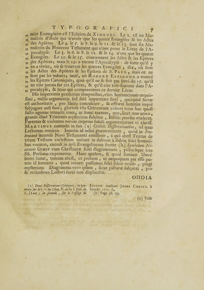 „ mier Exemplaire cft 1’Edition de Ximenes. Le 2. eft un Ma- „ nufcrit tiltalie qui n’avoit que Ies quatre Evangiles & les Actes „ des Apotres. Le 4. le 7. le 7. le 9. le 11. & le 13. font fix Ma- „ nufcrits du Nouveau Tellament qui n’ont point le Livre de l’A- 5} pocalypfe. Le 3« lc 6. le 8. le 12. & le 14- n’ont que les quatre „ Evangiles. Le 10. & le 17. contiennent les Adtes & les Epitres „ fles Apotres j mais le 17. a encore l’Apocalypfe : de forte qu’il y „ en a treize, ou fe trouvent les quatres Evangiles s dix, ou font „ les Adtes des^Apotres & les Epitres de S. Paul, mais ce ne „ font pas lesmemesj neuf, ouRobert Estienne a trouvc „ les Epitres Canoniques, quoi qu’il ne fe foit pas fervi du 17. qu’il „ ne cite jamais fur ces Epitres, & qu’il cite tres-fouvent dans l’A- ,, pocalypfe, & trois qui compreno-ient ce dernier Livre. His nuperrimis prxfertim temporibus,cum homuncionesnequis- fimi , nullis argumentis fed fola impunitate freti , quicquid facne eft authoritatis , pro libitu conculcare , & eftraeni licentiae impie fubjugare aufi funt * gloriofa ifta Criticorum cohors totas huc quafi- fadto agmine intendit vires, ut hunc textum, quo,licet non umeo, grande illud Trinitatis myfterium fulcitur , Bibliis prorfus eraderet. Furentes & violentos eorum impetus folida argumentorum vi clari IT, Martinus contudit in fuis (a) Criticis DiJJertationibus, ad quas Ledtorem remitto. Interim id nolui praetermittere , quod in Fro- beniand fecunda Novi Teftamenti emiflione , a qua abeffc Textus de trium Teflium coeleftium unitate in dubium a dubia: fidei homini¬ bus vocatus, excudi in ipfa Evangeliorum fronte (b) Symbolum Ni- canum Graece cum Chriftianse fidei diagrammate , pidfuraque tres SS. Perfonas exprimente. Hanc quidem, fi quod fentiam libere fateri liceat, tancum abeft, ut probem , ut nequaquam par effe pu¬ tem id humanis » quod intueri poffumus fidei folias oculis , pingi myfterium. Diagramma vero ipfum , ficut pidurae fubjacet , pio & orthodoxo Ledtori forte non displicebit. onoiA (a) Beux Dijfertations Critiques , la pre- Josf.ph touchant Jtsus Christ. a miere fur le 7. v. du ChapN.de la l.Epit. de Utrecht. 1717. 8». S. Jean ; la fecmde , fur h Pajfage de (b) Page 98. 99. (a) Vide-