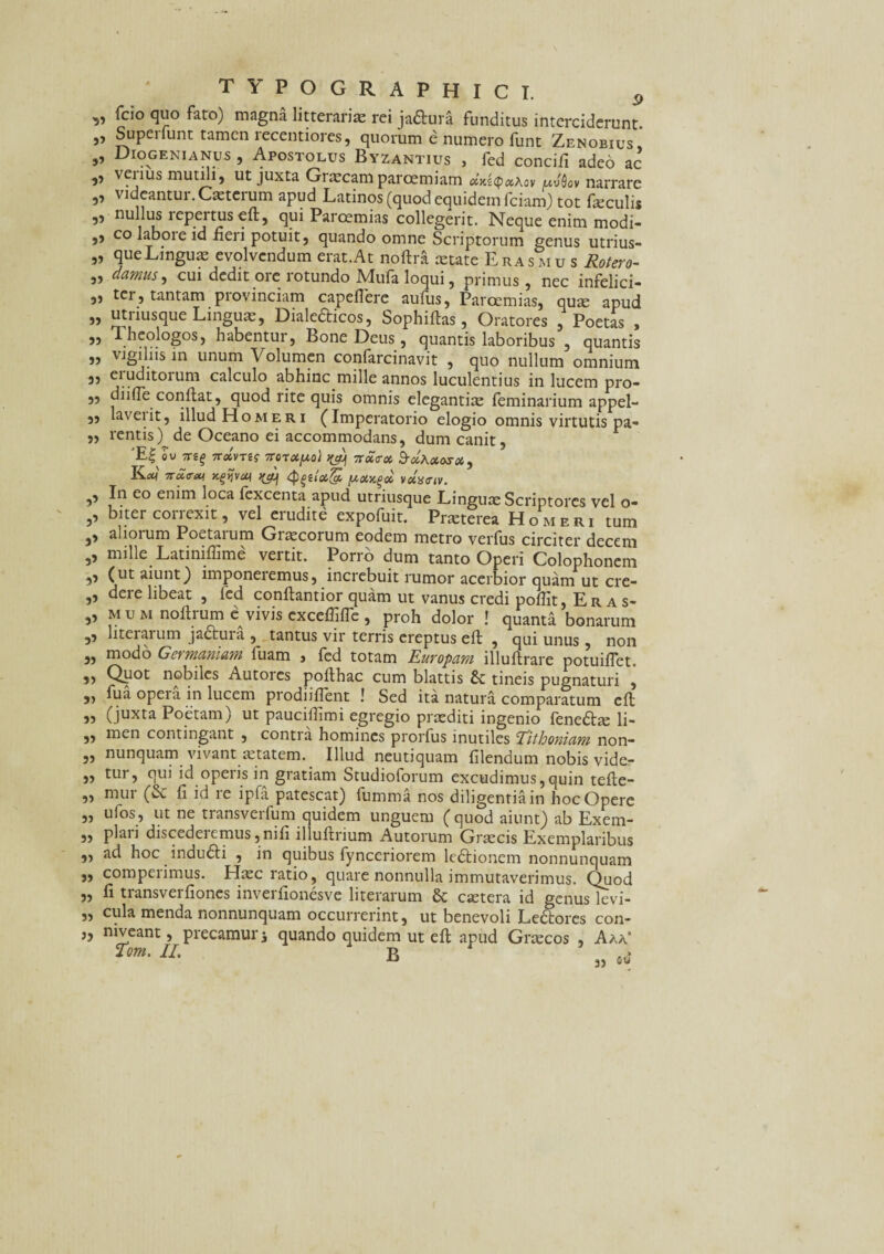 ■5» }3 3> 3> 5? 33 5» 33 5) 33 33 33 33 33 37 3’ 3’ 3’ 3» 3’ 3’ 33 33 3) 33 33 33 33 33 33 33 33 33 33 33 typographici. p fcio quo fato) magna litterariae rei jaftura funditus interciderunt. Supeifunt tamen recentiores, quorum e numero funt Zenobius Diogenianus , Apostolus Byzantius , fed concifi adeo ac „ verius mutili, ut juxta Gnucamparoemiam uufiov narrare ,, videantur. Cxterum apud Latinos (quod equidem fciam) tot feculis ,, nullus lepertusefl, qui Paroemias collegerit. Neque enim modi¬ co laboie id fieri potuit, quando omne Scriptorum genus utrius- queLinguas evolvendum erat.At noftra aetate Eras mu s Rotero- damus, cui dedit ore rotundo Mufa loqui, primus, nec infelici¬ ter, tantam provinciam capeflere aufus, Paroemias, quae apud utriusque Linguas, Diale&icos, Sophiftas, Oratores , Poetas , I heologos, habentur, Bone Deus, quantis laboribus , quantis vigiliis in unum Volumen confarcinavit , quo nullum omnium eruditorum calculo abhinc mille annos luculentius in lucem pro¬ di i fie conflat, quod rite quis omnis elegantias feminarium appel- laveiit, illud Homeri (Imperatorio elogio omnis virtutis pa¬ rentis) de Oceano ei accommodans, dum canit, 'E| OU 7TS§ 7r«VT«? TTQTOtpo) nut?» XOSX, K<*f Ttdw xtfvcq ^ (p(,ua& [Acixq* veiaetv. In eo enim loca fexcenta apud utriusque Linguae Scriptores vel o- biter correxit, vel erudite expofuit. Praeterea Homeri tum aliorum Poetarum Grascorum eodem metro verfus circiter decem mille Latiniffime vertit. Porro dum tanto Operi Colophonem (ut aiunt) imponeremus, increbuit rumor acerbior quam ut cre¬ dere libeat , fed conllantior quam ut vanus credi poffit, Eras- mum noftrume: vivis cxceffiflc , proh dolor ! quanta bonarum literaium jadtura , tantus vir terris ereptus efl , qui unus , non modo Gei/maniam luam , fed totam Europam illuftrare potuiflet. Quot nobiles Autores pollhac cum blattis tineis pugnaturi , fua opeia in lucem prodiiflent ! Sed ita natura comparatum cft (juxta Poetam) ut pauciilimi egregio praediti ingenio fene&a: li¬ men contingant , conti a homines prorfus inutiles Eithoniam non- nunquam vivant aetatem. Illud neutiquam filendum nobis vide- tur, qui id operis in gratiam Studioforum excudimus,quin telte- mur (& fi id re ipfa patescat) fumma nos diligentia in hoc Opere ufos, ut ne transverfum quidem unguem (quod aiunt) ab Exem- plaii discedeicmus,nili il ullrium Autorum Graecis Exemplaribus ad hoc indudli , in quibus fynccriorem ledtionem nonnunquam comperimus. Haec ratio, quare nonnulla immutaverimus. Quod fi transverfiones inverfionesve literarum & caetera id genus levi¬ cula menda nonnunquam occurrerint, ut benevoli Ledtores con- mveant, precamur i quando quidem ut eft apud Gnecos , Aaa* ?om. II. B * 33