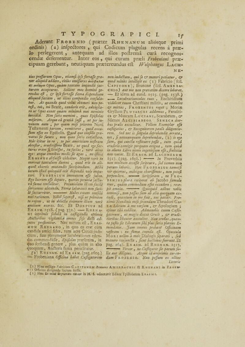 Aderant Frgbenio (praeter Rhenanum aliosque primi ordinis) (a) infpedfores , qui Codicum plagulas recens a prae¬ lo perlegerent , antequam ad illos poftrema cura recognos- cendx deferrentur. Inter eos, qui curam prxli Frobeniani prae¬ cipuam gerebant, neutiquam prxtereundus eft JVolfhangus Lach- NE- tiuspreffurum Opus, etiamfiipfe fortajfe gra¬ ver aliquid addere, citius omijfurus otx.'e<p*Xov ac ptixpov Opus, quam tantam impendii jac¬ turam accepturus. Scilicet mos homini ge¬ rendus eft , esf ipfe fortajfe fama dispendium aliquod faciam , ut illius compendio confula- tur. At quando quod volui obtineri non po- teft, tui, mi Beate, candoris erit, advigila¬ re ut Opus exeat quam minima, mei nominis invidia. Non fatis memini , quas Epiftolas miferim. Atque ed gratia jufft , ut per ju¬ venem eum , per quem mift priorem Novi Teftamenti partem, remitteret, quod excu- fum effet ex Epiftolis. ®uod quo confiliogra¬ vatus [it facere , non queo fatis corifettare. Hac igitur in re , te per amicitiam noftram obteftor, eruditifftme Beate, ut quod ego fac¬ turus eram fi licuifet, tu facias , vere alter ego: atque omnibus modis fic agas , ne ifthic Iisasmus abfuijfe videatur. Neque vero te moveat tantulum damni , quod erit in ali¬ quod chartis mutandis fuscipiendum. Mihi totum iftud quicquid erit dispendii volo impu¬ tari. Frobenium immunem ejfe jubeo. Ego lucrum effe deputo, quoties pecuni* jatlu- rd fam& confulitur. Pecuniolam ill am facile farciemus alicunde. Fama laboranti non faci¬ le fuccurritur. ■ ■ —■ Habes totam confihi mei rationem. Nihil fupereft, nifi ut primum te rogem , ut in deletlu animum illum vere amicum exeras. &c. Et Dorpius ad Er asm. 1518. (pag. 331.) - Rhf.n a- n 1 inprimis feduld in caftigandis optimis Aufloribus vigilantia omnes fefe doffi ad¬ jutos profitentur. Nec mirum eft , Eras- mum Rhenano, in quo ea erat cimi candida amici fides, tum acre Critici judi¬ cium , fuas plerumque lucubrationes eden¬ das commendafle, Epiftolas praefertim , in quo feribendi genere , plus quam in alio quoquam , Audtoris fama periclitatur. (a) Rhenan. ad Er asm. (pag. 1605.) — Frobeniana Officina habet Caftigatorem non indcclum, quife er moneri patiatur, & quod minus intelligit ex (1) Fabricio [ fcil. Capitone], Brunone (fcil. Amerba* CHioj aut me non gravatim discere loborat. — Et idem ad eund. 151$. (pag. 1538.) . Lucubratiunculas tuas , Enchiridium videlicet tuum Chriftiani militis, ut emendes er mittas, Frobenius rogat; Moriae Gryllum Pl u tarc hi addemus, Parafiti- ca er Muscam L u c 1 a n i , Scarabeum, er Silenos Al ci bi a deos. Seneca jw- bus prelis excuditur. Vellem Exemplar effe caftigatius , er Recognitorem paulo diligentio- rem. Sed nec is fingula deprehendit errata, nec, fi nonnunquam deprehendat, (1) is ego fum, qui euntia reftituere poffit, tum quod eruditio contigit perquam exigua , tum quod in alieno Libro nimis ingeniofum effe, flui titia non vacat. Et Eras m. ad Lachnerum 1517. (pag. 1656.) —— in Proverbiis non multum acceffit fcriptur.t, fed tamen non parum laboris. Hac Frobenius tametfi vir optimus, mihique chariffimus, non poteft perpendere. - ■■■■-■— Scripferam , ne Fro¬ be n 1 u s plura reciperet ab Jacobo famulo meo , quam commodum effet excudere ; rece¬ pit omnia. ■——- Quicquid adhuc vobis commifi, non paffus fum ab alio quoquam ex¬ cudi , quantum in me fuit, nec patiar. Pro¬ ximis Nundinis mi fi fecundum Theodori Ga- 7. k. Librum a me verfim , er Apologiam ; opinor tibi reddita. Admonebis tuum Cafti¬ gatorem , ut magis discat Grace , er erudi¬ tioribus libenter auscultet. Non credas, quan¬ ta peftis fit Librorum fibi plus fatis placens E- mendator. Jam omnes probant Officinam veftram : ea fama tuenda eft. Opuscula. Mori nolim d meis Dialogis feparari , fed manere conjunbla , ftcut haftenus fuerunt. Et pag. 1647. Er asm. ad Rhenan. 1517. — Vereor , ne Caftigator fit parum fe¬ lix aut diligens. Atque id imprimis curan¬ dum Frobenio. Non poffum ex ullius Litteris (1 ) Hinc colligo Fabricium Capitonem Brunonu Amerbachii & Rhenani in Feobj- n1 1 Officina dirigenda focium fuifle. (z) Hsc fic miie depravata extare in M.' S. adnotavit Editoi Epiftolarum E ras m i.