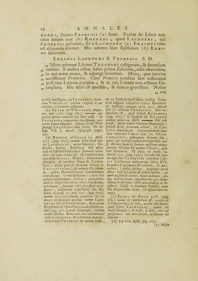 neru s, Joannis Frobenii (a) focer. Verum de Libris non idem femper erat (b) Rhenani , quod Lachneri , aut Frobenii judiciumj Et a Lachnero (c) Erasmus vifus eft aliquando alienior. Hic inferere libet Epiftolam (d) Eras- mi fubiratam. Erasmus Lachnero & Frobenio S. D. ,, Mitto primum Librum Theodori caftigatum , £c fecundum „ verfum: fi multos adhuc habes primae Editionis, adde chartulam, „ in qua notes errata, &C adjunge iecundum. Mitto, qute interim ,, acceflerunt Proverbiis. Cum Francisco nondum fum collocutus ,, poft tuas Litteras acceptas j & in tuis Litteris non atftimas Ex- ,, emplaria. Hic nihil eft quaeftus , Sc fumtus graviffimi. Nolim „ vos Litteris intelligere, ^wFrobenius fectm- uti ex Epiftola fupd allata conflat. Gran- dum Theodori Librum receperit a me di & eleganti volumine Ccei.ii Rhodigi- verfum, ev primum cafligatum. ni LePliones antiquas anno 1517. Martii (a) Erasm. ad Wolphang. Augus- Die 18. ediderat Fa obenius. Jam au- tan. ann. 1517. (pag. 1615) -— Age diendum eft , quid fcribat Rhenanus gratias optima commatri pro lineis miffis : ZV (pag. 1605.) in Epiftola ad Erasmum Frobenium compatrem chariffimum meis eodem anno 24. April. ■ ■■ n Dici non 'verbis faluta diligenter. Catera fcripfi Wol- potejl , quam ament Volumina praegrandia : phango L a c h n e r o illius focero. De eo proinde facile potuerunt adduci , ut Coe- lege Vol. I. Annal. Typograph. pagin. lium imprimerent. Commendaverat non- 292. dum vifum hic CoeLii Opus J o. OE c 0- (b) Rhenan. ad Erasm. 24. April. lampadius ; pojleaquam oblatum fuit , 1517. (pag. 1605.) - Nihil aliud cogi- paucis ego multiplicandum Exemplaribus fua- tat L a c h n e n u s , quam Summas , Ga- fi. Illi meo fuum cr fuorum confilium antepo- brieles, Sejeras , Bruliferos. Hac aflate fuerunt. Placebat hoc nomine Coeuus , quia vult in Officina Frobeniana folennem quan- erat fummarius. Et idem ad eund. 22. dam (fic enim titulus eft ) edi compilationem. Martii IJ17. (pag. 1595.) Excudit hac hye- cujusdam Alvari, Hispani, Poenitentarii me typis fitis F r o b e n i u s cujusdam Coe- Pontificii, de poteftate Papas & Cardina- lii Ledtionum antiquarum Libros XVE lium ; nefcio quid Jit futurum. Edetur est in quibus fi quicquam ejl eruditum , id Auc- Chrysostomus, fed minutis illis formu- toribus , e quibus fublegit , acceptum referri lis , quibus Hieronymianos Commentarios debet: nam ipfe plane eft judicii infelicis , cv imprefferunt. O rem indignam ! exerces hic quod ad Jlylum attinet, neque maturus , ne- quoque ludum tuum , fortuna , quemadmo- que multum fanas: oflendunt hoc ejus infan¬ dum in reliquis mortalium rebus; impoftorum, tiffuna Pr&fitiones: nihil enim aliud ex eo de- nebulonum , fucorum Libri feliciffime excu- guflavi. Vidifli tu hominem Patavii: nam duntur , eruditorum negledliffime 8ic. &c. illic diu privatim docuit, fed objcuri tum no- Idem ad eund. 10. Mai. 1517. (pag. 1606.) minis. »■ ■■■' Alv ari folennis compilatio (fic vi- (c) Erasm. ad TEgid. 1518. (pag; detur) in fpongiam incubuit. —— Lach- 381.) — Si commodum ejl , accerfe ad n erus fcilicet Pontificiorum , Rhenanus te Franciscum; cvvide, utrum velit facere, Proteftantium (quod7.ELTNERusdeipfono- quod fcribit Lachnerus , annon. fed tavit pag. 468. Cor redi. Typograph.) partibus verbis benignis , ut mihi, fi nolit, alia vid magis favebat. Rhenano non conveniebat perfpiciam : non enim finam, ut impune me cum Lachnero de Librorum materia , luferint. neque cum Frobenio de eorum mole , (d) Erasm. Epift. pag. 1655. (a) Hujus