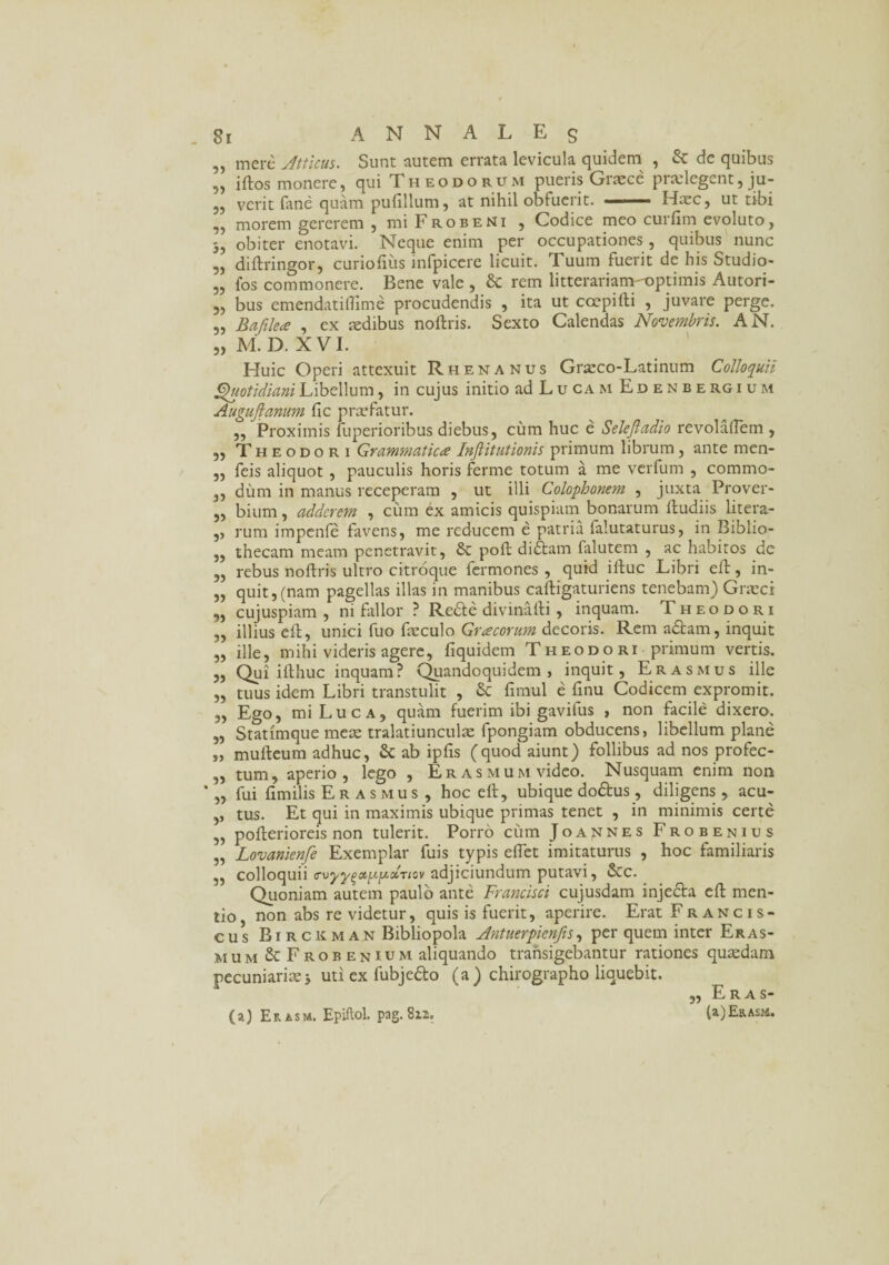 8i A N N A L E g „ mere Atticus. Sunt autem errata levicula quidem , & de quibus 5, illos monere, qui T heodorum pueris Graece praelegent, ju- ,, verit fane quam pufillum, at nihil obfuerit. —— Haec, ut tibi ,, morem gererem , mi Frobeni , Codice meo curfim evoluto, 3, obiter enotavi. Neque enim per occupationes , quibus nunc „ diffringor, curiofiiis infpiccre licuit. Tuum fuerit de his Studio- „ fos commonere. Bene vale , & rem litterariam-optimis Autori- 5, bus emendatiflime procudendis , ita ut coepifti , juvare perge. „ Bafilea , ex sedibus noftris. Sexto Calendas Novembris. AN. „ M. D. XVI. Huic Operi attexuit Rhenanus Graeco-Latinum Colloquii Quotidiani Libellum, in cujus initio ad Lucam Edenbergium Augujfanum fic praefatur. ,, Proximis fuperioribus diebus, cum huc e Selejladio revolaflem , ,, Theodori Grammatica Inflitutionis primum librum, ante men- „ feis aliquot, pauculis horis ferme totum a me verfum , commo- ,, dum in manus receperam , ut illi Colophonem , juxta Prover- „ bium, adderem , cum ex amicis quispiam bonarum lludiis litera- ,, rum impenfe favens, me reducem e patria falutaturus, in Biblio- „ thecam meam penetravit, & pofl di<Stam falutem , ac habitos de „ rebus noftris ultro citroque fermones , quid illuc Libri eft, in- „ quit, (nam pagellas illas in manibus caftigaturiens tenebam) Grmci „ cujuspiam , ni fallor ? Redle divinafti , inquam. Theodori „ illius eft, unici fuo fxculo Gracorum decoris. Rem adtam, inquit „ ille, mihi videris agere, fiquidem Theodori primum vertis. „ Qui ifthuc inquam? Quandoquidem, inquit, Erasmus ille „ tuus idem Libri transtulit , & fimul e finu Codicem expromit. „ Ego, mi Luca, quam fuerim ibi gavifus , non facile dixero. „ Statimque meae tralatiunculae fpongiam obducens, libellum plane „ mulleum adhuc, & ab ipfis (quod aiunt) follibus ad nos profec- „ tum, aperio, lego , Er a s m u m video. Nusquam enim non „ fui fimilis Er a s mus , hoc eft, ubique dodlus, diligens, acu- ,, tus. Et qui in maximis ubique primas tenet , in minimis certe „ pofterioreis non tulerit. Porro cum Joa^nes Frobenius „ Lovanienfe Exemplar fuis typis eftet imitaturus , hoc familiaris ,, colloquii <rvyy^otp[/.xnov adjiciundum putavi, &c. Quoniam autem paulo ante Francisci cujusdam injedla eft men¬ tio , non abs re videtur, quis is fuerit, aperire. Erat Francis- cus Rirckman Bibliopola Antuerpienjis, per quem inter Eras- mum & Frobenium aliquando transigebantur rationes quaedam pecuniariae 3 uti ex fubje&o (a ) chirographo liquebit. „ Eras- (a) Er asm. Epiftol. pag. 812. (a)ERAsid.