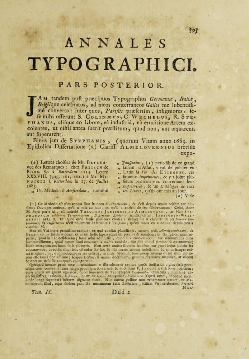 ANNALES TYPOGRAPHICI. PARS POSTERIOR. JAm tandem poft praecipuos Typographos GcrmaniiS ^ Italia ^ celebratos, ad meos conterraneos Gallos mc lubcntifli- me converto; inter quos, Parijiis pr^cfertim , infigniores > le- fc mihi offerunt S. Colin^us,C. Wechelus^ R. Ste- PHANus, aliique co labore, ea induflria, ea eruditione Artem ex¬ colentes, ut nihil antea fuerit pricftitum, quod non, aut aequarent^ aut fuperarent. Binos jam de Stephanis , (quorum Vitam anno,i<585. in Epillolica Differtatione (a) Clariff. Almeloveenius brevius cxpo- ( a ) Lettres choifies de Mr. B a t l e a- vec des Remarques ; chez Fritsch & Bohm 8.0 a Rotterdam 1714. Lettre XXXVIII. (pag. 161, i6zj a Mr. Mi- NUT OLI a Rotterdam le 15. de Juillet 1683. „ Un Medecin d’ Amjlerdam, nomme „ Janfonius, (i) pctit-fils de ce grand ,, faifeur d’Atlas, vient de publier en ,, Latin la Vie des E t i E n n e s, ces „ fameux Imprlmeurs, & y a joint plu- j, fieurs particularitez concernant leur ,, Imprimerie , Sc un Cathlogue de tous „ les Livres, qu’ils ont mis au jour. (a) Vide ( I) Ce Medecin eft plns connu fous Ic nom i' Jilmehvetn , & s’efl; depuis rendu celebre par plu- ficurs Ouviages curieux, qu’il a mis au jour , ou qu’il a enrichi de les Obleivarions. Celui, dont M. Bayle parle ici , eft intitule Theodori Janssonii ab At melovekn , de Vitis S t s - PHAnoRUM celebrium Tynographorum , Dijfert/itio Epi/loica Amftelodami , J a n s s 0 n I p - Wa e s “ BERGii i68j. 8. Et quoi qu’il laifte pluficurs cholcs a delirer fur le chapitre de ccs fameux Im- primeurs, fa Dijfertaiion n’cft nuilcment interieuic a Vthftoire , qu’on iious en a donne depuis peu .1 Londres. M. Ha;c eft Viti hujus peritilfimi cenfura; ex qua conftat planilfiiTie, meam, poft ^Imelaveenian.im, de Stephanis lucubrationem ei vifam fuifie fupervacaneam protlus 8c imuilem, in illa fcilicct nihii re- periii, quod in hac delideretur; hanc nihil admilifle , quod illa eaieadaverit. Me nihilominus duco lortunatillimum, quod meum iitud conamen a multts candide, nec ane aliqua (immerita quantumvis) laude exceptum uni haud fatis plactierit. Non cerre amicis illotum laudibus aut gravi hujus judicio ita commoveor, ut tollar illis, hoc offendar Et hoc &i illcc meam acuent induliriain. Id enim femper eni¬ tar maxime , ut, quomodocunque tes cefletit, in meis (quorum tenuitatem nemini quam mihi notio¬ rem elfe bona fide affirmo) (criptis Leftor,li minus dofttinam, genium ,ftylnmve luspiciat, at oleum & operam defuifie nunquam conqueratur. Quicquid interim pretii mea: lucubratiuncula: illa ademerit cenfura paulo linifterior , plus fatis gran- dCque cum foenore teftituit magis propitium Reverendi &. doftilfimi P. Jacobi eeLong judicium; cujus amicitiam gratus agnosco, quod bina mea de Typographis Parifienfibus Opuscula , non fine al¬ bo liri fufftagii calculo, Hifiorket, quam de Gd/hVt compoluit, Btbliothecit (Operi omni, idedqne mea, l<ude longe liiperioti) inictere dignatus fueiit. Non autem poflura non vehementer optare , ut Ma- nulciiptum illud, cujus ibidem prsdida mentionem facit Bibliotheca , fciiicet Viti celeberiiroi Prosperi M ar- T’cm, II. Ddd z