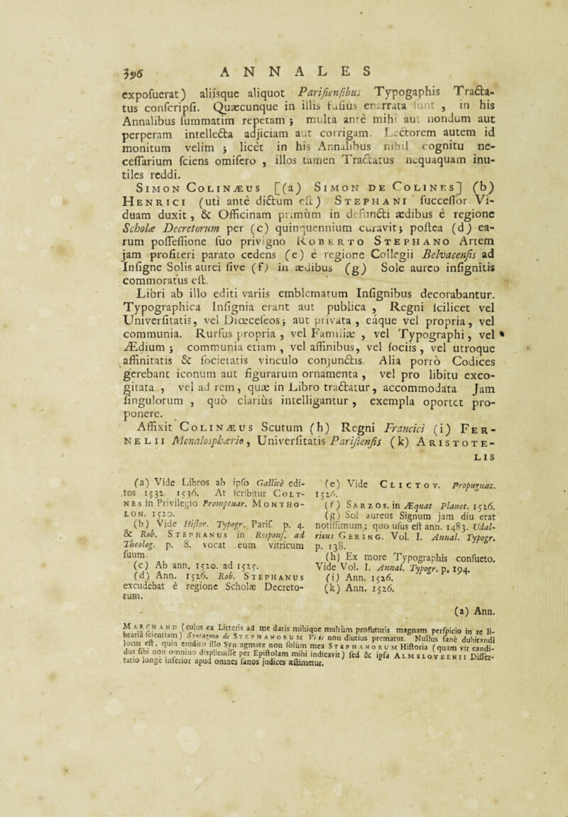 cxpofuerat) aliisque aliquot Parifienpbit:. Typogaphis Tra6ta- tus confcripfi. Qusecunque in illis talius en.rrata lunt , in his Annalibus fummatim repetam } multa an^e mihi aut nondum aut perperam intelleda adjiciam aur corrigam. l,cctorem autem id monitum velim } licet in his Annalibus nihil cognitu nc- cetTarium fciens omifero , illos tamen Tractatus nequaquam inu¬ tiles reddi. SiMON CoLINiEUS [(a) SiMON DE CoLlNEsJ (J^) Henrici (uti ante di6tum eft) Stephani fucceflbr Vi¬ duam duxit, & Officinam piimhm in defundi aedibus e regione Schola Decretorum per (c) quinquennium curavitj poftea (d^ ea¬ rum pofleffione fuo privigno Roberto Stephano Artem jam profiteri parato cedens (e) e regione Collegii Belvacenjis ad Infigne Solis aurei five (f; in sedibus (g) Sole aureo infignitis commoratus ell. Libri ab illo editi variis emblematum Infignibus decorabantur. Typographica Infignia erant aut publica , Regni Icilicet vel Univerfitatis, vel Dioecefeosj aut privata , eaque vel propria, vel communia. Rurfus propria , vel Famuise , vel Typographi, vel* -^dium } communia etiam , vel affinibus, vel fociis , vel utroque affinitatis & focietatis vinculo conjundis. Alia porro Codices gc)'ebanc iconum aut figurarum ornamenta , vel pro libitu exco¬ gitata , vcl ad rem , qute in Tibro tradatur, accommodata Jam fingulortim , quo clarius intelligantur, exempla oportet pro¬ ponere. Affixit Coli NiEus Scutum (h) Regni Francici (i) Fer- N E L 11 Mcnalospbario , Univerfitatis Pariftenfts (k) Aristote¬ lis (a) Vide Libros ab ipfo Gallice edi¬ tos 1531. 1536. At Icribitur Coly- NEs in Privilegio Promptuar. Montho- LON. IJZO. (b) Vide Eiflor. Typogr. Parif p. 4, & Reh. Stephanus in Responf. ad Theolog. p. 8. vocat eum vitricum fuum. (c) Ab ann. r^^io. ad rjzj. (d) Ann. 1516. Rob. Stephanus excudebat e regione Scholae Decreto¬ rum. fe) Vide Clictov. Propugnac, r (f) SIK K z o s. in jEquat Planet. 1^16. (g) Sol aureus Signum jam diu erat notiffimum; quo ufus eft ann. 1483. Udal- rifus G ER INC. Vol. I. ^nnal, Typogr. p. 138. (h) Ex more Typographis confucto. Vide Vol. I. Annal. Typogr, p, 194. (i) Ann. 1516. (k) Ann. 1526. - (a) Ann. M A A CH AND (cujus cx Littcris ad me datis mihique multum profuturis magnam perfpicio in re li¬ braria loemiam) Syritaxma de Stephanorum Viis non diutius prematur. Nullus fane duhitandi locus eft, quin erudito illo Syn agmate non folum mea St e p h a n o r u m Hiftoria (quam vir candi- Epjftqlam mihi indicavit) fcd Sc ipfa Alm elo v e en 11 DilTci-