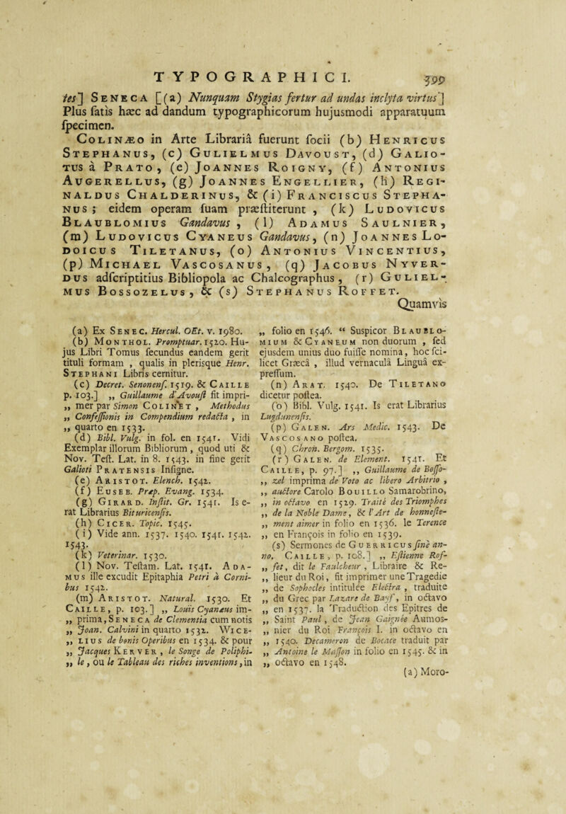 /^sj Seneca [(a) Nunquam Stygias fertur ad undas inclyta virtus^ Plus fatis hsec ad dandum typographicorum hujusmodi apparatuum Ipecimcn. CoLiN^o in Arte Libraria fuerunt focii (b) Henricus Stephanus, (c) Gulielmus Davoust, (d) Galio- Tus a Prato, (e) Joannes Roigny, (f) Antonius Augerellus, (g) Joannes Engellier, (H) Regi- NALDus Chalderinus, & (i) FrAncIscus Stepha- Nus ; eidem operam fuam praeftitcrunt , (k) Ludovicus Blaublomius Gandavus , (1) Adamus Saulnier, (m) Ludovicus Cyaneus Gandavus, (n) JoannesLo- Doicus Tiletanus, (o) Antonius Vincentius, (p) Michael Vascosanus, (q) Jacobus Nyver- Dus adfcriptitius Bibliopola ac Chalcographus , (r) Guliel¬ mus Bossozelus, & (s) Stephanus Roffet. Quamvis (a) Ex Senec. Hercul, OEt. v. 1980. (b) Monthol. 15x0. Hu¬ jus Libri Tomus fecundus eandem gerit tituli formam , qualis in picrisque Henr. Stephani Libris cernitur. (c) Decret. Senonenf. 1519. & Caille p. 103.] ,, Guillaume d'Avouft fit impri- ,, mer par S/Vwr?» Colin*'et , Methodus ,, ConfeJJionis in Compendium redaSia , in „ quarto en 1533. (d) Bibi. Vulg. in fol. en 154T. Vidi Exemplar illorum Bibliorum , quod uti Nov. Tcft. Lat. in 8, 1^43. in fine gerit Galioti Pratensis Infigne. (e) Aris TOT. Elench. 1541. (f) Euseb. Prdtp. Evang. 1534. (g) Girard. Injlit. Gr. 1541. Is e- rat Librarius Bituricenjis. (h) Cicer. Topic. 1545. (i) Vide ann. 1537. 1540. 1541. 1541. 1543* (k) Veterinar. 1530. (l) Nov. Teftam. Lat. 15:41. Ada¬ mus ille excudit Epitaphia Petri d Corni¬ bus 1541. (m) AristoT. Natural. 1530. Et Caille, p. 103.] ,, Louis Cyanxus \\t\- ,, prima, S e n e c a de Clementia cum notis ,, Joan. Caluini \n (\\.mx.o 1531. Wice- ,, Lius de bonis Operibus en 1534. & pour ,, K E R V E R , le Songe de Poliphi- ii le i ou le Tableau des rkhes inventions, in „ folio en 1546. “ Suspicor Blaublo- MiuM &Cyaneum non duorum , fed ejusdem unius duo fuilTe nomina , hoefei- licet Graeca , illud vernacula Lingua ex- preffum. (n)ARAT. 1540. DeTiLETANO dicetur pofiea. (b) Bibi. Vulg. 1541. Is erat Librarius Lugdunen/is. (p) Galen. Ars Medie. 1543. Dc Vascos ano pofiea. (q) Chron. Bergom. 1535- (r) Galen. de Element. 154T. Et Caille, p. 97.] ,, Guillaume de Bejp)- ,, zcl imprima de Voto ac libero Arbitrio , ,, auStore Q-ixdlo Bouillo Samarobrino, ,, in octavo en 15x9. Traite des Triomphes ,, de la Noble Dame, & 1’Art de honnefte- „ ment airnerm folio en 1536. le Terence ,, en Fran^ois in folio en 1539. (s) Sermones de G u ER RI cusj/we no. Caille, p. 108.] ,, Eflierme Rof- ,, fet, dit le Taulcheur , Libraire & Re- ,, lieur dii Roi, fit imprimer uneTragedie ,, de Sophocles intitulee Ele6lra , traduite ,, du Grec par Lazare de Bayf, in odtavo „ en 1537. la Tradudion des Epitres de ,, Saint Paul, de Jean Guiptee Aumos- ,, nier du Roi Francois I. in odavo en „ 1540. Decameron de Bocace traduit par „ Antoine le Maffon in foIio en 1545' Se in „ odavo en 1548. (a) Moro-