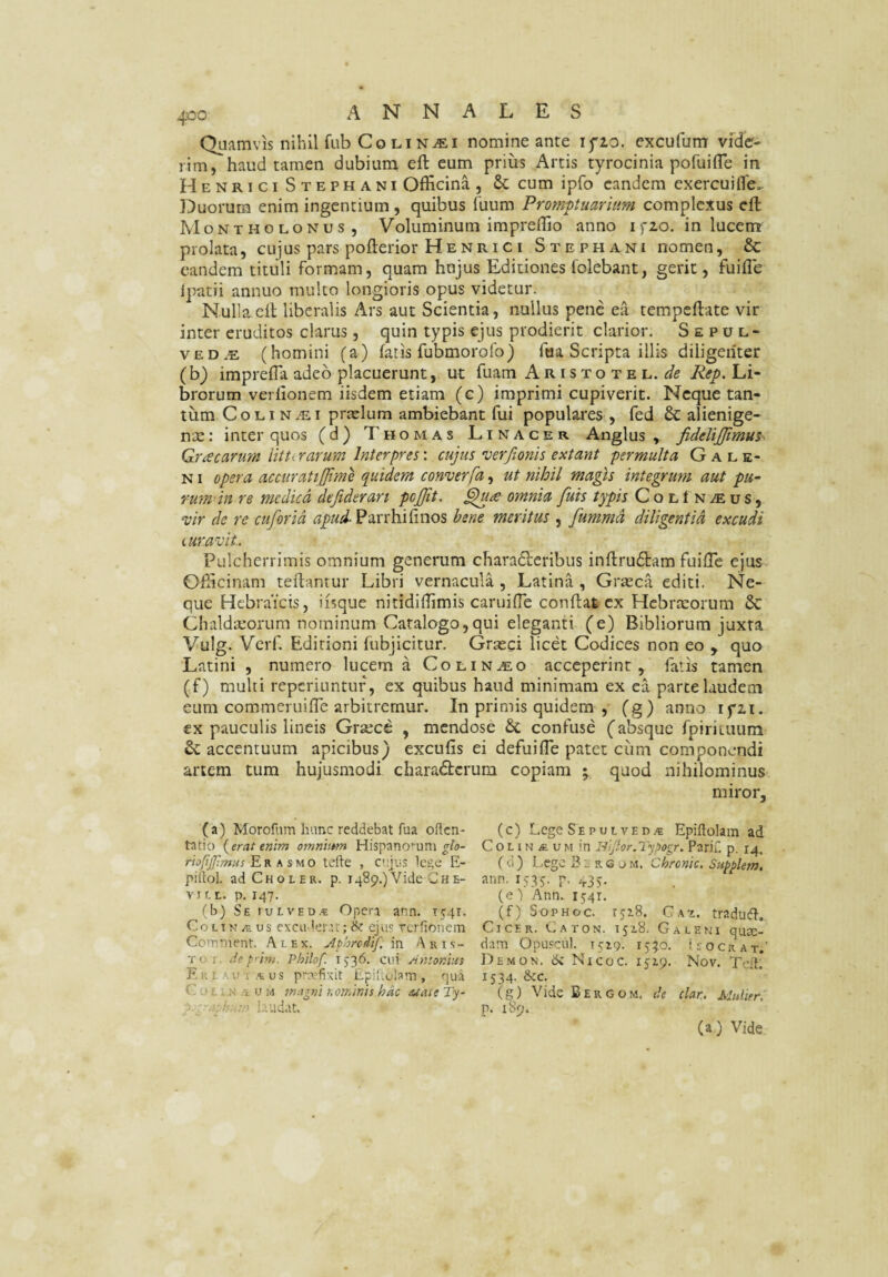 Quamvis nihil fub Co Li Nifii nomine ante ifio. excufum vide¬ rim, haud tamen dubium eft eum prius Artis tyrocinia pofuifle in H ENRici Stephani Officina, cum ipfo eandem exercuifle.. Duorum enim ingentium, quibus fuum Prompuariiim complexus eft Montholonus , Voluminum impreflio anno i fio. in lucem prolata, cujus pars pofterior Henrici Stephani nomen, & eandem tituli formam, quam hujus Editiones folebant, gerit, fuilTe Ipatii annuo mulco longioris opus videtur. Nullaell liberalis Ars aut Scientia, nullus pene ea tempeftate vir inter eruditos clarus, quin typis ejus prodierit clarior. S e p u l- vED.s (homini (a) fatis fubmorofo) fua Scripta illis diligenter (b) impreffa adeo placuerunt, ut fuam Aristotel. Rep. Li¬ brorum verlionem iisdem etiam (c) imprimi cupiverit. Neque tan¬ tum C o LI N ^ I praelum ambiebant fui populares , fed & alienige¬ na : inter quos (d) Thomas Linacer Anglus , fidelijjimus Graecarum litterarum Interpres: cujus verfionis extant permulta G a r. e- NI opera accuratijjime quidem converfa, ut nihil magis integrum aut pu¬ rum in re medie d deftderan pojjit, omnia fuis typis ColIn^us, w de re cuforid Parrhifinos bene meritus , fummd diligentia excudi iuravit. Pulcherrimis omnium generum charadleribus inftru6tam fuifTe ejus Officinam reflantur Libri vernacula , Latina , Grasca editi. Ne¬ que Hebraicis, iisque nitidiffimis caruifle conflat ex Hebreeorum & Chaldaeorum nominum Catalogo,qui eleganti (e) Bibliorum juxta Vulg. Verf. Editioni fubjicitur. Graeci licet Codices non eo , quo Latini , numero lucerna Co linteo acceperint, faiis tamen (f) multi reperiuntuf, ex quibus haud minimam ex ca parce laudem eum commeruifTe arbitremur. In primis quidem ,- (g) anno ifii. ex pauculis lineis Grsece , mendose &, confuse (absque fpiricuuni & accentuum apicibus) excufis ei defuifle patet ciim componendi artem tura hujusmodi charadterura copiam ; quod nihilominus miror, (a) Morofum hunc reddebat fua oflen- (c) Lege Sepul ved>e Epiftolam ad tatio icerat enim omnhtm Hispanomni Col i n ve um in Parif. p. 14. riofijpmns E K fi suo tefte , cujus lege E- fd) l-egc B E a e j m. Chronie. Sn^plem. piflol. adCnoLER. p. 1489.)Vide Che- ann. 1535. p. 435. vjr.L. p. 147. (e)'Ann. 1541. (b) SEruLVEi>,« Opera ann. 1541. (f) Sophoc. rjiS. Cai. traduA. CoLTN/E us excii-leiut; & ejus rcriionem Cicer. Caton. 1518. Galeni qua:- Ccnment. Alex. Aphredtf, \vi Aris- dam Opuscu). T519. 15:^0. (socrat.’ Toi. Je p'im. Philof. i ^6. cui Antonius Demon. <k Nicoc. ijip. Nov. Tcft* E R L''.u T .<£ us privfivit Epil.ulam , qua 1534. &c. CoEiN.tUM magni nominis hac AtaieTy^ (g) VideBERCOM, de clar. Mulier. Ah;udat. p. 189. (a) Vide