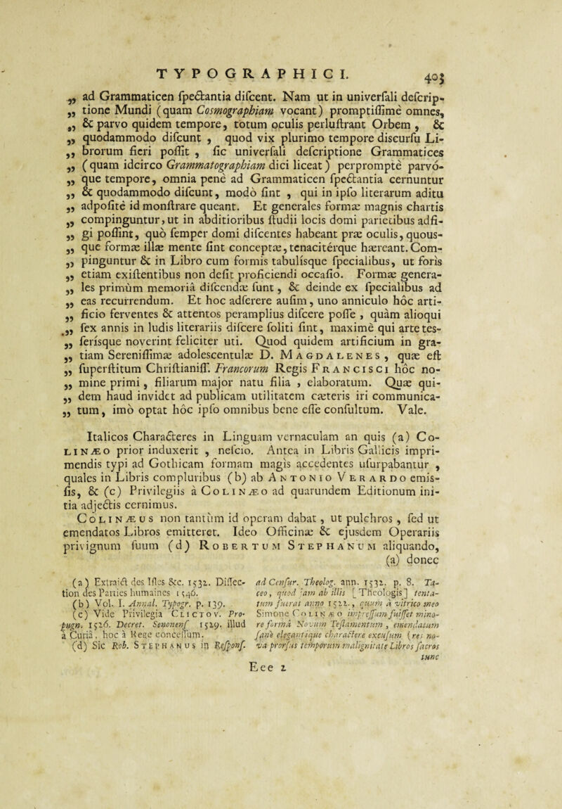 405 ^ ad Grammaticen fpe£tantia difcent. Nam ut in univerfali defcrip- ,5 tione Mundi (quam Cosmographiam vocant) promptiflime omnes, ,, & parvo quidem tempore, totum oculis perluftrant Orbem , & „ quodammodo difcunt , quod vix plurimo tempore discurfu Li- ,, brorum fieri pofiit , fic univerfali defcriptione Grammatices ,5 (cpiTim idcixco Grammatographiam per prompte parvo- ,5 que tempore, omnia pene ad Grammaticen fpc6i:antia cernuntur ,, & quodammodo difcunt, modo fint , qui in ipfo literarum aditu ,, adpofite id monftrare queant. Et generales formae magnis chartis j, compinguntur, ut in abditioribus ftudii locis domi parietibus adfi- ,, gi poffint, quo fempcr domi difcentes habeant prse oculis, quous- „ que formas illas mente fint conceptae jtenaciterque haereant. Com- „ pinguntur & in Libro cum formis tabulisque fpecialibus, ut foris ,, etiam exiftentibus non defit proficiendi occafio. Formae genera- „ les primum memoria difcendas funt, 6c deinde ex fpecialibus ad ,, eas recurrendum. Et hoc adferere aufim, uno anniculo hoc arti- „ ficio ferventes & attentos peramplius difcere pofTe , quam alioqui ^5, fex annis in ludis literariis difcere foliti fint, maxime qui artetes- „ ferjsque noverint feliciter uti. Quod quidem artificium in gra- ,, tiam Serenifiimae adulescentulae D. Magdalenes, quae eft „ fuperftitum ChriftianilT. Francorum Regis Francisci hoc no- 5, mine primi, filiarum major natu filia , elaboratum. Quae qui- ,, dem haud invidet ad publicam utilitatem casteris iri communica- „ tum, imo optat hoc ipfo omnibus bene efle confultum. Vale. Italicos Characteres in Linguam vernaculam an quis (a) Co¬ li n^o prior induxerit , nefcio. Antea in Libris Gallicis impri¬ mendis typi ad Gothicam formam magis accedentes ufurpabantur , quales in Libris compluribus (b) ab Antonio Verardo emis- fis, 6c (c) Privilegiis aCoLiN^.oad quarundem Editionum ini¬ tia adjeCtis cernimus. C o LI N .(E u s non tantum id operam dabat, ut pulchros , fed ut emendatos Libros emitteret. Ideo Officina: ejusdem Operariis privignum fuum ( d ) R o b e r t u m S t ep h a n u m aliquando, (a) donec (a) ExtraiA des Tfles &c. 1531. Didec- adCmfur. Theolog. ann. 1532.. p. 8. tion des Parties humaines 11146. ceo, quod'am ab illis [Theologis] tenta- (b) Vol. I. An7ial. Typogr, p, 139, tmn fuerat arino 1522., qttum a vitrico msa (c) Vide Privilegia Clictov. Vro^ Simone Co lin o imprcFumfuifet rnino^ ptgn. 1526. Decret. Senonenf 1529. illud reformat Novum Tejlamcntum , emendatum a Curia, hoc a Keee conedrum. fane elega^nique charatiere excujum {res no~ (d) Sic Rob. St£1’Hanus in Kefponf. va prorjus temporum malignitate Libros facros tunc