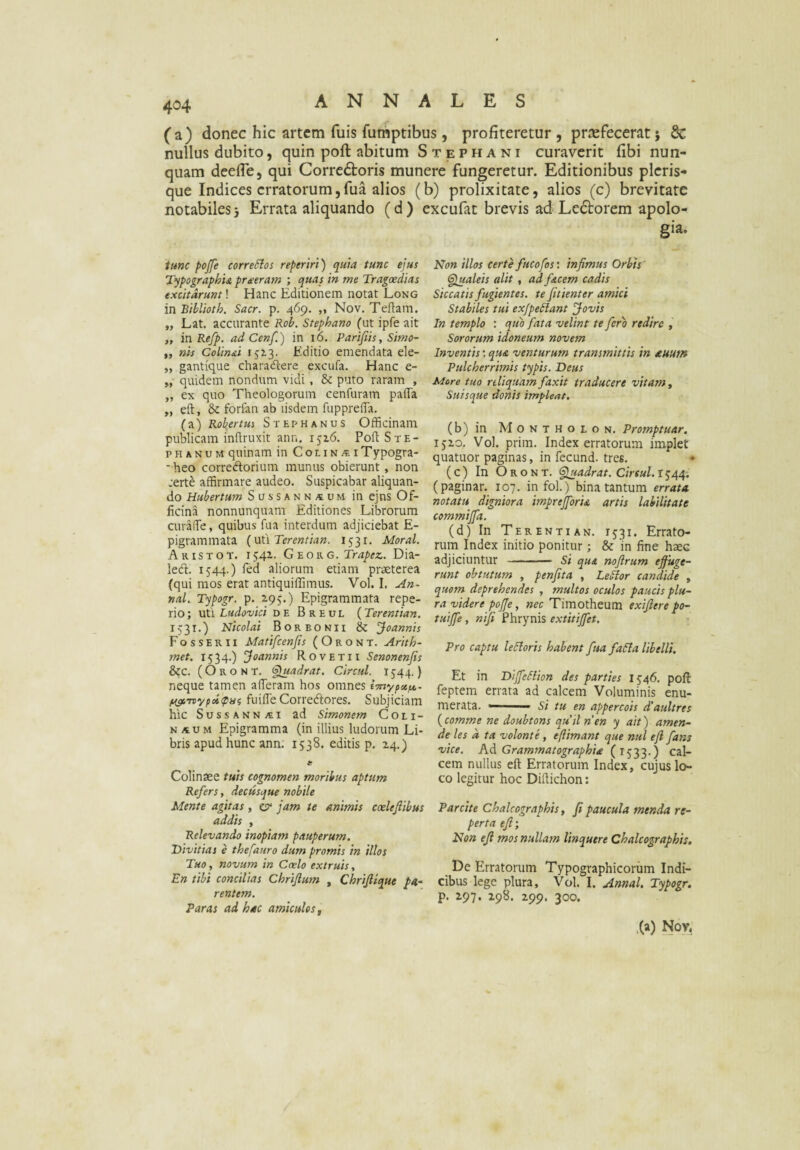 (a) donec hic artem fuis futhptibus, profiteretur , praefecerat j 8c nullus dubito, quin poft abitum Stephani curaverit fibi nun¬ quam deefle, qui Corre6toris munere fungeretur. Editionibus picris¬ que Indices erratorum, fua alios (b) prolixitate, alios (c) brevitate notabiles5 Errata aliquando (d) excufat brevis ad Le6torem apolo- gia. tunc pojfe correSloi reperiri) quia tunc ejus TypographU pr^eram ; quas in me Trageedias excitarunt! Hanc Editionem notat Long in Biblioth. Sacr. p. 469. „ Nov. Teftam. „ Lat. accurante Rob. Stephano (ut ipfe ait „ inRefp. ad Cenf.) in 16. Parifiis, Simo- ,, nis Colinai 1513. Editio emendata ele- „ gantique charaflere excufa. Hanc e- „ quidem nondum vidi , & puto raram , ,, ex quo Theologorum cenfuram paiTa „ eft, & forfan ab iisdem fupprefTa. (a) Robertus S T E r> H a n u s Officinam publicam inftruxit ann. iji6. PoftSxE- p H A N u M quinam in C o l i n ^ i Typogra- *heo corredorium munus obierunt, non :erte affirmare audeo. Suspicabar aliquan¬ do Hubertum Sussann,«um in ejns Of¬ ficina nonnunquam Editiones Librorum curafie, quibus fua interdum adjiciebat E- pigrammata Terentian. 1531. Moral. Aris TOT. 1542.. G'eowg. Trapez. Dia- ledl. 1544.) fed aliorum etiam praeterea (qui mos erat antiquiffimus. Vol. I. An- nal. Typogr. p. 2,95.) Epigrammata repe- rio; vCLi Ludovici de Breul (Terentian. 1531.) Nicolai Borbonii & jjoannis Fosserii Matifcenfis ( O r o n T. Artth- met. 1534.) Joannis Rovetii Senonenfis &c. (O R o N t. <§luadrat. Circul. 1544.) neque tamen afferam hos omnes imypeefe,- fuifle Corredores. Subjiciam hic SussANNjti ad Simonem Coli- N AUM Epigramma (in illius ludorum Li¬ bris apud hunc ann. 1538. editis p. Z4.) Colinaee tuis cognomen moribus aptum Refers, decusque nobile Mente agitas , ^ jam te animis caelejiibus addis , Relevando inopiam pauperum. Divitias e thefauro dum promis in illos Tuo, novum in Coelo extruis, En tibi concilias Chrijlum , Chrifiique pa¬ rentem. Paras ad hac amiculos, Non illos certe fucofos: infimus Orbts galeis alit , ad facem cadis Siccatis fugientes, te fitienter amici Stabiles tui exjpe^lant Jovis In templo : quo fata velint te fero redire Sororum idoneum novem Inventisqua venturum transmittis in auum Pulcherrimis typis. Deus More tuo reliquam faxit traducere vitam y Suisque donis impleat, (b) in M o N T H o E o N. Promptuar. ijzo. Vol. prim. Index erratorum implet quatuor paginas, in fecund. tres. ^ ( c) In O R o N T. <fiiuadrat. Circul, IJ44; (paginar. 107. infol.) bina tantum errata notatu^ d'tgniora imprejforu artis labilitate commijfa. (d) In Terentiam. 1531. Errato¬ rum Index initio ponitur; & in fine haec adjiciuntur - si qua nofirum ejfuge- runt obtutum , penfita , Le^or candide , quom deprehendes , multos oculos paucis plu¬ ra videre pojje, nec Timotheum exifiere po- tuijfe, mfi Phrynis extitijfet. Pro captu leSloris habent fua fa6la libelli. Et in Dijfeliion des parties 1546. pofi: feptem errata ad calcem Voluminis enu¬ merata. —' si tu en appercois d'aultres {comme ne doubtons quii nen y ait) amen- de les d ta volonte, e (limant que nui e fi fans vice. Ad Grammatographia (1533.) cal¬ cem nullus eft Erratorum Index, cujus lo¬ co legitur hoc Diftichon: Parcite Chalcographis, fi paucula menda re¬ perta efi\ Non efi mos nullam linquere Chalcographis, De Erratorum Typographicoriim Indi¬ cibus lege plura, Vol. I. Annal. Typogr. p. Z97. 198. Z99. 300. .(a) Nov,