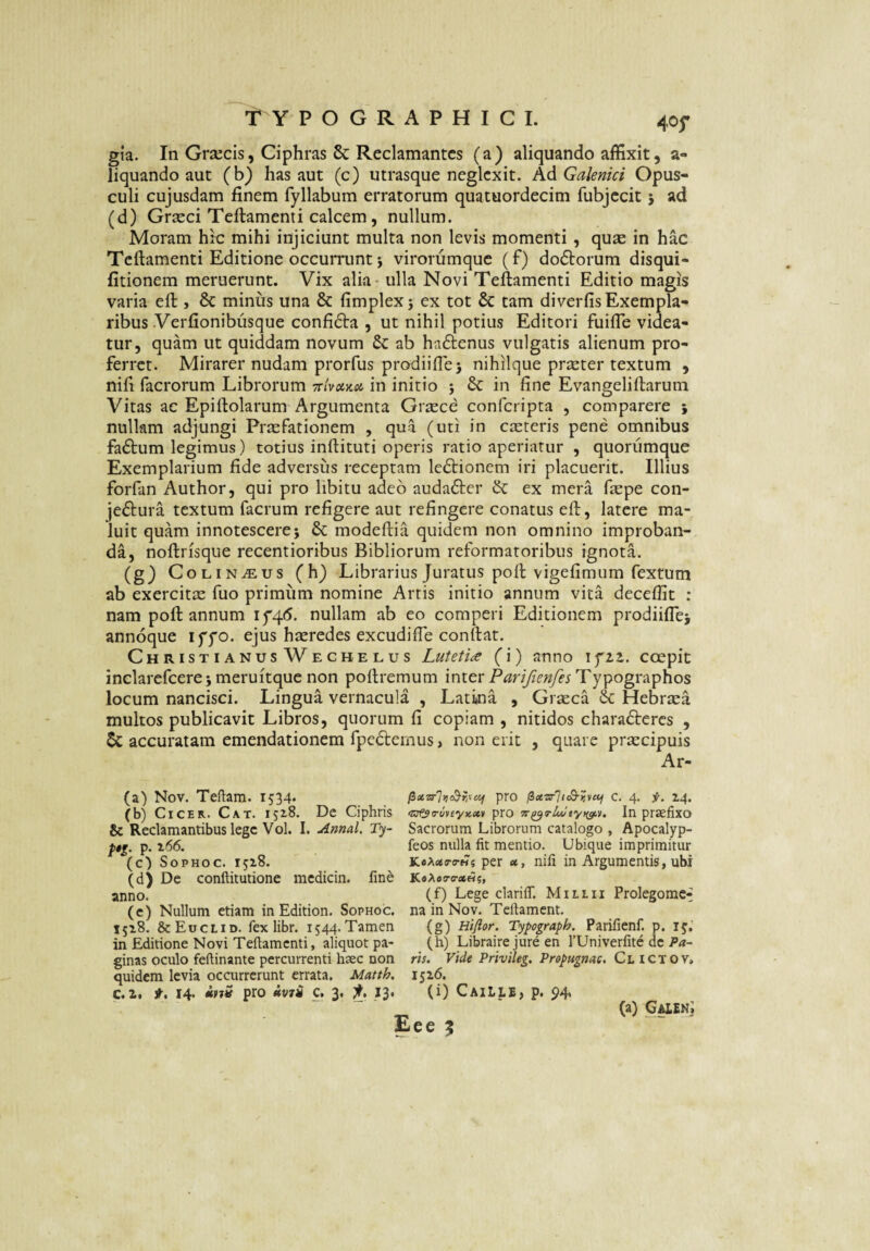 40f gia. In Grajcis, Ciphras 5c Reclamantes (a) aliquando affixit, a- liquando aut (b) has aut (e) utrasque neglexit. AdGalenici Opus¬ culi cujusdam finem fyllabum erratorum quatuordecim fubjecit 5 ad (d) Grseci Teftamenti calcem, nullum. Moram hic mihi injiciunt multa non levis momenti , quse in hac Teftamenti Editione occurrunt j virorumque (f) doftorum disqui- fitionem meruerunt. Vix alia - ulla Novi Teftamenti Editio magis varia eft , 8c minus una & fimplexj ex tot & tam diverfis Exempla¬ ribus Verfionibusque confi61:a , ut nihil potius Editori fuifie videa¬ tur, quam ut quiddam novum &: ab hadlenus vulgatis alienum pro¬ ferret. Mirarer nudam prorfus prodiifle) nihilque prseter textum , nifi facrorum Librorum in initio j 6c in fine Evangeliftarum Vitas ac Epiftolarum Argumenta Grsece conferipta , comparere 5 nullam adjungi Prxfationem , qui (uti in ceteris pene omnibus fa£l:um legimus) totius inftituti operis ratio aperiatur , quorumque Exemplarium fide adversus receptam lc6tionem iri placuerit. Illius forfan Author, qui pro libitu adeo audacter & ex mera ftepe con- jeftura textum facrum refigere aut refingere conatus eft, latere ma¬ luit quam innotescere; modeftia quidem non omnino improban¬ da, noftrisque recentioribus Bibliorum reformatoribus ignota. (g) COL iNiEus (h) Librarius Juratus poft vigefimum fextum ab exercitte fuo primum nomine Artis initio annum vita deceffit : nam poft annum ijqd. nullam ab eo comperi Editionem prodiifle; annoque iffo. ejus hteredes excudifie conftat. ChristianusWechelus Lutetiae (i) anno If2^. coepit inelarefcere; meruitquc non poftremum inter Typographos locum nancisci. Lingua vernacula , Latina , Grteca Hebraea multos publicavit Libros, quorum fi copiam , nitidos charadlcrcs , accuratam emendationem fpedlemus, non erit , quare prtecipuis Ar- (a) Nov. TeRam. 1534. pro c. 4. f. 14. (b) Cicer. Cat. 152.8. Dc Ciphris pro In praefixo & Reclamantibus lege Vol. I. Amal. Ty- Sacrorum Librorum catalogo , Apocalyp- p. r66. feos nulla fit mentio. Ubique imprimitur (c) SopHoc. 1528. KoAseiro-w? per ce, nifi in Argumentis, ubi (d) De conftitutione mcdicin. fine XeAeo-erae??, anno. (f) Lege clarifiT. Millii Prolegomc^ (c) Nullum etiam in Edition. Sophoc. na in Nov. Tcrtament. 1528, ScEuclid. fex libr. 1544.Tamen (g) Hiflor. Typograph. Parifienf. p. 15. in Editione Novi Teftamenti, aliquot pa- (h) Libraire jure en TUniverfite dc Pa- ginas oculo feftinante percurrenti haec non ris. Vide Privileg. Prop»gnac. Clictov, quidem levia occurrerunt errata. Matth. 1526. c.i. t, 14. itjS pro iv7i c. 3. 13. (i) Caille, p. 94. (a) GAlEKj