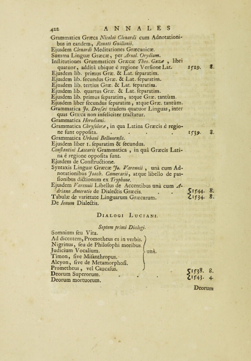 Grammatica Grxca Nicolai Clenardi cum Adnotatioui- bus in eandem, Renati Guillonii. Ejusdem Clenardi Meditationes Grxcanicac. Summa Linguie Gr*ec£e, ftr jirnol. Orydium. Inflitutiones Grammatices Gr£eciE Theo. Gaza , libri quatuor, addita ubique e regione VerfioneLat. Ejusdem lib. primus Grse. & Lat. feparatim. Ejusdem lib. fecundus Grae. & Lat. feparatim. Ejusdem lib. tertius Grae. & Lat. feparatim. Ejusdem lib. quartus Grae. & Lat. feparatim. Ejusdem lib. primus feparatim, atque Grx. tantum. Ejusdem liber fecundus feparatim, atque Grae. tantum. Grammatica Jo. Drofai tradens quatuor Linguas, inter quas Graxa non infeliciter tradtatur. Grammatica Herodiani. Grammatica Chryfolora^ in qua Latina Graecis & regio¬ ne funt oppofita. ... Grammatica Urbani Bellunen/is. Ejusdem liber i. feparatim & fecundus. Conjiantini Lascaris Grammatica , in qua Graecis Lati¬ na e regione oppofita funt. Ejusdem de Conflrudtionc. Syntaxis Linguse Graecae Jo. Varennii , una cum Ad- notationibus Joach. Camerarii.y atque libello de pas- fionibus didtionum ex Tryphone. Ejusdem Vuennii Libellus de Accentibus una cum 'driano Amer otio de Dialedtis Graecis, Tabulae ck varietate Linguarum Graecarum. De Ionum Dialcdtis. lyip. f. 5rf44. 8. 4ir34- 8. Dialogi Luciani. Septem primi Dialogi. Somnium feu Vita. Ad dicentem, Promotheus es in verbis. ) Nigrinus, feu de Philofophi moribus. / Judicium Vocalium. l una. Timon, five Mifanthropus. [ Alcyon, five de Metamorphofi. \ Prometheus, vel Caucafus. ) Deorum Superorum. Deorum mortuorum. 8. OW- 4* Deorum