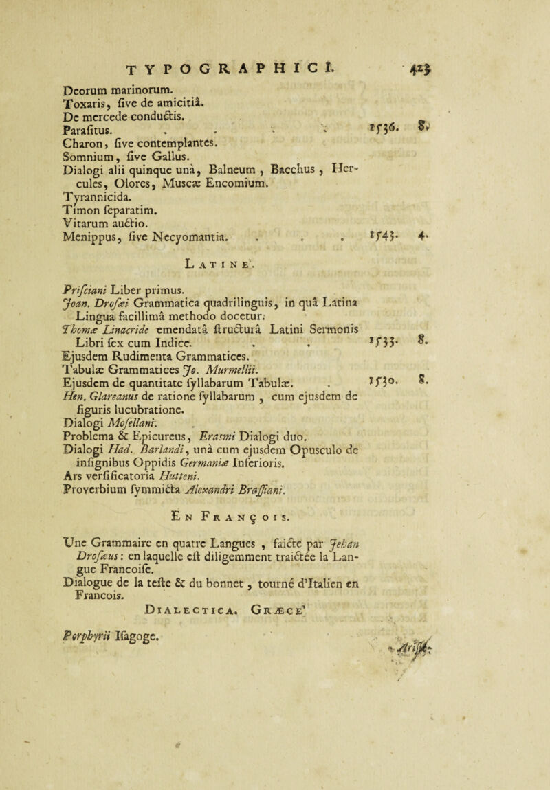 Deorum marinorum. Toxaris, five de amicitil. De mcrcede conductis. Parafitus. . - ' ' Charon, five contemplantes. Somnium, five Gallus. Dialogi alii quinque una, Balneum , Bacchus , Her¬ cules, Olores, Muscas Encomium. _ Tyrannicida. Timon feparatim. Vitarum au6lio. Menippus, five Necyomantia. . . . *f45* 4* Latine. Prifeiani Liber primus. ^oan. Drofai Grammatica quadrilinguis, in qua Latina Lingua facillima methodo docetur; Linacride emendata firudura Latini Sei*monis Libri fex cum Indice. . . Ejusdem Rudimenta Grammatices. Tabulse Grammatices 3^0. Murmellii. Ejusdem de quantitate fyllabarum Tabulas. . Hen. Glareanus de ratione fyllabarum , cum ejusdem de figuris lucubratione. Dialogi Mofellanr. Problema & Epicureus, Erasmi Dialogi duo. Dialogi Had. Barlandi^ una cum ejusdem Opusculo de infignibus Oppidis Germania Inferioris. Ars verfificatoria Hutteni. Proverbium fymmi^la Alexandri BraJJiani, En pRANqois. Une Grammaire en quatre Langues , fai£i:e par Jehan Drofaus: en laquellc cll diligemment traidee la Lan¬ gue Francoile. Dialogue de la tcfte 6c du bonnet, tourne dTtalien cn Francois. Dialectica. GRiECE' %■ PQrphyrii Ifagogc.