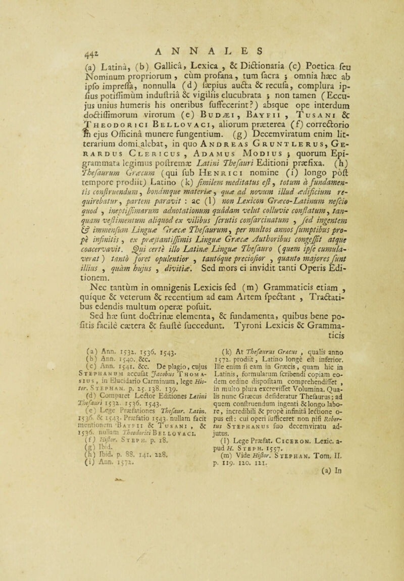 (a) Latina, (b) Gallica, Lcxica , & Di6bionaria (c) Poetica fcu Nominum propriorum , cum profana, tum facra ; omnia htec ab ipfo imprclTa, nonnulla (d) fepius au6la & rccufa, complura ip- fius potiflimum induftria Sc vigiliis elucubrata ; non tamen (Eccu- jus unius humeris his oneribus fuffecerint ?) absque ope interdum doftillimorum virorum (e) Bud^i , Bayfii , Tusani & Theodorici Bellovaci, aliorum praeterea (f) corredtorio % ejus Officina munere fungentium, (g) Decemviratum enim Iit*- terarium domi^lebat, in quo Andreas Gruntlerus,Ge- RARDUS Clericus , Adamus Modius j quorum Epi¬ grammata legimus poilrem.x Latini Thefauri prasfixa. (h) Thefaurum Graecum (qui fub Henrici nomine (i) longo pbft tempore prodiit) Latino (k) fimilem meditatus efi ^ totum a fundamen^- tis confiruendum, bondmque materiae, qua ad nocuum illud adificium re- quirebatur ^ partem paravit : ac (1) non Lexicon Graco-Latinum nefeia quod , ineptijjimarum adnotationum quadam velut colluvie conflatum, tan- quam veflimentum aliquod ex vilibus ferutis confarcinatum , fed ingentem (fl immenfum Lingua Graea Thefaurum, per multos annos flumptibus pro¬ pe infinitis , ex prajtantiflimis Lingua Graea Authoribus congeflit atque coacervavit, ^li certe illo Latina Lingua Thefauro (quem ipfe cumula¬ verat ) tanto foret opulentior , tantoque precioftor , quanto majores fiunt illius , quam hujus , divitia. Sed mors ei invidit tanti Operis Edi¬ tionem. Nec tantum in omnigenis Lexicis fed (m) Grammaticis etiam , quique & veterum & recentium ad eam Artem fpe6lant , Tractati¬ bus edendis multum operae pofuit. Sed hae funt doCtrinae elementa, & fundamenta, quibus bene po¬ litis facile caetera & faufte fuccediint. Tyroni Lexicis & Gramma¬ ticis (a) Ann. 1532. 1536. 1543. (b) Ann. 1540. &c. (c) Ann. 1541. &c. De plagio, cujus Stephanum accufat Jacobus T h oma¬ si u s, in Elucidario Carminum, lege Hh- Stephan. p, 138. 139. (d) Comparet Leflor Editiones L/itini Thefauri 1531. 1^*^- ’f543- (e) Lege Praefationes Thefiur. Lattn. 1536. & 1543- Praefatio 1543. nullam facit mentionem Bayfii &: Tusani , & 1536. nu'la m Theodorici Bellovaci. (fj Hifior. Stepk. p. 18. (g) Ibid. (h) Ibid. p, 88. 141. ziS. (i) Ann. 1572. (k) At Thefaurus GrACus , qualis anno 1572. prodiit, Latino longe eft inferior. Ille enim fi eam in Graecis, quam hic in Latinis, formularum feribendi copiam eo¬ dem ordine dispoiitam comprehendifTct , in multo plura cxcreviflet Volumina. Qua¬ lis nunc Graecus defideratur Thefaurus; ad quem conftruendum ingenti & longo labo¬ re, incredibili & prope infinita ledfione o- pus eft; cui operi iufficeret non nifi Rcber-- tus Stephaniis fuo decemviratu ad¬ jutus. (l) LegePraefat. Ciceron. Lexic. a- pud H. Steph. 1557. (m) Hifior, Steph an, Tom, II. p. 119. 120. IZI. (a) In