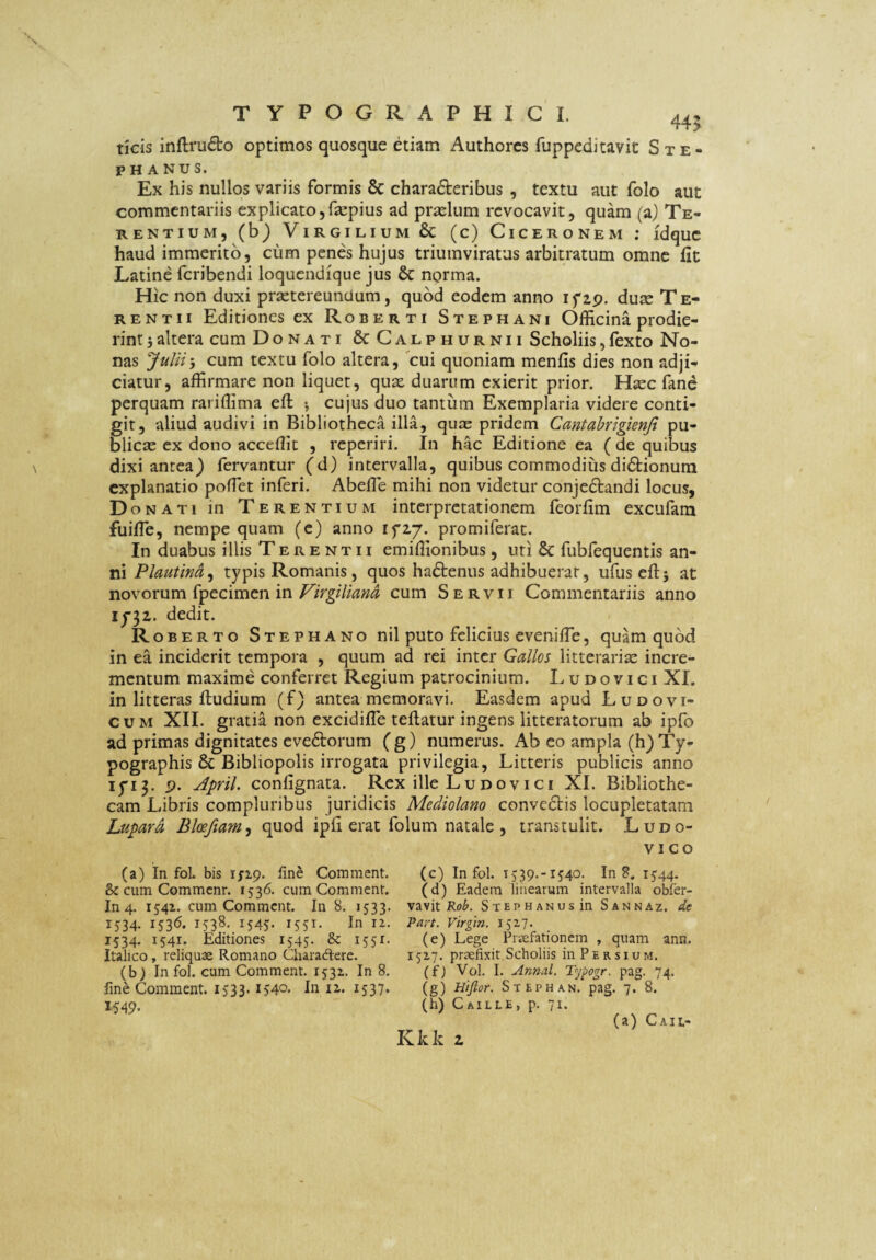 ticis inftru6lo optimos quosque etiam Authorcs fuppeditavit Ste- PHANUS. Ex his nullos variis formis & characteribus , textu aut folo aut commentariis explicato,fsepius ad praelum revocavit, quam (a) Te¬ rentium, (b) ViRGiLiuM & (c) Ciceronem ; idquc haud immerito, cum penes hujus triumviratus arbitratum omne iit Latine feribendi loquendique jus & norma. Hic non duxi prsetereunuum, quod eodem anno ifap. duse Te¬ rentii Editiones ex Roberti Stephani OjfHcina prodie¬ rint 5altera cum Donati ScCalphurnii Scholiis,fexto No¬ nas Julii’, cum textu folo altera, ^cui quoniam menfis dies non adji¬ ciatur, affirmare non liquet, qux duarum exierit prior. Hsec fanc perquam rariffima efl *, cujus duo tantum Exemplaria videre conti¬ git, aliud audivi in Bibliotheca illa, quae pridem Cantahrigienfi pu¬ blicas ex dono acceffit , reperiri. In hac Editione ea (de quibus dixi antea) fervantur (d) intervalla, quibus commodius diCtionum explanatio pofTet inferi. Abefle mihi non videtur conjeCtandi locus, Donati in Terentium interpretationem feorfim excufam fuifle, nempe quam (e) anno ifi/. promiferat. In duabus illis Terentii emiffionibus, uri & fubfequentis an¬ ni Plautina^ typis Romanis, quos haCtenus adhibuerat, ufus eftj at novorum fpecimen incum Servii Commentariis anno 1^32. dedit. Roberto Stephano nil puto felicius eveniffie, quam quod in ea inciderit tempora , quum ad rei inter Gallos litterarite incre¬ mentum maxime conferret Regium patrocinium. L u d o v i c i XI. in litteras ftudium (f) antea memoravi. Easdem apud Ludovi- CUM XII. gratia non excidiffie tellatur ingens litteratorum ab ipfo ad primas dignitates eveCtorum (g) numerus. Ab eo ampla (h)Ty- pographis 8c Bibliopolis irrogata privilegia. Litteris publicis anno lyi^. p. ^pril. confignata. Rex ille Ludovici XI. Bibliothe¬ cam Libris compluribus juridicis Mediolano convedtis locupletatam Lupard Bloe/iam^ quod ipii erat folum natale , transtulit. Ludo- VI co (a) In fol. bis ijip. fine Comment. (c) In fol. 1539.-1540. In 8, 1544. & cum Commenr. 1536. cum Comment. (d) Eadem linearum intervalla obfer- In4. 1541. cum Comment. In 8. 1533. vavit S-iEPHANusin Sannaz. de 1534. 153(5. 1538. 1545. 1551. In II. Pan. Virgin. 152.7« 1534. 1541. Editiones 1545. & 1551. (e) Lege Przefationcm , quam ann. Italico, reliquae Romano Charadiere. 152.7. praefixit Scholiis in Persium. (b; In fol. cum Comment. 1531. In 8, (f) Vol. I. Annal. Typogr. pag. 74. fine Comment. 1533.1540. In li. 1537. (g) Hiftor. Stephan. pag. 7. 8. 1,549. (h) Caille, p. 71. (a) Caii,- Kkk Z