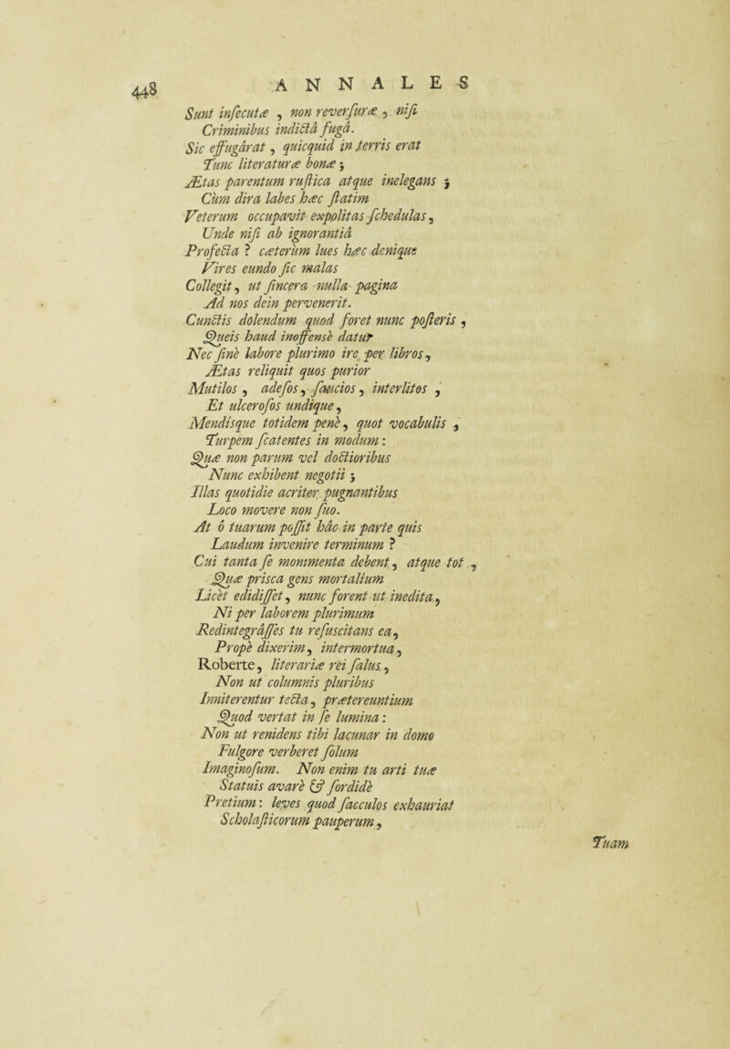 Sunt infecuta , non reverfum , nifi Criminibus indiSlA fuga. Sic effugdrat, quicquid in terris erat Idunc literaturce bonae 5 jEtas parentum ruflica atque inelegans j Ciim dira labes h^c Jiatim Veterum occupavit^ expolitas fchedulas, Unde nifi ab ignorantid Profebia ? ceterum lues haec dcniqjue Vires eundo fic malas Collegit ut fincera nulla' pagina Ad nos dein pervenerit. CunSlis dolendum quod foret nunc pofieris , ^ueis haud inoffense datur Nec fine labore plurimo ire^ per libros jEtas reliquit quos purior Mutilos 5 adefos .y faucios ^ interlitos , Et ulcerofos undique Mendisque totidem pene quot vocabulis Tdurpem fcatentes in modum ; ^ae non parum vel doctioribus Nunc exhibent negotii 5 Illas quotidie acriter pugnantibus Loco movere non fuo. At 6 tuarum poffit hdc in parte quis Laudum invenire terminum ? Cui tanta fe mommenta debent 5 atque tot , prisca gens mortalium Licet edidiffet nunc forent-ut inedita.^ Ni per laborem plurimum Redintegrdfjes tu refuscitans ea^ Prope dixerim, intermortua 5 Robeite, liter artae rei falus 5 Non ut columnis pluribus Inniterentur teCia, praetereuntium ^lod vertat in fe lumina: Non ut renidens tibi lacunar in domo Fulgore verberet folum Imaginofum. Non enim tu arti tuae Statuis avare fordide Pretium', leves quodfacculos exhauriat Scholaflicorum pauperum, Tuam