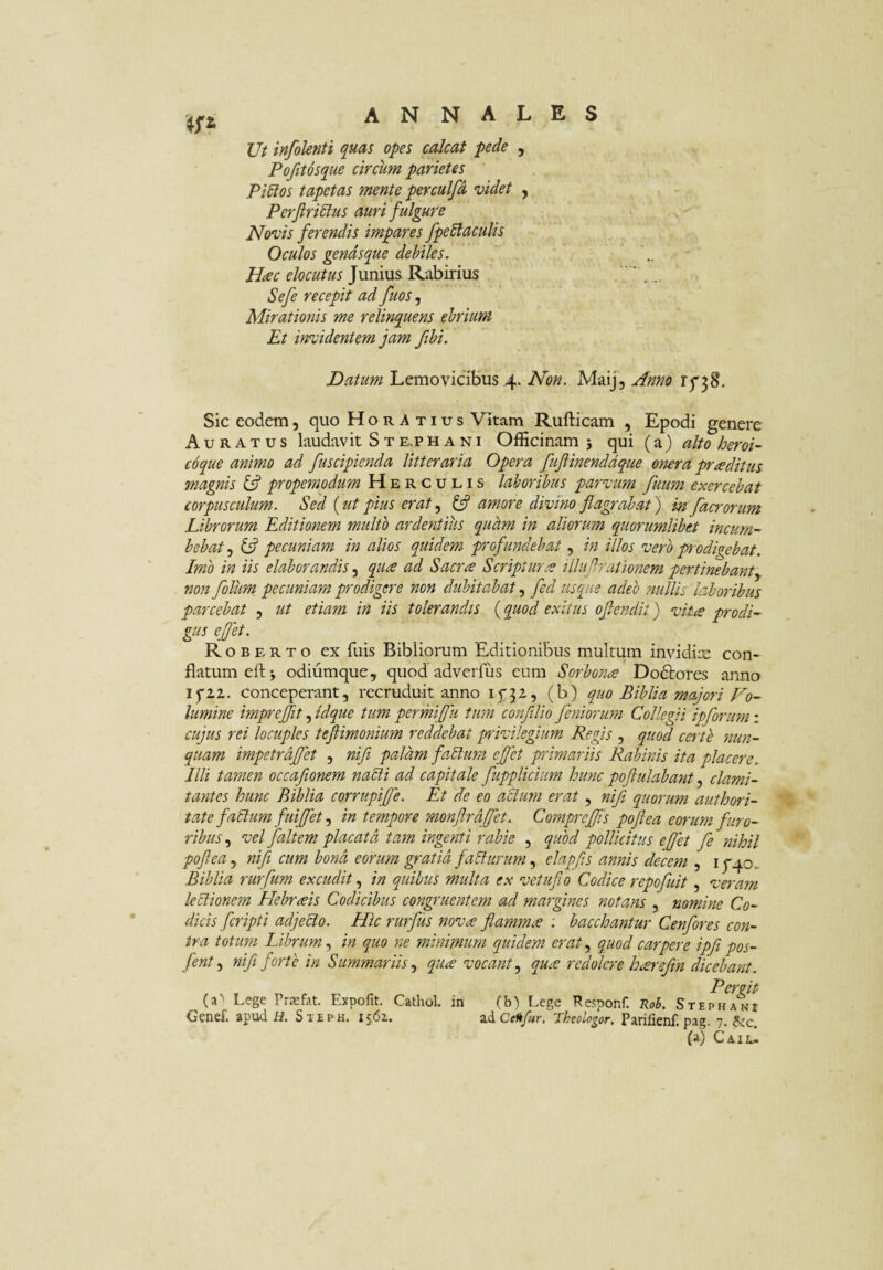 Ut infolenti quas opes calcat pede , Pofitosque circum parietes Pi6ios tapetas mente perculfd videt , Perfiri^lus auri fulgure Novis ferendis impares fpeSlaculis Oculos gendsque debiles. Hac elocutus Junius Rabirius Sefe recepit ad fuos, Mirationis me relinquens ebrium Et incidentem jam fihi. Datum Lemovicibus 4. Non. MaiJ, Anno 1^38. Sic eodem, quo Horatius Vitam Rufticam , Epodi genere Auratus laudav it S t e.p h a n i Officinam j qui (a) alto heroi¬ coque animo ad fuscipienda litteraria Opera fuflinenddque onera praditm magnis ^ propemodum Herculis laboribus parvum fuum exercebat corpusculum. Sed {ut pius erat ^ amore divino flagrabat) in facrorum Librorum Editionem multo ardentius quam in aliorum quorumlibet incum¬ bebat 5 pecuniam in alios quidem profundebat, in illos vero pr odigebat. Imo in iis elaborandis, qua ad Sacra Scriptura illuflrationem pertinebanty non folum pecuniam prodigere non dubitabat, fed usque adeo nullis laboribus parcebat , ut etiam in iis tolerandis (quod exitus oflenclit) vita prodi- gus ejjet. Rob E R T o ex filis Bibiiorum Editionibus multum invidix con¬ flatum eftj odiiimque, quod adverfus cum Sorbona Dodlores anno ifii. conceperant, recruduit anno ij'32, (b) quo Biblia majori No- lumine impreflit, idque tum permiflii tum confilio feniorum Collegii ipforum: cujus rei locuples teflimonium reddebat plvikgium Regis , quod cei te nun¬ quam impetraflet , nifl palam faBum eflet primariis Rabinis ita placere. Illi tamen occaflonem nabli ad capitale fupplicium hunc poflulabant clami¬ tantes hunc Biblia corrupijfe. Et de eo abium erat, nifl quorum authori- tate fabium fuiflet in tempore monftrdflet. Compreffis poflea eorum furo¬ ribus , vel faltem placata tam ingenti rabie , quod pollicitus eflet fe nihil poflea j nifl cum bona eorum gratia fabltirum elapfls annis decem , if40. Biblia rurfum excudit in quibus multa ex vetuflo Codice repofuit, veram leblionem Hebraeis Codicibus congruentem ad margines notans , nomine Co¬ dicis fcripti adjebto. Hic rurfus nova flamma : bacchantur Cenfores con¬ tra totum Librum., in quo ne minimum quidem eratquod carpere ipfipos- fent y nifl forte in Summariis.^ qua vocant.^ qua redolere harsftn dicebant. Pergit (a^ Lege Prxfat. Expofit. Cathol. in ^ c-^ Genef. apud H, Steph. 1561.