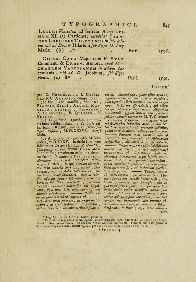 L u s c H1 Vincentini ad fratrem A s t o l f i- NUM XI. (a) Orationes: excudebat Joan- nesLodoicusTiletanus/«Juis adi- hus •vid ad Divum Hilarium fub Signo D. Virg. Mariae, (b) 4.*® . . Parif. Cicer. Cato Major cum F. Sylv. Comment. & E r a s m. Annotat, apud Mi- CHAEL.EM Vas cos A NUM /» adibus As- cenfianis , vid ad D. Jacobum, fub Signo Fontis, (c) 8.® . . Parif. Cicer.' % ij'35.. pro C. Co».NiLio,in L. Catili- NAM&cC. Antonium competitores. (a) Pro Lege Manilia , Milone , Plancio, SyllS , ArchiS, Mar¬ cello , Ligario , Deiotako , A. Cluentio, P. Quintio, L. Fl AC co. (b) Menfe Maio. Quaedam Exempla¬ ria hunc exhibent titulum : Parifiis in adi¬ bas Joannis Roigny , vid ad, D. Jacob./«^ Signo Bafilisci , M. D. XXXVI,, Menfe Maio. (c) Ad calcem, ex Typographid M. Vas- cofani, M. D. XXXV. Jn titulo Libri haec inferuntur; De quo (fcil. Libro) idem *Ci. [ Legendus eft mihi faepius Cato Major ad te miflus; amariorem enim me fenec- tus facit. ] Praemittitur Franc. S y L v 11 ad Antonium Sylvium Pontificem Blitte- renfem Epifiola ; in qua Certum ait habe¬ mus te in Coenobio divi Luciani ad Bello- vacum , cujus tu Abbas pofiulatus es , Bi- lUothecam locdjfe faciendam. Eam ut refer¬ cires cujusque generis Librorum , permultos habes in hdc Urbe viros doSlos , qui velut Corycei auscultent diligentias aut disqui- ‘ rant , fiqui novi Libri imprimantur, aut aliunde advehantur. -- Nullius Li¬ bri magnitudo pretii tibi ingrata efi. -- Nec Libros curas emendos , ut eorum multi¬ tudine , at apud Aufonium Philomufus , doclum te putes '. eos enim pertinaci Jludio e- volvis. Memini fepe, quum ejfem apud te , ingravescentem atatem nihil te impedire , quin legendis Libris juvenum quemvis exupe- rares. In his me ejje valuifti , qui Libros tuA ijli Bibliotheca conquirerent. Aliquot in eam contuli. <^um autem anno fuperiore publico auditorio enarrarem M. T. Ciceronis Catonem Majorem , eum agnovi maxi¬ me fruLluofum juvenibus atque fenibus &c. Hic Liber mihi vifus efi enarratu difficilior, quam quod hominum vulgo perfuafum erat. -.— Plurimis enim exemplis ufus efi Cicero. In his , aliquando ab Hifioriarum Scriptoribus , aliquando d fe ipfe dijfentit. ——- ■■■■ Verum multo me pejus htihebat tam mendofa libri leHio , qui quo magis vulgi manibus tritus eJI , el faSlus efi maculatior. Avaritia Librariorum atque injeitia multa, invertit faedavitque : qui nihil penfi habent , quam emendaPe imprimant-, modo in chartis facies literarum fit , ad faciendum quafium fatis ejfe putant. ■ —• Timon Nicaeus ab Arato rogatus , quo faflo quispiam Ho¬ meri Poema fine mendis habere poffit , res¬ pondit, fi antiqua legat Exempla , non ea qua nuper- feripta funt. Antiqua igitur Ex¬ empla fiudio multo disquifita naPlus fum tandem , fed maxhne tria : unum f anno abhinc quinquagefimo imprejfum ; quo fere tempore h&c imprimendi Ars inventa efi. Alterum multo multoque antiquius ex Biblio¬ theca SanPli Y i<floris ; cujus Iit er & antiqui¬ tatis * Lege Lib. 14. ad Atti c. Epidol. pcnultim. T Ex Epiftoli hujus datx anno, oportet annum dcGgnari 1471. quo cdidh Vindeiinus Ofc. Ttradax. ^mic. SeniSf. Somn. At diu ante Ars imprimendi inventa ctt. Prxtexca alia huic pixivciat Catonis Majtris Editio, fcilicct per Sweynheim & Pannartz I4'55.