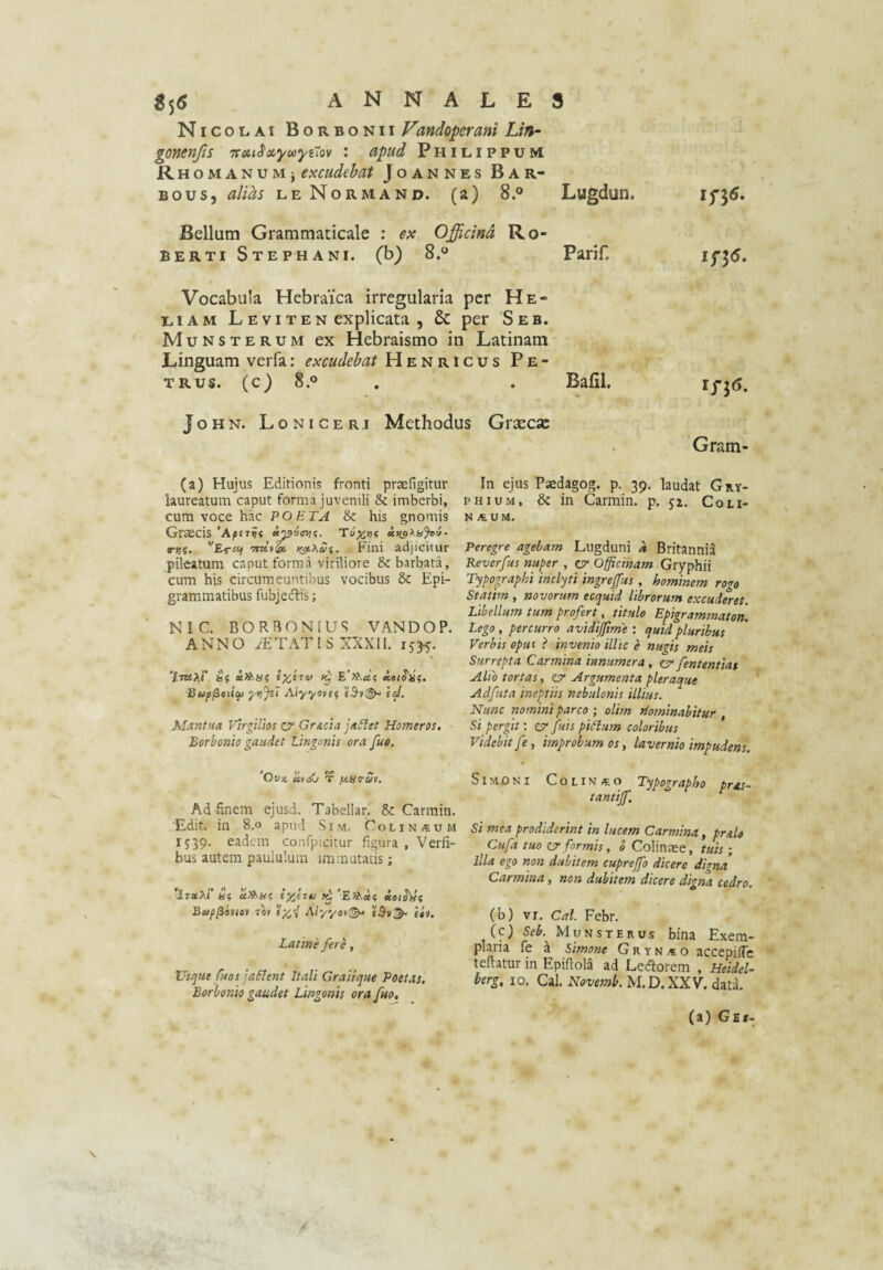 Nicolai Borbonii Fandoperani Lin- gonenjis %on^ovyuytiov : apud Philippum RH0MANuMj excudebat Joannes Bar- Bous, alias leNormand. (a) 8.° Lugdun. if5«. Bellum Grammaticale : ex Officind Ro- BERTI Stephani. (b) 8.® Parif. Vocabula Hebraica irregularia per He- LiAM LEVITEN explicata , & per Seb, Munsterum ex Hebraismo in Latinam Linguam verfa: excudebat Henricus Pe¬ trus. (c) 8.0 Bafil. John. Loniceri Methodus Grxcsc Gram (a) Hujus Editionis fronti praefigitur laureatum caput forma juvenili & imberbi, cum voce hac POETA & his gnomis Graecis ‘Apuvi c-Kf. ‘TTKii^ Fini adjicitur pileatum caput forma viriliore & barbata, cum his circumeuntibus vocibus 8c Epi- grammatibus fubjedlis; NIC. BORBONfUS VANDOP. ANNO ITATIS XXXII. 1535. I}up(ieH<^ yijjsi Aiyyevef eJ. Mantrda Vtrgtlios o Gr&cta Homeros. Borbonio gaudet Lingonis ora fue. ’Ov}c UtA) T fiS^av. Ad finem ejusd. Tabellar. & Carmin. Edit, in 8.0 apud Sim. Colin/eum 1539. eadem confpicitur figura , Verli- bus autem paululum immutatis; 'ItxXI' «5 uXSif? 'Et^«5 iot§'^(; Bup^iviov Tav Aiyyot(^ iti. Latine fere, XJsefiie fuos jaSlent Itali Graiique Poetas, Borbonio gaudet Lingonis ora fuo. In ejus Paedagog. p. 39. laudat Gry¬ phium, & in Carmin. p. 51. Coli- N A U M. Peregre agebam Lugduni k Britannia Reverfus nuper , ey Officinam Gryphii Typographi inclyti ingreffus, hominem rogo Statim, novorum ecquid librorum excuderet. Libellum tum profert, titule Epigrammaton. Lego , percurro avidiftme : quid pluribus Verbis opus ? invenio illic e nugis meis Surrepta Carmina innumera, er fententiat Alio tortas, er Argumenta pleraque Adfuta ineptiis nebulonis illius. Nunc nomini parco ) olim Hominahitur , Si pergit; cv fuis piSium coloribus Videbit fe, improbum os, lavernio impudens. Simoni Colin/eo Typographo pras- tantijf. Si mea prodiderint in lucem Carmina, pnlo Cufa tuo cjr formis, 0 Colinaee, tuis ; Illa ego non dubitem cuprejfo dicere digna Carmina, non dubitem dicere digna cedro. (b) VI. Cal. Febr. (c) Seb.^ Munsterus bina Exem¬ plaria fe a Simone G r y n .t o accepifTc teftatur in Epiftola ad Ledorem , Heidel- terg, IO. Cal. Novemb. M.D.XXV. data. (a) Ge*-