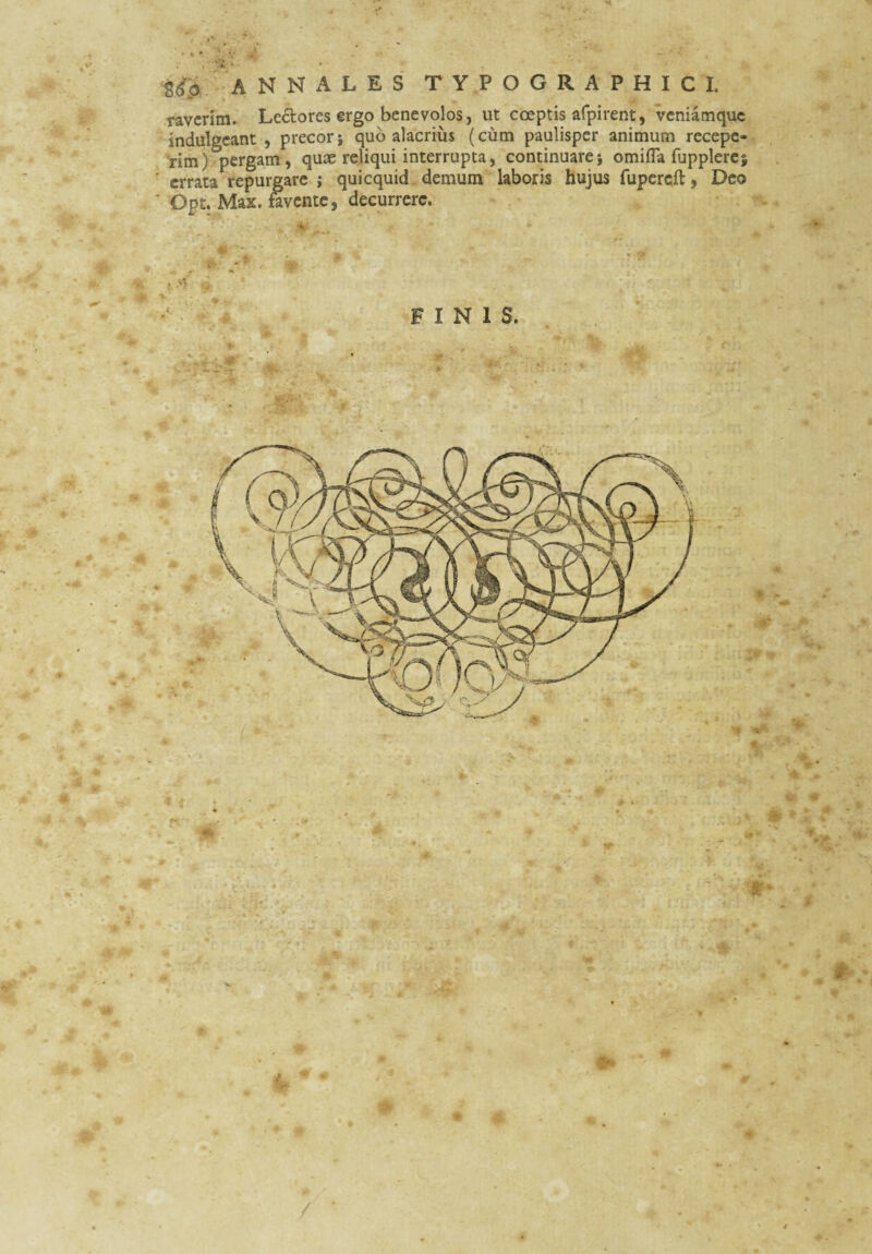 M Srfp -A N N A L E S T Y P O G R A P H I C I. ravcrlm» Le£tores ergo benevolos, ut coeptis afpirent, veniamque indulgeant , precor; quo alacrius (cum paulisper animum recepe- 'rim) pergam, quae reliqui interrupta, continuare; omifla fupplerc ' errata repurgare ; quicquid demum laboris hujus fupcrcft 9 Deo ' Opt. Max. fivente, decurrere. FINIS.