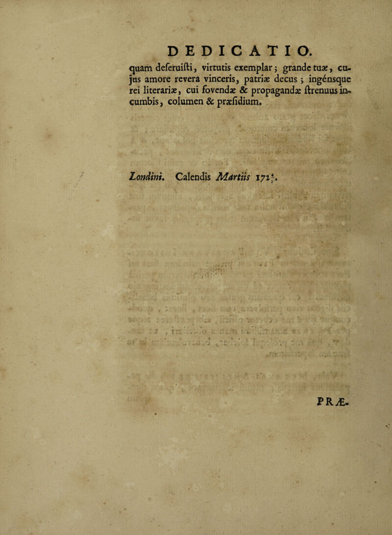 quam deferuifti, virtutis exemplar; grande tuae, cu¬ jus amore revera vinceris, patriae decus j ingensqiic rei literariae, cui fovendae & propagandae ftrenuus in¬ cumbis, columen & praeiidium. Londini. Calendis Maritis \7%\. , / f » ^ ^ - ** I* - ' • PRiE. 9