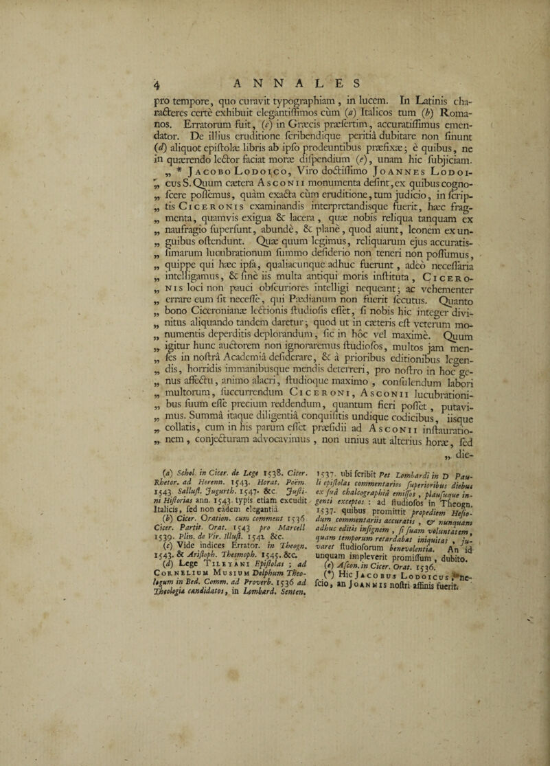 pro tempore, quo curavit typographiam , in lucem. In Latinis cha- ra6teres certe exhibuit elegantimmos ciim (a) Italicos tum (b) Roma¬ nos. Erratorum fuit, (c) in Greeeis praefertim, accuratilfimus emen¬ dator. De illius eruditione feribendique periti^ dubitare non finunt (d) aliquot epiftolae libris ab ipfo prodeuntibus pnefixEe; e quibus, ne in quaerendo ledtor faciat morse difpendium (e), unam hic fubjiciam. „ * JAcoBo LodoI|Co, Viro dodtiilimo Joannes Lodoi- cus S. Quum esetera A s c o n 11 monumenta defint, ex quibus cogno- fcere pollemus, quam exadta cum emditione, tum judicio, inlcrip- tis Ciceronis examinandis interpretandisque fuerit, hsec frag¬ menta, quamvis exigua & lacera , quse nobis reliqua tanquam ex naufragio fuperfunt, abunde, fic plane, quod aiunt, leonem exun¬ guibus ollendunt. Qiiae quum legimus, reliquamm ejus accuratis- limaiaim lucubrationum lumrno deliderio non teneri non polTumus, quippe qui haec ipla, qualiacunque adhuc fUerunt, adeo necellaria intelligamus, & fine iis multa antiqui moris inftituta , Cicero¬ nis loci non pauci obfcuriores intelligi nequeant; ac vehementer errare eum fit necefie, qui Paidianum non fuerit lecutus. Qiianto bono Ciceronianse Icdtionis ftudiofis eflet, fi nobis hic integer divi¬ nitus aliquando tandem daretur ; quod ut in caeteris eft veterum mo¬ numentis deperditis deplorandum, fic in hoc vel maxime. Quum igitur hunc auftorem non ignoraremus ftudiolbs, multos jam men- fes in noftra Academia defiderare, a prioribus editionibus legen¬ dis, homdis immanibusque mendis deteireri, pro nofiro in hoc f^e- nus afledlu, animo alacri, ftudioque maximo , conliilendum labori multorum, fuccurrendum Ciceroni, Asconii lucubrationi¬ bus fuum elle precium reddendum, quantum fieri pollet, putavi¬ mus. Summa itaque diligentia conquifitis undique codicibus, iisque collatis, cum in his parum efiet prsefidii ad Asconii inftauratio- nem, conjedluram advocavimus, non unius aut alterius hor^, led „ die- 9? 5» JJ J9 »9 99 99 99 99 9» 99 99 99 99 99 99 99 99 {a) Schel. in Cicer, de Lege 1538. Cicer. Rhetor, ad Herenn. 1543. Horat. Poem. 1543. Salluft. ‘^ugurth. 1547- &c. ^ufii- ni Hijlorias ann. 1543. typis etiam excudit Italicis, fed non eadem elegantia. {h) Cicer. Qration, cum comment 1536 Cicer. Partit. Orat. 1543 pro Marcell 1539. Plin. de Vir. llluji. 1541 &c. (c) Vide indices Errator, i» Theogn, Arifioph. Thesmoph. I545, &c. {d) Lege Tiibtani Epipolas ; ad Cornelium Mv sivm Delphum Theo¬ logum in Bed. Comm. ad Proverh. 1536 ad '^tologU candidam f Va. Lmbard. Senten, 1537- abifcribitPe/ ZflOTW;/» d Pau¬ li epijlolas commentarios fuperioribus diehue ex fud chalcographid emiffos , plaufuque in¬ genti exceptos : ad ftudiofos in Theogn. 1537. quibus promittit propediem Hefio- dum commentariis accuratis , o‘ nunquam adhuc edtus inpgnem , fi fuam voluntatem, quam temporum retardabat iniquitas , ju¬ varet ftudioforum benevolentia. An id unquam impleverit promiiTum , dubito. (e) Afcon.inCicer. Orat. 1536. J*COBUS LoDOICUS ?*nC” fcio, anJoANMis noftri affinis fucriti