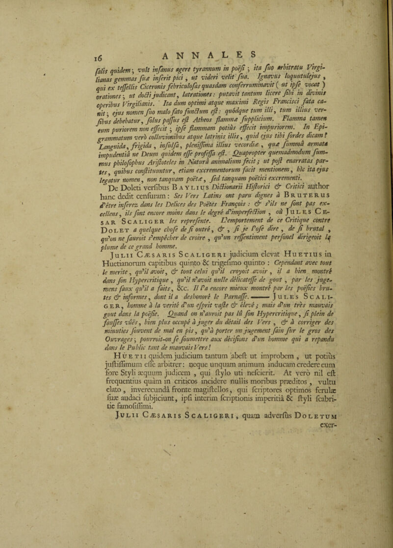 ratis quidem \ vult infanus agere tyrannum in poejt ; ita fuo arhitratu Firgi- tianas gemmas fua inferit pici ^ ut videri veliffua. Ignavus loqmtulejus , qui ex teffellis Ciceronis fehriculofas quasdam cmferruminavit { ut ipJe voMt) hratmes\ ut doBi judicant ^ latratimes: putavit tantum licere fibi in divinis operibus Virgilianis. ' Ita dum optimi atque maxhni Regis Francisci fita ca-‘ nit’ ejus nomen Jiio malo fato funllum efl: quodque tum illi ^ tum illius ver^ Jtbiis debebatur ^ filus pajfus eji Atheos flamma ftpplicium. Flamma tamen eum puriorem non effecit ; ipfi flammam potius effecit impuriorem. In Fpi- grammatum verh colluvionibus atque latrinis illis, quid ejus tibi firdes dicam f Languida, frigida , infulfa, pleniffima illius vecordia , qua fmmd armata impudentia ne Deum quidem effe profeffa ejl. Quapropter quemadmodum fum- mus philofophus Ariftoteles in Naturd animalium fecit i ut pofl enarratas pari¬ tes quibus conftituuntur, etiam excrementorum facit mentionem, hU ita ejus ^ legatur nomen, non tanquam pwta, fid tanquam poetici excrementi.^ De Doleti verfibus B aylius DiUionarii Htftorici & Critici author hanc dedit cenfumm: Ses Fers Latins ont paru dignes d Bruterus detre inferez dans les Delices des Poetes Frangois : & s'^ils ne fint pas ex¬ cellens , iis fint encore moins dans le degre cPimperfeBion , o/i J u l e s C E- SAR ScALiGER les reprefinte. Vemportement de ce Critique contre Dolet a quelque chofe de fi outre, & ^ fi je Pofi dire , de fi brutal , qiPon ne fauroit s'^empkher de croire , qiPun reffentiment perfinel dirigeoit plume de ce grand homme. Julii Caesaris Scaligeri judicium elevat Huetius in Huetianonim capitibus quinto &: trigefimo quinto : Cependant avec tout le merite, qiPilavoit, & tout celui qtPil croyoit avoir , il a bien montre dans fin Hypercritique , qutil rlavoit nulle delicateffe de gout , par les juge- mens faux qiPil a faits, Scc. II Pa encore mieux montre par les poefies hru- tes & informes, dont il a desbonore le Pamaffe. 1«' ■■ J u l e s S c a l i- G E R, homme d la verite d?un ejprit vafle & eleve j mais d?im tres mauvais gout dans la pcefie. Quand on ji^auroit pas Id fion Hypercritique, fiplein de fauffes vues, bien plus occupe d juger du detail des Fers , & d corriger des minuties fouvent de mal en pis, qiPd porter unjugement fiam fur le gros des Ouvrages; pourroit-on fi fiumettre aux decifions dPun homme qui a repandu dans le Public tant de mauvais Fers! H u E T u quidem judicium tantum [abeft ut improbem , ut potius juftiflimum elle arbitrer: neque unquam animum inducam credere cum tore Styli a:quum judicem , qui ftylo uti nefeierit. At vero nil cft frequentius quam m criticos incidere nullis moribus praeditos, vultu elato , inverecunda fronte magiftellos, qui feriptores optimos fcrulx fuae audaci fubjiciunt, ipfi interim feriptionis imperitia 8c ftyli fcabri- tic famofiflimi. Julii C-iEsaris Scaligeri, quam adverfus Do letum