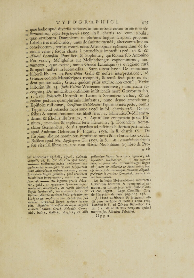 H qute hodie apud diverlas nationes in toto orbe terrarum muiu luntob- n fervationes; typis Frofchovcri iyyy. in 8. chartis 10. cum tabuIA , „ quas orationem Dominicam in plurimis linguis fcriptam proponit, „ Libelli tres medicinales; unus de fanitate tuenda, alter contra luxum „ conviviorum, teitius contra notas Aftrologicas ephemeridum de fe- „ candis venis ; fesqui charta a patruelibus impreffi 1576. in 8. Cl. „ JEhani Pranefltni Pontificis & Sophiftas , qui Romae fub Antonino „ Pio vixit , Meligloflus aut Meliphthongus cognominatus , mo- „ numenta, quae extant, omnia Graece Latineque (a) e regione cura „ & opera noftra in lucem edita. Sunt autem haec: De animalium „ hiftoria lib. 17. ex Petri Gilltt Galli 6c noftra interpretatione, ad Graecos codices Manufcriptos recogniti, Sc tertia fbre parte ex iis - „ dem per nos audi, Graece quidem prius antehac non excufi ; Varix „ hiftorias lib. 14. Jufto Vultcio Wetterano interprete , nunc etiam rc- „ cogniti i De militaribus ordinibus inftituendis more Graecorum lib. 1. a Fr. Robortello Utinenfi in Latinum Sermonem verius , & ab „ eodem piduris quamplurimis illuftratus, nunc denuo emendatior ; „ Epiftolae rufticanae, Sebaftiano Guldebeckio Tigurino interprete; omnia „ Tiguri apud patrueles meos anno 17f 6. in fol. chartis 176. De pi- fcibus aquatilibus omnibus libelli tres; 1. Halieutic. Ovidii cmen- „ datum <k fcholiis illuftratum ; 2. Aquatilium enumeratio juxta Pli- „ nium, emendata Sc explicata ferie literarum; 3. Eorundem nomn- „ elator Germanicus; & alia quaedam ad pifeium hiftoriam pertinentia, „ apud Andream Gefnerum F. Tiguri, 1556. in 8. chartis 18. De „ ftirpium aliquot nominibus vetulius ac novis Scc. chartas tres excute „ Ballleac apud Nlc. Epifcopium F. 1 y~7- 'n A/. Antonini de feiplo fcu vita £ua libros 12. una cum M.trini Neapolitani (b) libro de Pro- tiia nuncupavit Epiftola, Tiguri , Calendis Augufli, M. D. LV. data in qua haec ; - Bibliotheca noftra auctarium non mediocre per te accejftt : er qu> poly glottum hunc Mithridatem noflrum ornarem , veteris Britannica lingua fpecimen, quod orationem Dominicam interpretatur , nobis a te mis- jum eft. —— Deo ingentes gratia deben¬ tur , quod , ut religionem fynceram noflris temporibus innotefeere , ac variis illuftrari linguis largitus eft , ita orationes [aeras er Pfalmos diverfa nationes hodie privatim Pu¬ blic eque in templis, invito Antichrifto, fua quaque vernacula lingua proferre incoepe- rint. Siquidem in noftra utcunque angufld civitate, Latine, Gr&ce , Hebraice , Germa rute, Italice , Gallice , Anglice , er aliis quibusdam linguis facra Utera leguntur, ai- difeuntur, celebrantur. -— Hoc maximi peto, ut jfiqua alia Britannici regni lingua e/l ( nam er Hibernia er Mona infulis fuas ejfe audio ) de illis quoque ftecimen aliquod, prajertim in oratione Dominica, mature ad nos transmittas. » (a) In hujus libri praefatione interpretes Graecorum librorum & typographos ad¬ monet, ut Latinis interpretationibus Grae¬ ca conjungant. Lege Chevillier Orig. de rimprim» de Paris, pag. a.17 ^3^- (b) Hunc autfiorem & integrum edi¬ dit cum verfione & notis ( anno 1703. Londini in 8. ad Calcem Bibliolhcc La- tin. ) vir de re literaria perquam optiite meritus Jo. Albertus Fabricius.