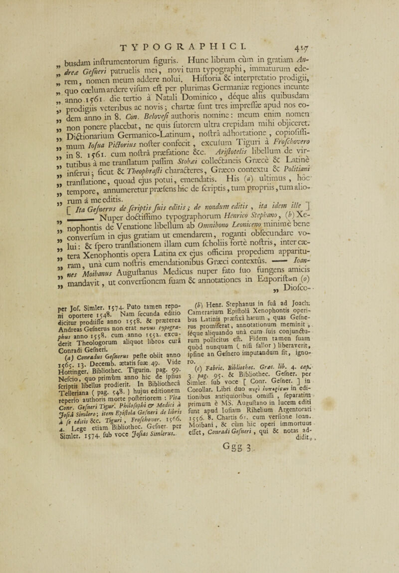 busdam inftrumentorum figuris. Hunc librum cum in gratiam An- dre* Gefneri patruelis mei , novi tum typographi, immaturum ede¬ rem nomen meum addere nolui. Hiftoria & interpretatio prodigii, quo coelumardere vifum eft per plurimas Germaniae legiones ineunte anno 1561 die tertio a Natali Dominico, deque aliis quibusdam prodigiis veteribus ac novis; chartae funt tres impreflae apud nos eo¬ dem anno in 8. Con. Belovefi authoris nomine: meum enim nomen non ponere placebat, ne quis futorem ultra crepidam mihi objiceret. Di&ionarium Germanico-Latinum, noftra adhortatione , copioniii- mum Iofua PiStorius nofter confecit, exculum Tiguri a Frofchovero in 8 ic6i. cum noftra praefatione &c. Atifto telis libellum de vir¬ tutibus a me tranflatum paftim Stobai collectaneis Graece & Latine inferni j ficut & Theophrafli charaderes, Graeco contextu Sc Politiam tranflatione, quoad ejus potui, emendatis. His (a) ultimus, hoc tempore, annumeretur praefens hic de fcriptis, tum propriis, tum alio¬ rum a meeditis. f Ita Gelnerits de fcriptis fuis editis; de nondum editis , ita idem ille J L Nuper dodtifiimo typographorum Hernico Stephano, (A) Xe¬ nophontis de Venatione libellum ab Omnibono Leoniceno minime bene converfum in ejus gratiam ut emendarem, roganti obfecundare vo¬ lui : fpero tranftationem illam cum fcholiis forte noftris, inter ex¬ tera Xenophontis opera Latina ex ejus officina propediem apparitu¬ ram una cum noftris emendationibus Grxci contextus. — Io an¬ nes Moibanus Auguftanus Medicus nuper fato luo fungens amicis mandavit, ut converfionem fuam & annotationes in LuponlLn (0) UlOlCC“ Y) r> 99 99 99 99 99 99 99 99 99 99 99 99 99 99 99 99 99 per Jof. Simler. 1574- Puto tamen repo¬ ni oportere 1548. Nam fecunda editio dicitur prodiiffe anno 1558. & praeterea Andreas Gefnerus non erat novus typogra- phus anno 1558. cum anno 1^51. excu¬ derit Theologorum aliquot libros cura Conradi Gefneri. (a) Conradus Gefnerus pefte obiit anno ic6c 13. Decerab. aetatis fuae 49. Vide Hottinger. Bibliothec. Tigurin. pag. 99. Nefcio, quo primiim anno hic dc lpnus fcriptis libellus prodierit. In Bibliotheca Telleriana ( pag. ) hujus editionem rfiperio authoris morte pofteriorem : ytfa Conr. Gefneri Tigur. Philo fophi ce Medici a Jofid Simler0; item Epiflola Gefneri de Itbns k fe editis &C. Tiguri , Frofchover. 15™. 4 Lege etiam Bibliothec. Gefner. per Simler. 1574.. fub voce Jof as Simler us.. fb) Henr. Stephanus in fua ad Joach; Camerarium Epiftola Xenophontis operi¬ bus Latinis praefixa harum quas Gefne¬ rus promiferat, annotationum meminit 9 fCque aliquando una cum luis conjunctu¬ rum pollicitus eft. Fidem tamen fuam quod nunquam C nifi fallor ) liberaverit, ipfine an Gefnero imputandum fit, igno- ro. (c) Fabric. Bibliothec. Grxc. Itb. 4. cap. 3 p*g* 95' & Bibliothec. Gefner. per Simler. fub voce [ Conr. Gefner. j] in Corollar. Libri duo orefi in edi¬ tionibus autiquioribus omiffi , feparatim primum e MS. Auguftano in lucem editi funt apud Iofiam Rihelium Argentorati 1556. 8. Chartis 6r. cum verfione loan. Moibani, & cum hic operi immortuus e flet, Conradi Gefneri , qui & notas ad¬ didit o . Ggg 3