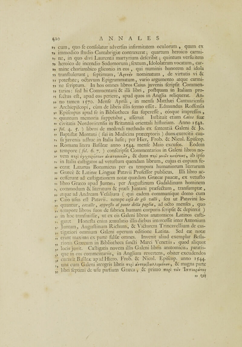 u cum, quo le conlolatur ad verius infirmitatem oculorum, quam ex 5, immodico ftudio Cantabrigix contraxerat; quartum heroico carmi- ne, in quo divi Laurentii martyrium defcribit; quintum verfuitem heroico de incendio Sodomorum; fextum, Idololatram vocatum, car- j> mine choriambico gliconio in eos , qui numinis honorem ad idola 5» tranftulerunt ; feptimum, 'A^ryjv nominatum , de virtutis vi Sc )> poteftate; octavum Epigrammatum, vario argumento atque carmi- 5, ne feriptum. In hos omnes libros Gaius juvenis fcripfit Commen- ?» tarios: fed hi Commentarii & illi libri, poftquam in Italiam pro- 35 fcctus eft, apud eos periere, apud quos in Anglia reliquerat. An- 55 no tamen 1570. Menfe Aprili , in menfa Matthaei Cantuarienfis y> Archiepifcopi, cum de libris illis fermo edet. Edmundus Roftenfis 53 Epifcopus apud fe in Bibliotheca fua liiperefle , eosque imprelfos , 33 quantum memoria fuppetabat, afleruit In ft itu it etiam Catus Iliae 3) civitatis Nordovicenfis in Britannia orientali hiftoriam. Anno 1 f42'* ?» fol. 4. 7. ) libros de medendi methodo ex lententia Galeni 8c Jo. 33 Baptiftx Montani ( fui in Medicina praeceptoris ) duos exercitii cau- 33 Ia juvenis adhuc in Italia lufit; per Hier. Frob. 6c Nicol. Epilcop. >3 Romana 1 itera Bafileae anno 15*44. menfe Maio excufos. Eodem ,3 tempore (fol. 6. 7. ) confcripfit Commentarios in Galeni libros no- 33 vem 7Sifl iy^tipyiiTtUV dv OCTOUlXCtlV , & duos TTSp} jUUWV Ktvyi<ri(*>G , ab lpfo 3> in Italia ca(ligatos ad vetuftum quendam librum, cujus ei copiam fe- >3 cerat Lazarus Bonamicus per ea tempora humaniorum literarum >3 Graece & Latinae Linguae Patavii Profeffor publicus. Illi libro ac- 33 ce flerunt ad calligationem notae quxdam Graecae paucae, ex vetullo 33 libro Graeco apud Juntas 3 per Auguftinum Gadaldmum hominem 3, commodum literatum 8c praeli Juntani prxfedfcum , tranliimptx , ,, atque ad Andream Velalium ( qui eadem communique domo cum ,, Caio udis eft Patavii. nempe cafa de gli valli, feu ut Patavini lo- >3 quuntur, cavalle, apprejlo al ponte della paglia, ad 06I0 menles , quo 33 tempore libros fuos de fabrica, humani corporis fcripfit 8c depinxit ) ,3 in hoc tranfmiflx, ut ex eis Galeni libros anatomicos Latinos cafti- ,, garet Honefta enim xmulatio illis diebus interceflit inter Antonium ,, )untam, Auguftinum Richum, Sc Victorem Trincavellium de cas- ,, tigatiori omnium Galeni operum editione Latina. Sed ex notx „ erant maxim i ex parte falfx omnes. Invenit aliud exemplar Befla- „ rionis Grxcum in Bibliotheca fimeti Marci Veneriis 3 quod aliquot ,, locis juvit. Caftigatis novem illis Galeni libris anatomicis 3 paratfs- , que in cos commentariis, in Angliam revertens, obiter excudendos curavit B.ifilex apud Hiero. Frob. & Nicol. Epifcop. anno 1544. , una cum Galeni integris libris dvTe/uPothXoptvm, 6c magna parte J3 libri feptimi de ufu partium Grxca , 8c primo rdv