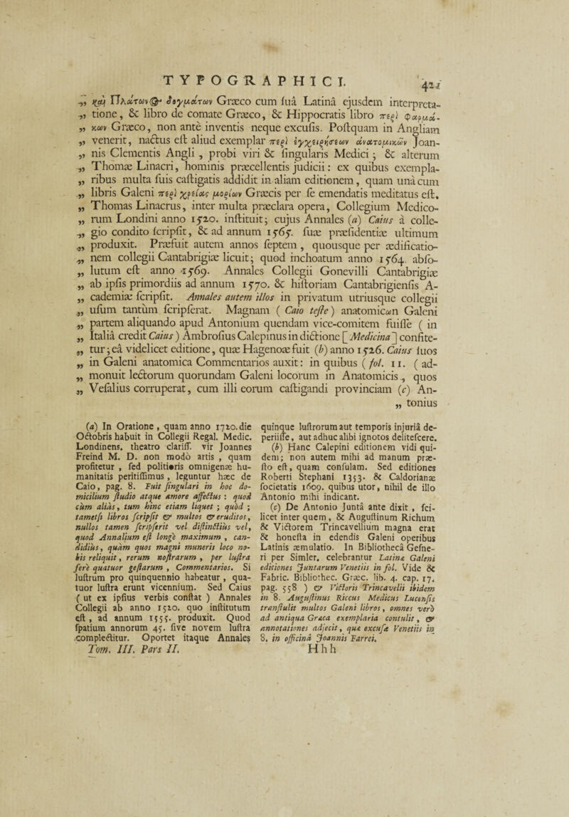 yjq rJ\ccTu\(&‘ Jaypdruv Graeco cum fua Latina ejusdem interpreta- tione. Se libro de comate Graeco, Sc Hippocratis libro irt(l „ kocv Graeco, non ante inventis neque excufis. Poftquam in Angliam „ venerit, nactus elt aliud exemplar 7r?^) !<reuv olvocTOfUKuv Joan- „ nis Clementis Angli , probi viri & lingularis Medici; & alterum „ Thomae Linacri, hominis praecellentis judicii: ex quibus exempla- „ ribus multa Aiis caftigatis addidit in aliam editionem, quam una cum libris Galeni weU? /uo^iuv Graecis per le emendatis meditatus eft. „ Thomas Linacrus, inter multa praeclara opera, Collegium Medico- „ rum Londini anno 1520. inftituit; cujus Annales (a) Catus a collc- gio condito fcripfit, Se ad annum 15-65'. fuae praefidentiae ultimum produxit. Praefuit autem annos feptem , quousque per aedificatio- nem collegii Cantabrigiae licuit; quod inchoatum anno 1 764. abfo- „ lutum eft anno *i569. Annales Collegii Gonevilli Cantabrigiae „ ab iplis primordiis ad annum 15*70. Se hiftoriam Cantabrigienfis A- ,, cademiae fcripfit. Annales autem 'illos in privatum utriusque collegii ufum tantum fcripferat. Magnam ( Cato tefle) anatomicam Galeni „ paitem aliquando apud Antonium quendam vice-comitem fuifle ( in „ Italia credit Catus) Ambrolius Calepinus in dictione [ Medicina ] confite- „ tur jea videlicet editione, quaeHagenoaefuit (b) anno 15*26. Caius luos „ in Galeni anatomica Commentarios auxit: in quibus ( fol. 11. ( ad- „ monuit lectorum quorundam Galeni locorum in Anatomicisquos „ Vefalius corruperat, cum illi eorum caftigandi provinciam ic) An- „ tonius (a) In Oratione , quam anno 1710. die Obobris habuit in Collegii Regal. Medie. Londinens. theatro clariff. vir Joannes Freind M. D. non modo artis , quam profitetur , fed politioris omnigenae hu¬ manitatis peritiffimus, leguntur haec de Caio, pag. 8. Fuit jingulari in hoc do¬ micilium ftudio atque amore affettus : quod cum alids, tum hinc etiam liquet ; quod ; tametfi libros fcripfit & multos & eruditos, nullos tamen feripferit vel di[lin£liu$ vel, quod Annalium e/l longe maximum , can¬ didius , quam quos magni muneris loco no¬ bis reliquit, rerum noftrarum , per luflra fere quatuor geftarum , Commentarios. Si luftrum pro quinquennio habeatur, qua¬ tuor luftra erunt vicennium. Sed Caius ( ut ex ipfius verbis confiat ) Annales Collegii ab anno 1510. quo inftitutum eft , ad annum 1555. produxit. Quod fpatium annorum 45. five novem luftra complebitur. Oportet itaque Annales Tom. III. Pars II. quinque luftrorumaut temporis injuria de- periiife, aut adhuc alibi ignotos delitefcere. (b) Hanc Calepini editionem vidi qui¬ dem; non autem mihi ad manum prse- fto eft, quam confulam. Sed editiones Roberti Stephani 1353* & Caldorianae focietatis 1609. quibus utor, nihil de illo Antonio mihi indicant. (c) De Antonio Junta ante dixit , fci- licet inter quem , & Auguftinum Richum & Viborem Trincavellium magna erat & honefta in edendis Galeni operibus Latinis aemulatio. In Bibliotheca Gefne- ri per Simler, celebrantur Latina Galeni editiones funtarum Venetiis in fol. Vide 8c Fabtic. Bibliorhec. Graec. lib. 4. cap. 17. pag. 558 ) cr Viftoris Trincavelii ibidem in 8. Augujlinus Riccus Medicus Luctnfs tranftulit multos Galeni libros, omnes vero ad antiqua Graea exemplaria contulit, ese annotationes adjecit, qua excufe Venetiis in 8. in officina foannis Farrei, Hhh