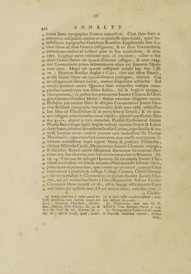 4« „ tonius Junta typographus Venetus commiferat. Cum Catus Tuam in „ anatomicis caltigandis operam ex eo profuifle deprehendit, quod ho- „ neftiflimus typographus Gulielmus Rouillius Lugdunenfis fuos La- „ tinos libros ad illius Graecos caftigaverat, &c ex illius Commentariis „ annotationes multas ad verbum pene in fuas transfuderat, 8c anno „ ifyi. Lugduni parvo volumine typis (a) excuierat; vifum ei fuit 5, etiam Galeni librum twv vymvwv Graecum caftigare , Sc anno i P49. 3, fine Commentariis primo in communem ufum per Joannem Opori- 33 num edere. Hujus twv vymvwv caftigandi occafio haec fuit. (fol. 3, 12. ) Henricus iCnolles Anglus a Caio , cum una eflent Patavii, 5) ut libi Galeni libros twv vytuvwv Graecos praelegeret, obtinuit. Cui 3, ut caftigatiorem librum faceret, omnem diligentiam adhibebat. Sed 3, mendis lcatebant omnia. Quocirca Catus conquifitis undique exem- 3, plaiibus manufcriptis non folum Italicis , fed & Anglicis quoque , cum reverterat, (ex quibus duo porrexerunt Joannes Clemens & Geor- 3, gius Owenus clariffimi Medici) ftuduit emendare diligenter omnia. 33 Perfectos jam tandem libros £c afcriptos Commentarios Joanni Opo- 33 lino Bafilienfi tvpographo imprimendos dedit anno 15'63. additisGa- 33 leni libris ad Thrafybulum <k de parva fphaera Graecis , & eis quo- 33 que caftigatis -annotationibus etiam adjcbtis • adjun6toque Galeni libro 3> 7reg) %v/uwv9 aliquot in locis emendato; PraefixitEpiftolamad Annam j> Nicolai Bacon magni figilli Aligliae cuflodis uxorem Graece &c Latine si dodtiffimam, fbbolem literatiflimae familiae Coci nae; cujus familia; ma- 3> res & foeminae omnes conferri poterant cum laudatiffima illa Thomae 3, Mori familia: cujus etiam fecit mentionem, non omifla recordatione li- 3, terarum eruditiftimae nuper reginae Mariae &: praefentis Elifabethse. • ,3 clarique MildredaeCecilii, Margaretaeque Joannis Clementis conjugis, 33 & Gulielmi Roperi uxoris Margaretae aiiarumque foeminarum illus- 3, trium tum fuae memoriae, tum fuperiorum temporum in Britannia. (fol. „ 13. 14.) Una cum his fufcepit Oporinus ille excudenda Joannis Clay- 33 mondieruditiffimi viri fcholia in omnes Plinii naturalis hiftoriae libros, 5, praeterquam in primos duos, quae a morte ejus perierunt; quaeque Caius 3 impetraverat a praefe£to 6c collegis Collegii Corporis Chrifti Oxoniae 3, (cui vivens praefuit (b) Claymondus) in gratiam ejusdem Joannis Opo- ,, rini, qui per multas fuas literas a Caio efflagitaverat. Sed nec Caii nec 3, Claymondi libros excudit vir ille, etfiin hoc aut reftitutionem Caius 3, non foliim per epiftolas fuas, fed, per amicos etiam, tum alios, tum (c) (4) Antea obfervavi a verbo excudo in- fle&i perfeftum non tantum excudi fed excufi ( fecundum Charilium , Diome- dum, Phocam. Vide Prifcian. lib. 10. & Ger. Io VolT. de Art. Gramm. lib. 5. eap. 16. ) imo <k excujp, quod , quam- 33 Chrifto- vis in fenfu verbi excudo accipiatur , mal¬ lem derivare ab excutio. (b) Claymondus obiit ann. M. D„. XXXVII. Vide Antiquir. Oxon. p. 131. (n Orthographiam hujus nominis,quam in impreffis codicibus reperio , mutare nolui.