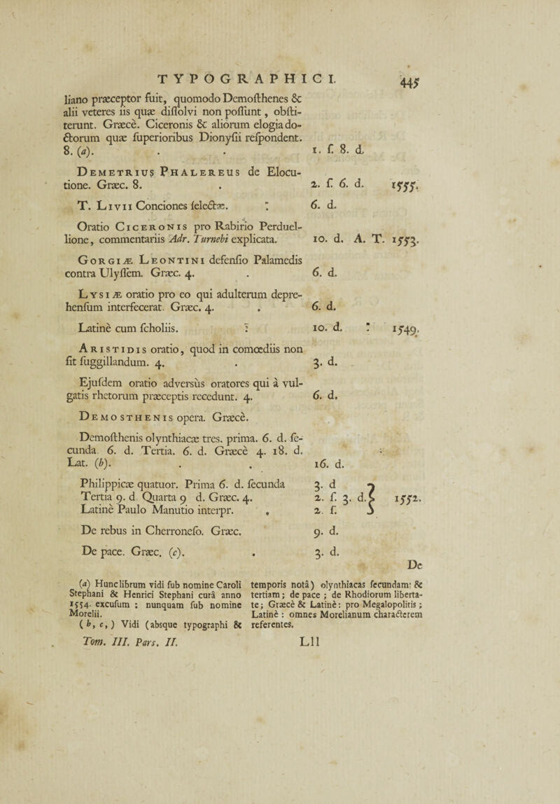 liano praeceptor fuit, quomodo Demofthenes & alii veteres iis quae diffolvi non poliunt, obfti- terunt. Graece. Ciceronis & aliorum elogia do¬ ctorum quae fuperioribus Dionyfii refpondent. 8. (a). 443? Demetrius Phalereus de Elocu¬ tione. Graec. 8. T. Livii Conciones leleCtae. ’ Oratio Ciceronis pro Rabirio Perduel¬ lione , commentariis Adr. Turnebi explicata. Gorgia Leontini defenfio Palamedis contra Ulyffem. Graec. 4. LysijE oratio pro eo qui adulterum depre- henfum interfecerat. Graec. 4. Latine cum fcholiis. : Aristidis oratio, quod in comoediis non fit fuggillandum. 4. Ejufdem oratio adversus oratores qui a vul¬ gatis rhetorum praeceptis recedunt. 4. D emosthenis opera. Graece. Dcmofthenis olynthiacae tres, prima. 6. d. fe¬ cunda 6. d. Tertia. 6. d. Graece 4. 18. d. Lat. (b). Philippicae quatuor. Prima 6. d. fecunda Tertia 9. d Quarta 9 d. Graec. 4. Latine Paulo Manutio interpr. , De rebus in Cherronefo. Graec. De pace. Graec. (c). 1. f 8. d. 2. f. 6. d. 6. d. 10. d. A. T. 6. d. 6. d. 10. d. 3. d. 6. d. I3?49' 16. d. d 3 2 2. : e > • iyy2. 9. d. 5. d. Dc 09 Hunc librum vidi fub nomine Caroli temporis nota) olynthiacas fecundam: & Stephani & Henrici Stephani cura anno tertiam; de pace ; de Rhodiorum liberta- 1554. excufum ; nunquam fub nomine te; Graece & Latine: pro Megalopolitis; Morelii. Latine : omnes Morelianum charaftcrem Vidi (absque typographi & referentes.