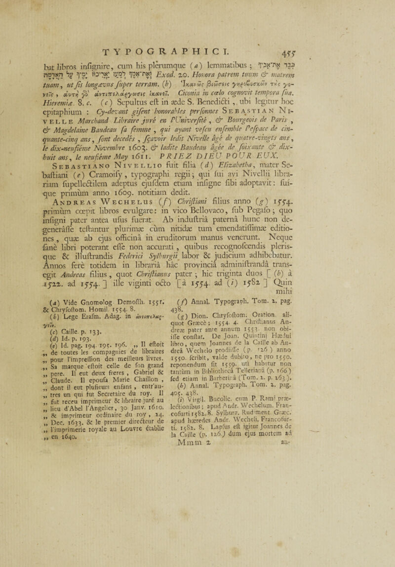 bat libros infignire, cum his plerumque (a) lemmatibus; T?N'nx r?ant<n bp yp’ td^x' Jpx~nxi Exod. 20. Hohora patrem tuum & matrem tuam, ut Jis longavus fuper terram, (b) 'JxxveZe fiicoirtis yy\^oc\iuv tx? y0- v?~? ) otvTtj ys' ctvTi7nAcL(>yo]<Tt<z luxvii. Ciconia in ccelo cognovit tempora fit a. Hier emi a. 8. c. (c) Sepultus eft in aede S. Benedicti , ubi legitur hoc epitaphium : Cy-devant gifent honor abies performes Sebastian Ni¬ ve l l E Marchand Libraire jure en PUniverJtte , & Bourgeois de Paris , & Magdelaine Baudeau fa femme , qui ayant vefcn enfemble Pefpacc de cin- quante-cinq ans, font decedes , Jcavoir ledit Nivelle fige de quatre-vingts ans, le dix-neufieme Novembre 1603. & ladite Baudeau fige e de foixante & dix- huit ans, le neufeme May 1611. P R IE Z DI EU P 0 U R E. U X. Sebastiano Nive elio fuit filia (d) Elizabetha, mater Se- baftiani (e) Cramoify, typographi regii • qui fui avi Nivellii libra¬ riam fupellectilem adeptus ejufdem etiam infigne fibi adoptavit : fui- que primum anno 1609. notitiam dedit. Andreas Wechelus (/) Chrijliani filius anno ) 1 yyq. primum coepit libros evulgare: in vico Bellovaco, fub Pegafo; quo infigni pater antea ufus fuerat. Ab induftria paterna hunc non de- generafle tcftantur plurimae cum nitidae tum emendatiflimae editio¬ nes , quee ab ejus officina in eruditorum manus venerunt. Neque lane libri poterant effe non accurati, quibus recognofcendis pleris- que & illuftrandis Feclerici Sylburgii labor & judicium adhibebatur. Annos fere totidem in libraria hac provincia adminiftranda trans¬ egit Andreas filius , quot Chriftianus pater ; hic triginta duos [_ (b) a 1522. ad 1574. ] ille viginti o£to [a 1554. ad (i) 1582 ] Quin mihi (a) Vide Gnomolog Demofth. 155E Bc Chryfoftom. Homil 1554.8. (b) Lege Erafm. Adag. in 4m/;rfA#£- •yuv. (c) Caille. p. 133. (d) Id. p. 193. (0) Id. pag. 194. 195. 196. ,, I! eftoit de toutes les compagnies de libraires „ pour 1’impreffion des meilleurs livres. ,, Sa marque 'eftoit celle de fon grand ,, pere. II eut deux freres , Gabriel & „ Claude. 11 epoufa Marie Chaillon , „ dont il eut plufieurs enfans , entr’au- „ tres un qui fut Secretaire du roy. II ,, fut receu imprimeur & libraire jure au „ lieu d’Abel 1’AngeIier, 30 Janv. 1610. ,, de imprimeur ordinaire du roy , 14. „ Dec. 1633. & le premier diredeur de „ 1'imprimerie royale au Louvre etablie „ en 1640. (/) Annal. Typograph. Tom. z. pag. 438. (g) Dion. Chryfoftom. Oration ali¬ quot Graece; 1554- 4- Chriftianus An¬ dre ce pater ante annum 15 53- non °bi- ifle conftar. De Joan. Quintini Haedui libro, quem Joannes de la Caille ab An- drea Wechelo prodiiCTe (p. rz6 ) anno 1550. feribit, valde dubiro, ne pro 1550. reponendum fit 1559- utl habetur non tantum in Bibliotheca TeMeriand (p. 166) fed etiam in Barberira (Tom. z. p. 163 .). (h) Annal. Typograph. Tom. z. pag. 405. 438. (i) Virgil. Bucolic. cum P. Rami prae- ledlionibus; apud Ar.dr. Wechelum. Fran- cofurti 1581.8. Sylbur?. Rudment Graec. apud haeredes Andr. Wecheli. Francofur- ti. 1581. 8. Lapfus eft igitur Joannes de la Caille (p. 1 z6.) dum ejus mortem ad M m m 2 an-