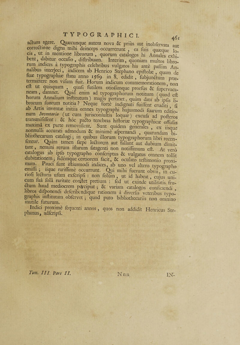 adum agere. Quacunque autem nova & prius aut inobfervata correctione digna mihi deinceps occurrerunt , ea fuis qiueque ]G_ cis, ut in mentione librorum , quorum catalogos hi Annales exhi¬ bent, dabitur occafio , diftribuam. Interim, quoniam multos hbro- nun indices a typographis celebribus vulgatos his ante pafiim An¬ nalibus interjeci, indicem ab Henrico Stephano cpiftolse , quam <ie fiia: typographis ftatu anno 1569 in 8. edidit, fubjun&um prx- teimittere non vifum fuit. Horum indicum commemorationem non clt ut quisquam , quafi futilem otiofamque prorfus & fupervaca- neam , damnet. Quid enim ad typographorum notitiam (quod elt horum Annalium inftitutum) magis pertinet, quam data ab ipfis Ii brorum fuorum notitia? Neque forte indignati fuiflent eruditi fi ab Artis inventae initiis omnes typographi hujusmodi fuarum editio- num Inventaria (ut cum jurisconfultis loquar) excufa ad pofteros transmmflent: & hoc padto tenebras hiftoris typographies offulas maxima ex parte removillent. Sunt quidem generales ex ifsque nonnulli accurati admodum & minime afpernandi , quarundam bi¬ bliothecarum catalogi; in quibus illorum typographorum libri recen¬ sentur. Quam tamen fspe ledtorem aut fallant aut dubium dimit¬ tant , nemini rerum illarum fatagenti non notiffimum elt. At vero catalogus ab ipfo typographo confcriptus & vulgatus omnem tollit dubitationem - fidemque certiorem facit, & oculato teftimonio proxi- mairn Pauci funt iftiusmodi indices, ab uno vel altero typographo cm]p\ 5 11(lue rariffime occurrunt. Qui mihi fuerunt obvii in cu- nofi ledons ufum exfcripfi : non folum, ut id habeat, cujus uni- cum fua fola raritate conflet pretium : fed ut exinde utilitatis fru- vi m med!ocrem Plipiat i & variam catalogos conficiendi libros difponendi defcribcndique rationem a diverfis veteribus typo¬ graphis mftitutam obfervet i quod puto bibliothecariis non omnino inutile futurum. Indici proxime fequenti annos, quos non addidit Hernicus Ste¬ phaniis, adfcnpfi. Tom. III, Pars II. M n 11 IN-