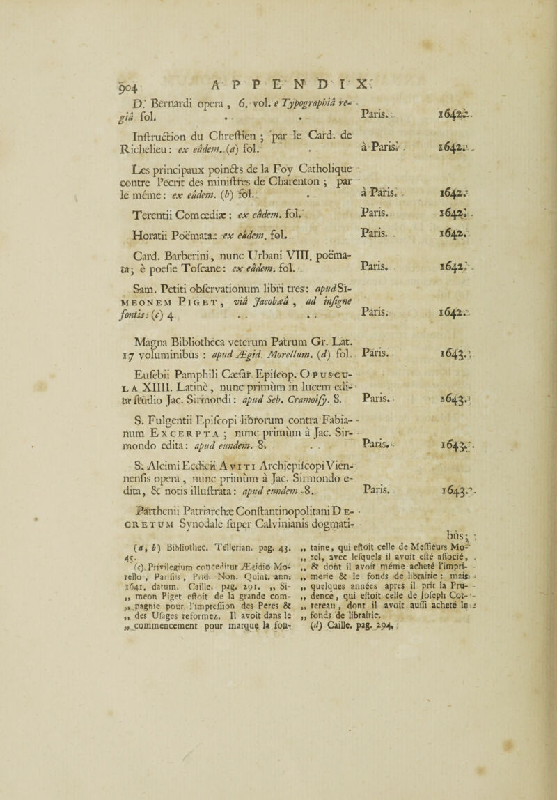 D.' Bernardi opera , 6. vo\. e Typographid re¬ gia fol. £> Paris. 1 1642,^. Inftrudtion du Chreftien ; par le Card. de Richelieu: ex e a dem., (a) fol.~ a Parisi . 164^^- Les principaux poindts de la Foy Catholique eontre Pecrit des minifthes de Charenton ; par le meme: ex eadem, (b) fol. a-Paris. . 1642.' Terentii Comoediae : ex eadem. fol. Paris. 3 642I. Horatii Poemata.: ex eadem. fol. Paris. . 1642. Card. Barberini, nunc Urbani VIII. poema¬ ta; e poefie Tofcane: ex eadem. fol. Paris. 1642» - Sam. Petiti obfervationum libri tres : apudSi- meonem Piget, via Jacobad , ad injigne fontis; (e) 4 Paris. 1642.'. Magna Bibliotheca veterum Patrum Gr. Lat. 37 voluminibus : apud /Egid. Morellum. (d) fol. Paris. 1643.’ Eufebii Pamphili Qetar. EpilcOp. O Puseu- l a XIIII. Latine, nunc primum in lucem edi¬ ta* ftudio Jac. Sirmondi: apud Seb. Cramoify. 8. Paris.- 2643.’ S. Fulgentii Epifcopi librorum contra Fabia¬ num Excerpta ; nunc primum a Jac. Sir- mondo edita: apud eundem. 8* . . Paris. -• 1643*: * S; Alcimi Ecdi-di Aviti Archiepilcopi Vien- nenfis opera , nunc primum a Jac. Sirmondo e- dita, & notis illuftrata: apud eundem -8. . Paris. 1643.N Parthenii Patriarchae Conftantinopolitani D e- - cretum Synodale fu per Calvi manis dogmati- (a, b) Bibliothec. i ellerian. pag. 43. „ 45- , ; . » (c). Privilegium conceditur Mo- ,» rello , Parifiis , Prid. Non. Quint. ann* „ 3641. datum. Caille. pag. rgr. ,, Si- ,, „ meon Piget eftoit de la grande com- ,, pagnie pour. 1'imprefllon des Peres & „ ,, des Ufages reformez. II avoit dans le „ „ commencement pour mar^ue U fonr bhs; > taine, qui eftoit celle de Meftieurs Mo-1 rei, avec lefquels il avoit efte aiTocie, , 8? doht il avoit merae achete 1’impri- merie & le fonds de iibrairie : mai» - quelques annees apres il pric la Pru- - dence , qui eftoit celle de Jofeph Cot» - tereau , dont il avoit auffi achete le _* fonds de Iibrairie. (d) Caille. pag. Z94,;