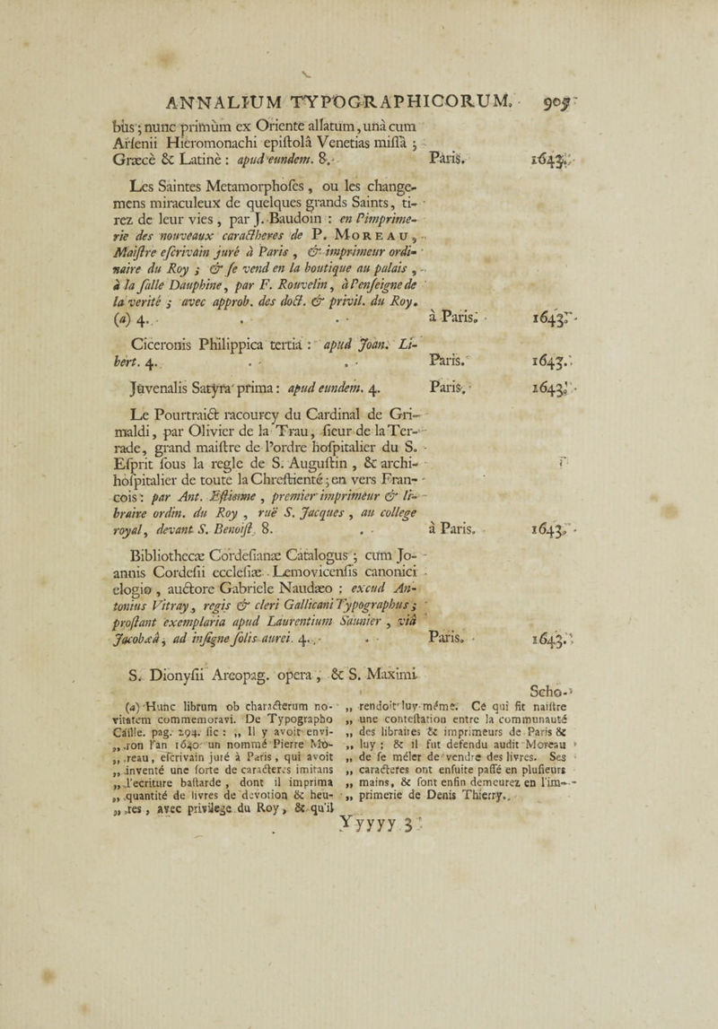 bti$;nunc primum cx Oriente allatum, una cum Arlenii Hieromonachi epiflola Venetias mifla j •> Graece & Latine : apud eundem. 8.- Paris. Les Saintes Metam orpholes, ou les change- mens miraculeuX de quelques grands Saints, ti- • rez de leur vies , par J. Baudoin : en Pimprime- rie des nouveaux caraElheres de P. Moreau, Maijlre efcrivain jure a Paris , &■ imprimeur ordi- * matre du Roy s & fe vend en la bo uti que au palais , ala falle Daupbine, par F. Rouvelin, dPen/eignede la verite s tivec approb. des dott. & privil. du Roy. W4- a Paris. • 1643:'- Ciceronis Philippica tertia : apud John. Li- bert. 4. Paris. 1643.-. Juvenalis Satyra' prima: apud eundem. 4. Paris. • 1643»- Le Pourtraidfc racourcy du Cardinal de Gri- maldi, par Olivier de la Trau, iieur de laTer- rade, grand maiftre de 1’ordre hofpitalier du S. - Efprit fous la regie de S. Auguftin , St archi- - T- hofpitalier de toute la Chreftienteen vers Fran- ' cois: par Ant. Eftieme , premier imprimeur & Vr- - bruire ordin. du Roy , rue S. Jacques , au college royal, devani S. Benoijl. 8. . . a Paris. 1643. - Bibliothecae Cordefianas Catalogus ; cum Jo- annis Cordefii ecclefias-• Lemovicenlis canonici elogio , audtore Gabriele Naudaeo : excud An¬ tonius Vitray, regis & cleri Gallicani Typograpbus j Proflant exemplaria apud Laurentium Saunier , via Jacobxd, ad infignefolis aurei. 4..,- . - Paris. - 1643.'> S. Dionyfii Areopag. opera , St S. Maximi Scho-> (4) Hunc librum ob ehandlerum no- „ rendoitrluy-m^me. Ce qui fit naiftre vitatem commemoravi. De Typographo „ une conteftation entre la communaute Caille. pag. 194. fic : „ Il y avoit-envi- „ des libraires Zc imprimeurs de Paris & 3t ,ron Tan 1640' un nomra^ Pierre Mt)- ,, luy ; il fut defendu audit Moreau > „ .reau, elerivain jui6 a Paris, qui avoit „ de fe melcr de vendre des livres. See ,, .invente une forte de caradleres imitans ,, caradteres ont enfuite paflfe en plufieurs „...1’ecriujre baftarde , dont il imprima „ mains, & Pont enfin demcurex en l'im~- „ quantitd de livres de devotion & heu- „ primexie de Denis Thierry., 3t ,res, avec privilege du Roy, & qu’il