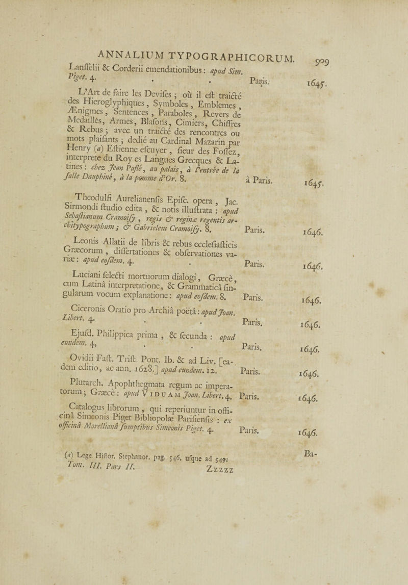 Paris; Lanflelii & Corderii emendationibus: apud Sim Ptget- 4. . . , de faire les Deviies; 011 il eft traicle des Hicroglypbiques, Symboles , Emblemes /Enigmes , Sentences , Paraboles , Revers de Medailles, Armes, Blafons, Cimiers, Chiffres ce Rebus ; ayec un traidte des rencontres ou mots plailants; dedie au Cardinal Mazarin par Henry (a) Eftienne efcuyer , ficur des Foflez, intei piete du Roy es Langues Grecques & La¬ tines : cheZ' Jean Pafle, an palats, d Pentree de la Jalle Daupbine, d la pomme dPOr. 8. a Paris. Thcodulfi Aurei ianenfis Epifc. opera Tac. n-mondi ftudio edita , & notis illuftrata : apud ebajtianum Cramoify , regis & regina regentis ar- cmtypograpbum s & Gabrielem Cramoify. 8. Leonis Allatii de libris & rebus ecclefiafticis v» necor um , diilertationes & obfervationes va- l iie: apud eofdem. 4. Luciani felecti mortuorum dialogi, Grsece cum Latina interpretatione, & Gramffiaticalin¬ gularum vocum explanatione: apud eofdem. 8. Ciceronis Oratio pro Archia poeta: apud Joan. Libert. 4, Ejufd. Philippica prima , & fecunda : apud eundem. 4, Ovidii Faft. Trift. Pont. Ib. & ad Liv. [ea-, dem editio, ac ann, 1628.J apud eundem, 12. Paris. Paris. Paris. Paris. Paris. Paris. Plutarch. Apophtbegmata regum ac impera¬ torum- Graece; apud Viduam Joan.Libert,4. Paris. Catalogus hbrorum , qui reperiuntur in offi¬ cina Simeonis Piget Bibliopolae Parilienfis : ex officina Morelliana fumptibus Simeonis Piget. 4. Paris cjo9 1%. 1646. 1646. 1646. 1646. 1646. 1646. 1646. 1646. (a) Lege. Hiftor. Stephanor, Tom. IU. Pars II, P^g' H<5. ufque ad 5491 Zzzzz