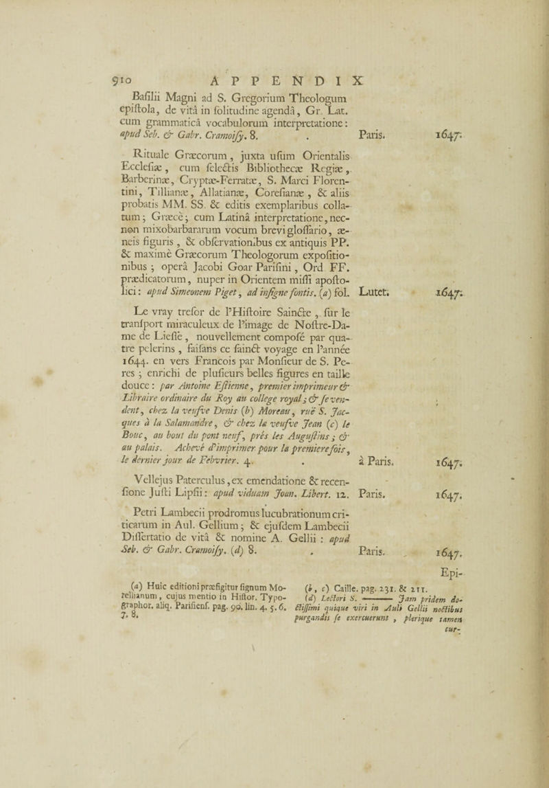 e • - 9*o APPENDIX Bafilii Magni ad S. Gregorium Theologum epiftola, de vita in folitudinc agenda, Gr Lat. cum grammatica vocabulorum interpretatione: apud Seb. & Gabr. Cramoify. 8. . Paris. 1647; Rituale Graecorum, juxta ufum Orientalis Ecclefiae, cum fcledtis Bibliothecae Regite, Barberinae, Cryptae-Ferrata;, S. Marci Floren¬ tini, Tillianae, Allatianae, Corefianae , & aliis probatis MM. SS. & editis exemplaribus colla¬ tum ; Graece j cum Latina interpretatione, nec- non mixobarbararum vocum brevi gloflario, ae¬ neis figuris, St oblervationibus ex antiquis PP. St maxime Graecorum Theologorum expolitio¬ nibus ; opera Jacobi Goar Parifini, Ord FF. praedicatorum, nuper in Orientem milii apofto- lici: apud Shneonem Piget, ad injigne fontis, [a) fol. Lutet. 1647: Le vray trefor de PHiftoire Saindre , fur le tranlport miraculeux de Pimage de Nollre-Da- me de Lielle , nouvellement compofe par qua- tre pclerins , failans ce lainSt voyage en Pannee 1644. en vers Francois par Monfieur de S. Pe- res ; enrichi de pluficurs belles figures en tailk doucc : par Antoine EJiicnne, premier imprimeur dr Libraire ordinaire du Roy au college royal jdr Je ven¬ dent , chez la vei fve Denis (b) Morem, rue S. Jae¬ ques a la Salamandre, & chez la veufve Jean (c) le Bouc, au bout du pont nettf, pres les Augujlins j & au palais. Acbeve dd imprimet pour la premierefois, le dernier jour de Febvrier. 4. . a Paris, Vellejus Paterculus, ex emendatione St recen- fione julli Lipfii: apud viduam Joun. Libert. 12. Paris. Petri Lambecii prodromus lucubrationum cri¬ ticarum in Aul. Gellium; St ejufdem Lambecii Diilertatio de vita St nomine A. Gellii : apud Seb. & Gabr. CramoiJy.\d) 8. » Paris. 1647. 1647, (a) Huic editioni praefigitur fignum Mo- rellunum, cujus mentio in Hiftor. Typo- graphor. aliq. Parifienf. pag. 90, lin. 4. 5.6. 7- 8. Epi- (i, r) Caille. pag. 231. & m, (d) Leti ori S.—-- Jam pridem do- ftijjimi quique viri in slult Gellii nottibut purgandis (e exercuerunt , plerique tamen cur-