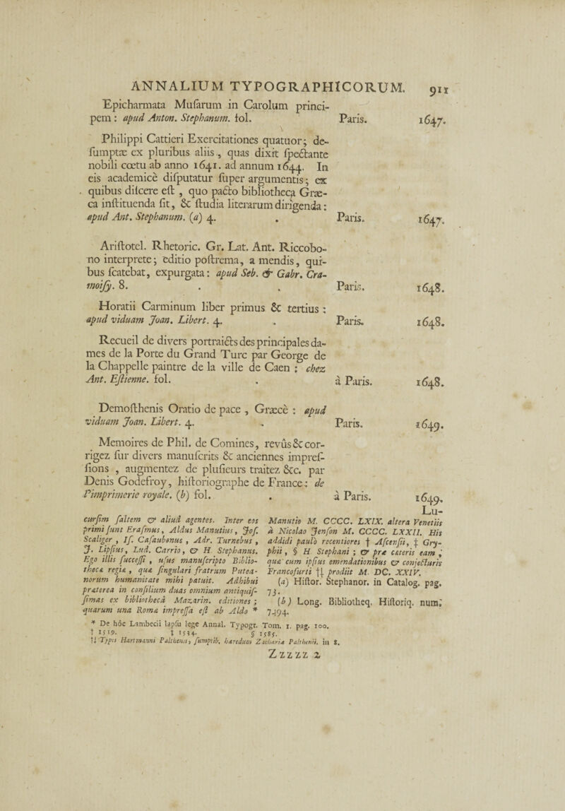 Epicharmata Mularum in Carolum princi¬ pem : apud Anton. Stephanum. fol. Philippi Cattieri Exercitationes quatuor; de- fumptas ex pluribus aliis , quas dixit fpe&ante nobili coetu ab anno 1641. ad annum 1644. Iu eis academice difputatur fuper argumentis; ex quibus dilcere eft , quo paeto bibliotheca Gne- ca inftituenda fit, & ftudia literarum dirigenda: apud Ant. Stephanum. (a) 4. 1 Ariftotel. Rhetoric. Gr. Lat. Ant. Riccobo- no interprete; editio poftrema, a mendis, qui¬ bus fcatebat, expurgata: apud Seb. & Gabr. Cra- moify. 8. Horatii Carminum liber primus & tertius : apud viduam Joan. Libert. 4. Recueil de divers portrai&s des principales da- mes de la Porte du Grand Ture par George de la Chappelle paintre de la ville de Caen : chez Ant. EJiienne. fol. Demofthenis Oratio de pace , Graece : apud viduam Joan. Libert. 4. Paris. 1647. Paris. >647- Paris. 1648. Paris. 1648. a Paris. 1648. Paris. 1649. Memoires de Phil. de Comines, revusSecor- rigez fur divers manufcrits & anciennes impref- fions , augmentez de plufieurs traitez 8cc. par Denis Godefroy, hiftoriographe de France : de Pimprimeric royale. (b) fol. . a Paris. 164^. Lu- citrfim /altem & aliud agentes. Inter eas Manutio M. CCCC. LXIX. altera Venetus primi funt Era/mus, Aldus Manutius, Jof. a Nicolao Jenfon M. CCCC. LXXII. His Scaliger , I/. Cafaubonus , Air. Turnebus , addidi paulo recentiores f Afcen/i, | Gry- J, Lippus, Lud. Carrio, e? H Stephanus, phii, § H Stephani ; cr prre uteris eam h.go illis /ucceffi , u/us manuferipto Btblio- que cum ipfius emendationibus £7 conjefiuris theca, regia , qua fingulari fratrum Putea■ Francofurti jj prodiit M. JDG. XXIV. norurn humanitate mihi patuit. Adhibui (a) Hiftor. Stephanor. in Catalog’ pag. pr at er ea in conplium duas omnium antiqui/- 73. /imas ex bibliotheca Mazarin. editiones ; (b) Long. Bibliotheq. Hiftoriq. numj quarum una Roma imprejfa eft ab Aldo * 7494. * De hoc Lambecii lapfu lege Annal. Typogr. Tom. 1. pa». 100. t IS'9. \ IS?4- § I5gy. M'Tfp;s Hartmiuini Palthcnn, fumpiib, hxrtdum ZacbarU Paltbtnii. in s. Zzzzz 2