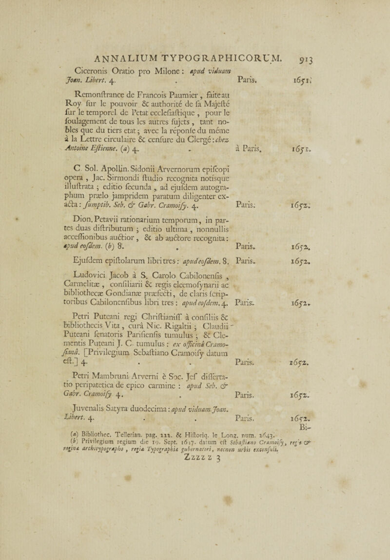 913 Ciceronis Oratio pro Milone: apud viduam Joan. Libert. 4. . Paris. 1651; Remonftrance de Francois Paumier, faiteau Roy fur le pouvoir & authorite de fa Majefte fur le tcmporel de Petat ecclcfiaftique , pour le foulagement de tous les autrcs flijets , tant no- bles que du tiers etat; avec la reponfe du meme a la Lettre circulaire Sc cenfure du Clerge: cbez Antoine EJiienne. (a) 4. „ a Paris. idyr.. C Sol. Apollin. Sidonii Arvernorum epilcopi opera , Jac. Sirmondi ftudio recognita notisque llluftrata ; editio fecunda , ad ejufdem autogra¬ phum praelo jampridem paratum diligenter ex- a6ta: fumptib. Seb. & Gabr. Cramoify. 4. Paris: 1652, Dion. Petavii rationarium temporum, in par¬ tes duas diftributum 3 editio ultima , nonnullis accedionibus audtior , & ab audtore recognita: apud eofdem. (b) 8. Paris, 1652.. Ejufdem epiftolarum libri tres: apud eofdem. 8. Paris, 1652. Ludovici Jacob a S. Carolo Cabiloncniis , Carmel itas , confiliarii & regis eleemofynarii ac bibliothecae Gondianas praefedti, de claris fcrip- toribus Cabilonenfibus libri tres: apud eofdem. 4. Paris, 1652, Petri Puteani regi ChriftianifT a confiliis & bibliothecis Vita , cura Nic. Rigaltii • Claudii' Puteani fenatoris Panfienfis tumulus ; & Cle¬ mentis Puteani J. C- tumulus : ex officinaCramo- fand. [Privilegium Sebaftiano Cramoify datum eft.] 4. Paris. 1652. Petri Mambruni. Arverni e Soc. Jef difierta- tio peripatetica de epico carmine : apud Seb. & Gabr. Cramoify 4. Paris. 1652, Juvenalis Satyra duodecima: apud viduam. Joan. Liber t. 4. Paris. lA?2. Bi~ (a) Bibliothec. Tellerian. pag. nz. & Hiftoriq. le Long. num. 1^43. {b) Privilegium regium die r<). Sept. 1617. datum eft SebafliAno Cramoify, re%‘* &■ fqint, architypographo , regia Typographu gubernatori, necnon urbis exccnfuli,