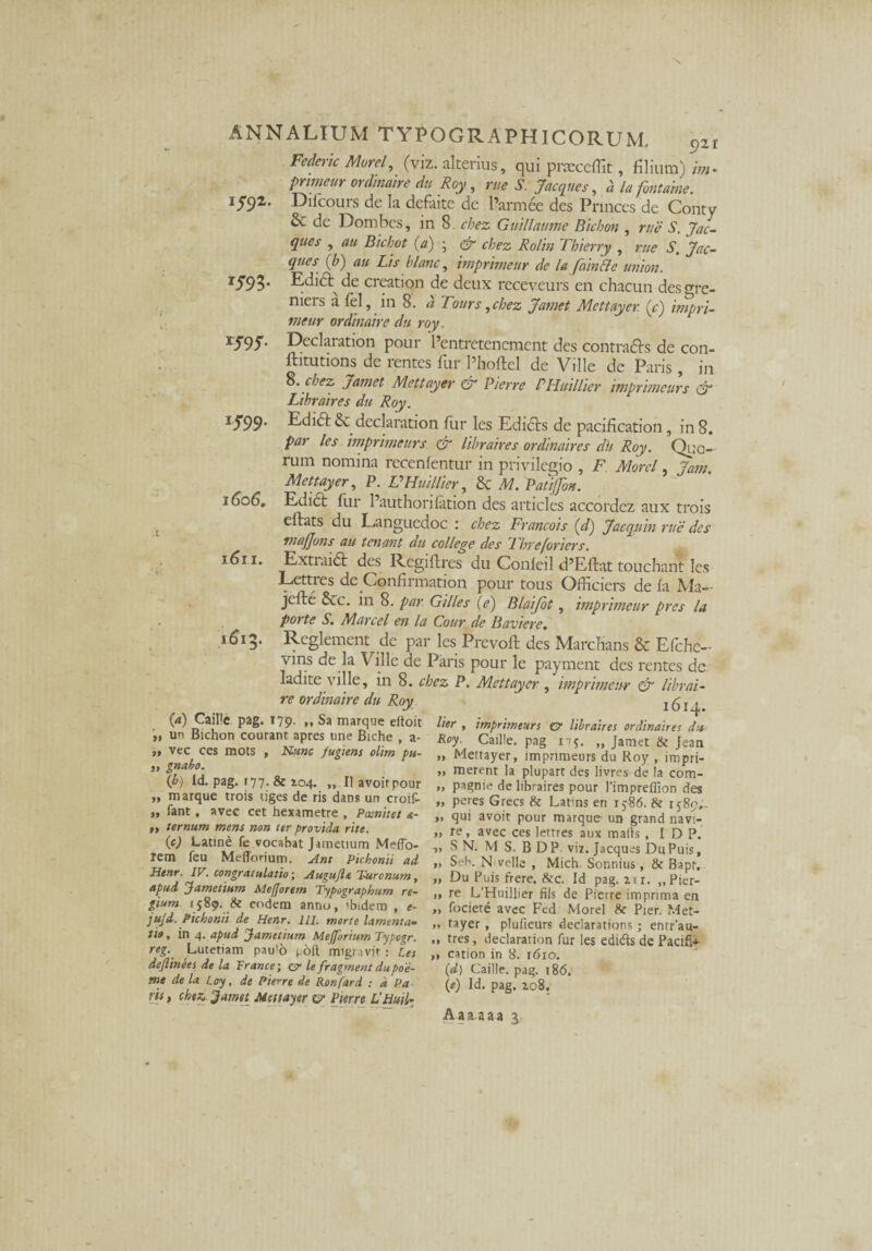 \ ANNALIUM TYPOGRAPH1CORUM. 921 Federic Morel, (viz. alterius, qui pneceffit, filium) im- pnmeur ordinaire du Roy, rue S. Jacques, a la fontahie. 1592. Difcours de la defaite de 1’armee des Princes de Conty & de Dombes, in 8. chez Guillaume Bichon , rue S. Jac¬ ques , au Bichot (a) ; & chez Rolin Thierry , rue S, Jac¬ ques (b) au Lis blanc, imprimeur de la fain&e union. r593* Ldidt de creation de deux receveurs en chacun desgrc- niers a lel, in 8. d Tours, chez Jamet Mettayer (c) impri- vieur ordinaire du roy. TS9S• Declaration pour 1’entretenement des contrais de con- ftitutions de rentes fur Phoftel de Ville dc Paris, in S. chez Jamet Mettayer cr Pierre PHuillier imprimeurs & Libraires du Roy. 1J99‘ Edidt & declaration fur les Edicis de pacification, in 8. par les imprimeurs & libraires ordinaires dh Roy. Quo¬ rum nomina recenfentur in privilegio , F Morel, Jam. Mettayer, P. VHuillier, 6c M. Patifon. 1606, Edici fur Pauthonfation des articles accordez aux trois eflats du Languedoc : chez Francois (d) Jaeqitin rue des tnajjons au tonant du college des Threforiers. 1611. Extiaidl des Regiflres du Conleil d’E(lat touchant les Lctties de Confirmation pour tous Officiers de fa Ma— jefle 6ec. in 8. par Gilles {e) Blaifot, imprimeur pres la porte S. Marcel en la Cour de Baviere. 1613* Reglement de par les Prevoft des Marcbans & Efchc- vins de la Ville de Paris pour le payment des rentes de ladite ville, in 8. chez P. Mettayer , imprimeur & librai- re ordinaire du Roy (d) CaiPe pag. T79. ,, Sa marque eltoit un Bichon courant apres une Biche , a- ,» vec ces mots , N.unc fugiens olim pu¬ si gnabo. (b) Id. pag. (77- & 104. „ II avoirpour »* marque trois liges de ris dans un croif- „ fant, avee cet hexametre , Pasnitet a- ,, ternum mens non ter provida, rite. {c) Latine fe vocabat Jametium Meffo- Jem feu Mefforium. Ant Pichonii ad Henr. IV. congratulatio-, Augujla Turonum, apud Jametium Alefjorem Typographum re¬ gium 1589. & eodem anno, 'bidem , e- ju/d. Pichonii de Henr. lll. morte lamenta¬ tio, in 4. apud Jametium MeJforiumTypogr. reg. Lutetiam pau>o poft migr.ivjr : Les deflinees de la France; er le fragment dupoe- tne de la Loy, de Pierre de Ronfard : d Pa ris, chez. Jamet Mettayer c?* Pierre VHuil- 1614. lier , imprimeurs er libraires ordinaires du Roy. Caille. pag nj. „ Jamet & Jean » Mettayer, imprimeurs du Roy , impri- „ merent Ia plupart des livres de Ia com- „ pagnie de libraires pour l’impreffion des „ peres Grecs & Latms en 15:86. & 1589,. „ qui avoit pour marque un grand navi- »> re, avec ces lettres aux malis , I D P. „ S N. M S. B DP viz. Jacques DuPuis, „ Seb. N velle , Mich Sonnius, & Bapr, „ Du Puis frere. &c. Id pag. ztr. „Pier- 1» te L’Huillier nls de Pierre imprima en ,, fociere avec Fed Morel Pier. Met- m tayer , plufieurs declarations ; entrau- ,, tres, declaration fur les edids de Pacific ,, cation in 8. 1610. (d) Caille. pag. 186, (e) Id. pag. zo8. Aaaaaa 3.