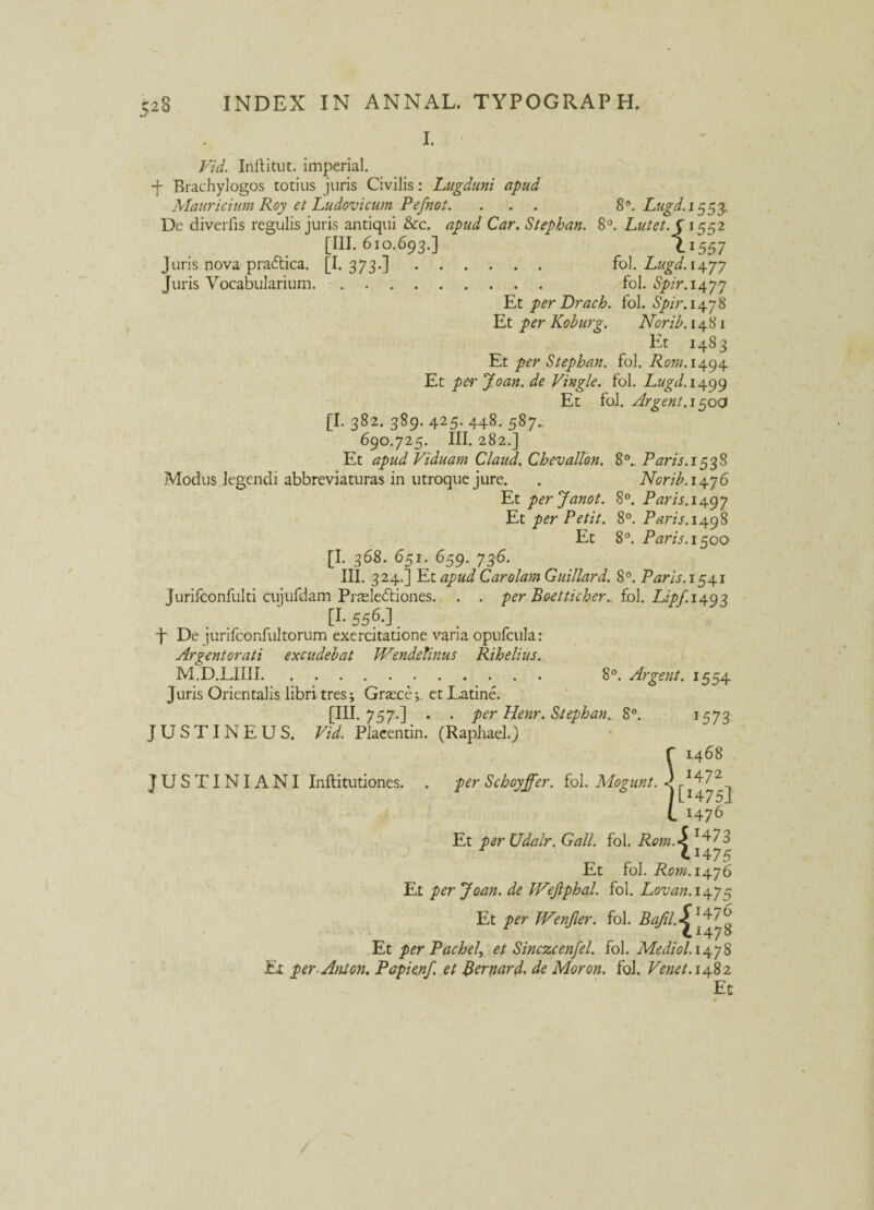 I. Vid. Inftitut. imperial. -f- Brachylogos totius juris Civilis: Lugduni apud Mauricium Roy et Ludovicum Pefnot. . . . 8°. Lugd.i 5$$ De diverfis regulis juris antiqui Scc. apud Car. Stephan. 8°. Lutet. C 1552 [III. 610.693.] 1.1557 J uris nova pradtica. [I. 373.]. fol. Lugd. 1477 Juris Vocabularium. .. fol. Spir.\\yy Et per Drach. fol. Spir. 1478 Et per Koburg. Norib. 1481 Et 1483 Et per Stephan. fol. Rom. 1494 Et per Joan. de Vingle. fol. Lugd. 1499 Et fol. Argent. 150O [I. 382. 389. 425. 448. 587.. 690.725. III. 282.] Et apud Viduam Claud. Chevallon. 8°. Paris. 1538 Modus legendi abbreviaturas in utroque jure. . Norib. 1476 Et perjanot. 8°. Paris.14.gy Et per Petit. 8°. Paris. 1498 Et 8°. P'aris. 1500 [I. 36S. 651. 659. 736. III. 324.] Et apud Car olam Guillard. 8°. Paris. 1541 Jurifconfulti cujufdam Pneledtiones. . . per Boetticher.. fol. Lipf.i^g^ [L 556-]. j* De jurifconfultorum exercitatione varia opufcula: Argentorati excudebat Wendelinus Rihelius. M.D.LIIII. 8°. Argent. 1554 Juris Orientalis libri tres; Grasce;. et Latine. [IU. 757-] • . per Henr. Stephan.. 8°. 1573 JUSTINEUS. Vid. Placentin. (Raphael.) 1468 1472 [H75J 1476 Et per Udalr. Gall. fol. Rom\ :473 75 Et fol. Rom.14.y6 Et per Joan. de JVejiphal. fol. Lonan.i^y5 Et per IVenJler. fol. Bafil Et per PacheI, et Sinczcenfel. fol. Mediol.14.y8 Et per- Anion. Papienf. et Bernard. de Moron. fol. Venet. 1482 Ec JUS TI NI A NI Inftitutiones. . per Schoyffer. fol. Mogunt.