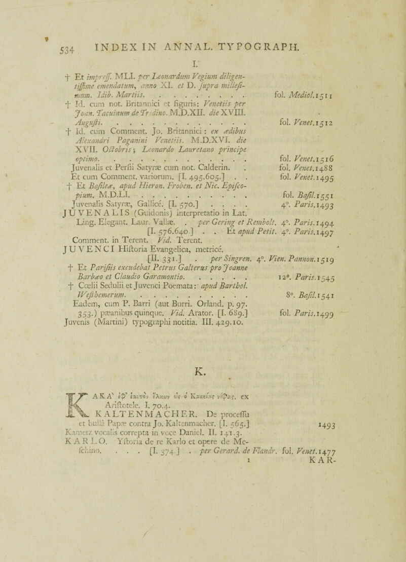 r ■f Et imprejf. MLI. per Leonardum Vegium diligen- tijfime emendatum, anno XI. et D. fupra millefi- r/ium. Idib. Martiis.. fol. Me dio 1.1511 •j- Id. cum not. Britannici et figuris: Veneti?s fer Joan. Facuinum de Fndino. M.D.XII. die XVIII. Augujti. fol. Venet. 1512 •f Id. cum Comment. Jo. Britannici : ex sedibus Alexandri Paganini Venet'is. M.D.XVI. die XVII. Octobris Lconardo Lauretano principe optimo. fol. Venet. 1516 Juvenalis et Perfii Satyrae cum not. Calderin. . fol. Venet. 1488 Et cum Comment. variorum. [I. 495.605.] . . fol. Venet. 1495 ■f Et Bafilea, apud Hieron. Froben. et Nic. Epifco- pium. M.D.LI. fol. Bafil.i^^i Juvenalis Satyrae, Gallice. [I. 570.] .... 40. Paris. 1493 JUVENALIS (Guidonis) interpretatio in Lat. Ling. Elegant. Laur. Vallae. . per Gering et Rernbolt. 40. Paris. 1494 [I. 576.640 ] . . Et apud Petit. 40. Paris. 1497 Comment. in Terent. Vid. Terent. JUVENCI Hifloria Evangelica, metrice. [ii. 331.] . per Singren. 40. Vien. Pannon. 1519 -f Et Parifiis excudebat Petrus G ait erus pro Joanne Barbato et Claudio Garamontio. 120. Paris. 1545 •f Caelii Sedulii et Juvenci Poemata: apud Barthol. Wejlhemerum. 8°. Bafil. 1541 Eadem, cum P. Barri (aut Burri. Orland. p. 97. 353.) pteanibus quinque. Vid. Arator. [I. 689.] fol. Ptfr/j.1499 Juvenis (Martini) typographi notitia. III. 429.10. K. rAKA' lp' lauroj fXv.wv «-V 0 Kziy.lxc vfpac. ex Ariflotele. I. 70.4. JL KALT E N M A C H E R. De procefTu et bulla Papae contra Jo. Kaltenmacher. [I. 565.] 1493 Kametz vocalis correpta in voce Danicl. II. 141.3. K A R L O. Yitoria de re Karlo et opere de Mc- fchino. . . . [I. 374.] . per Gerar d. de Flandr. fol. Venet. 14.7 7 1 K A R-