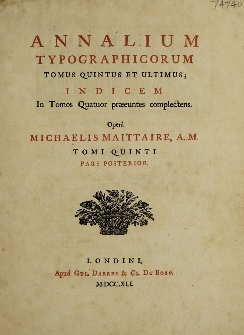 A N N ALI U M TYPOGRAPHICORUM TOMUS QUINTUS ET ULTIMUS; INDICEM In Tomos Quatuor praeeuntes complectens. Opera MICHAELIS MA ITT A IRE, A. M. TOMI CtU I N T I PARS posterior; L O N D I N I, Apud Gul. Darrbs & Cr.. Du Bosc. M.DCC.XLI.