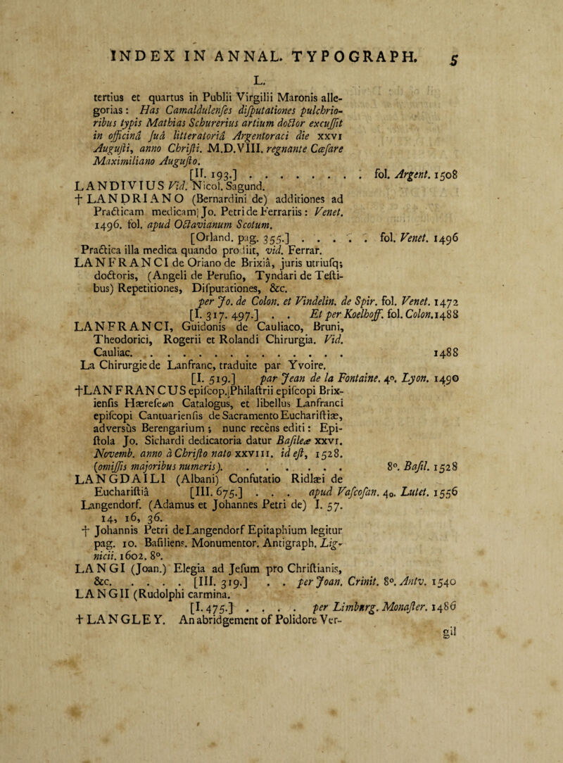 L. tertius et quartus in Publii Virgilii Maronis alle¬ gorias : Has Camaldulenfes difputationes pulchrio- rihus typis Mathias Schurerlus artium do^or excujfit in officina Jud litteratoria Argentoraci die xxvi Augufti, anno Chrifii. M.D.VIII. regnante Ccefare Maximiliano Augujio. [IT. 193.].fo\. Argent,ip)0% LANDIVTUS Vid. Nicol.Sagund. bLANDRIANO (Bernardini de) additiones ad Pradlicam medicam] Jo. Petri de Ferrariis: Venet. 1496. tbl. apud Odiavianum Scotum. [Orland. pag. 355.] ... ‘I fol. Venet. 1496 Praflica illa medica quando prodiit, vid. Ferrar. LANFR AN CI de Oriano de Brixia, juris utriufq; dodtoris, (Angeli de Perufio, Tyndari de Tefti- bus) Repetitiones, Difputationes, &c. per Jo. de Colon, et Vindelin. de Spir. fol. Venet. 1472 [I. 317. 497.] . . Et per Koelhoff. fol. Colon.i^-S^ LAN FRANCI, Guidonis de Cauliaco, Bruni, Theodorici, Rogerii et Rolandi Chirurgia. Vid. Cauliac. 1488 La Chirurgiede Lanfranc, traduite par Yvoire. [I. 519.] par Jean de la Fontaine. 40. Lyon. 1490 •fLAN F RAN C US epifcopjPhilaftrii epifcopi Brix- ienfis Haerefewn Catalogus, et libellus Lanfranci epifcopi Cantuarienfis de Sacramento Euchariftiae, adversus Berengarium ; nunc recens editi: Epi- ftola Jo. Sichardi dedicatoria datur Bafilea xxvi. Novemh. anno dChrifto nato xx-Yiii. ideft, 1528. (omij/is majoribus numeris). . . .... 8°. 1528 LANGDAILl (Albani) Confutatio Ridlasi de Euchariftia [III. 675.] . . . apud Vafcofan./{0. Lutet. Langendorf. (Adamus et Johannes Petri de) I. 57. 14, 16, 36. ■f Johannis Petri de Langendorf Epitaphium legitur pag. IO. Bafilien?. Monumentor. Antigraph. Lig^ nidi. 1602. 8°. LANGI (Joan.) Elegia ad Jefum pro Chriftianis, &c.[III. 319.] . . per Joan. Crinit. %^.Antv. 1540 LANGII (Rudolphi carmina. [1.475.J .... per Limbnrg.MonaJler.1^%6 + LA N GLE Y. An abrid gement of Polidore Ver-