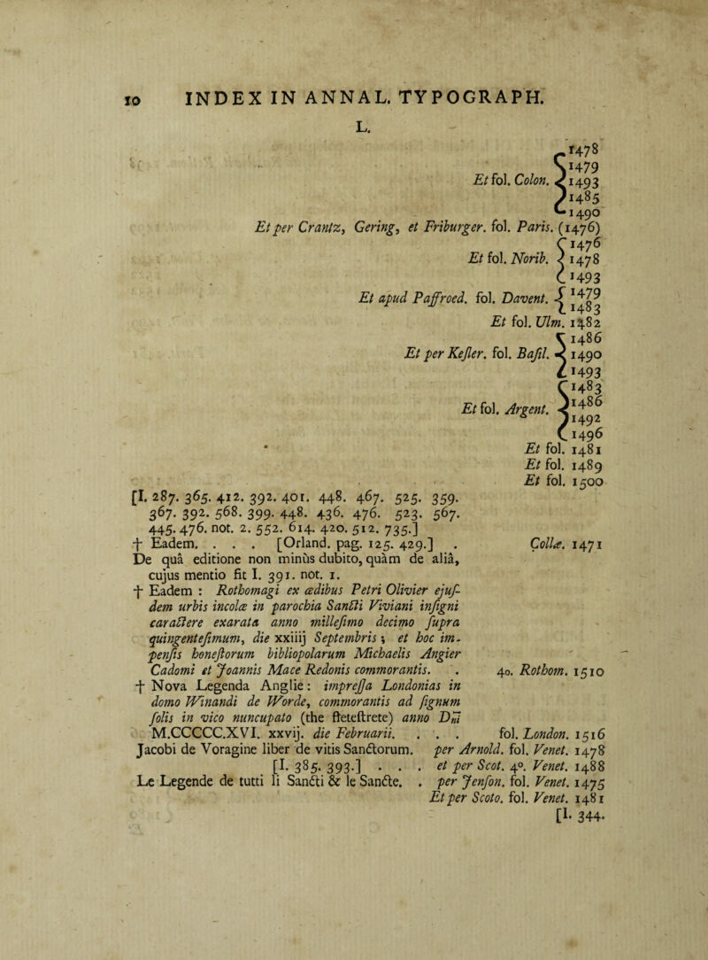 L. Et fol. Colon. Et per CrantZj Gering, et Friburger. fol. Paris. (1476) 0476 Et fol. Norib. <1478 CH93 Et apud Paffroed. fol. Davent. Et fol. Ulm. 1482 ^1486 Et per Kejler. fol. Bafd. < 1490 41493 O483 Etiol 1496 [I. 287. 365. 412. 392. 401. 448. 467. 525. 359. 367. 392. 568. 399. 448. 436. 476. 523. 567. 445.476. not. 2. 552. 614. 420. 512. 735.] f Eadem. . . . [Orland. pag. 125. 429.] De qua editione non minus dubito, quam de alia, cujus mentio fit I. 391. not. i. ■f Eadem : Rothomagi ex cedihus Petri Olivier ejuf- dem urbis incolce in parochia Sanldi Viviani infigni caraStere exarata anno millefmo decimo fupra quingentefimum^ die xxiiij Septembris \ et hoc im. penfts honejiorum bibliopolarum Michaelis Angier Cadomi et Joannis Mace Redonis commorantis. ■f Nova Legenda Anglie: mpre£a Londonias in domo Winandi de Worde^ commorantis ad fignum /olis in ‘vico nuncupato (the fieteftrete) anno DFi M.CCCCC.XVI. xxvij. die Februarii. , . . Jacobi de Voragine liber de vitis Sandlorum. 3^5‘ 393*] Le Legende de tutti li Sandti & le San6le. Et fol. 1481 Et fol. 1489 Et fol. 1500- ColU. 1471 40. Rothom. 1510 . . fo\. London. 1^16 per Arnold. fol. Venet. 1478 et per Scot. 4°, Venet. 1488 per Jenfon. fol. Venet. 14.JS Et per Scoto. fol. Venet. 1481 [I* 344-