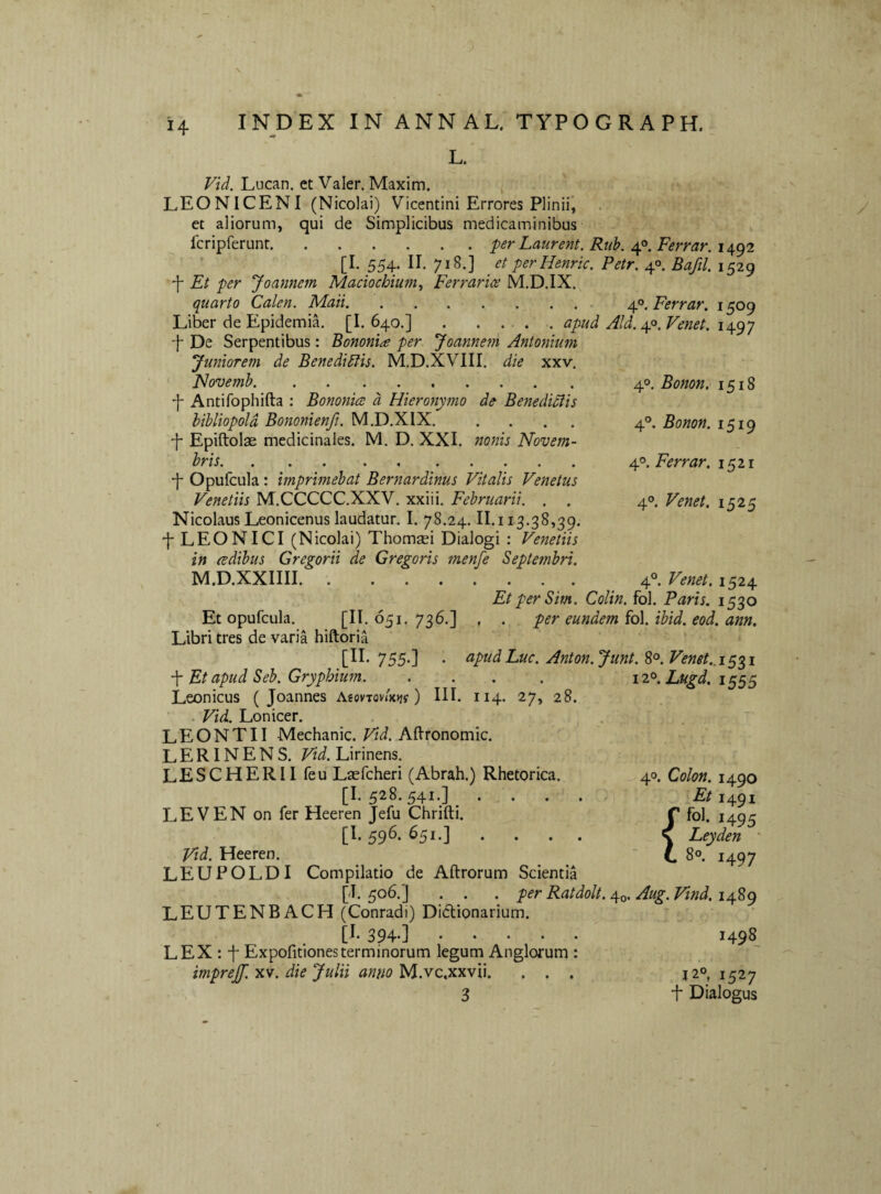 L. Lucan. et Valer. Maxim. j LEONICENI (Nicolai) Vicentini Errores Plinii, et aliorum, qui de Simplicibus medicaminibus Icripferunt.perLaurent. Ruh. 4°. Ferrar. 1492 [I. 554, II. 718.] _ et perHenric. Petr. 40. Bafil. 1529 4 Et per Joannem Maciochium^ Ferrarice M.D.IX. quarto Calen. Maii.. 40. Ferrar. 1509 Liber de Epidemil [I. 640,].apud Aid. ^^.Venet. 4 De Serpentibus: Bononia per Joanne?n Antonium Juniorem de Benedictis. M.D.XVIII. die xxv. FJovemh. 4 Antifophifta : Bononia a Hieronymo de Benedictis bibliopola Bononienft. M.D.XIX. . ... 4 Epiftolse medicinales. M. D. XXI. nonis Novem¬ bris. ... .4 ..... 4 Opufcula : imprimebat Bernardinus Vitalis Venetus Venetiis M.CCCCC.XXV. xxiii. Februarii. . . Nicolaus Leonicenus laudatur. I. 78.24.11.113.38,39, 4 LEON ICI (Nicolai) Thomsei Dialogi : Venetiis in adibus Gregorii de Gregoris menfe Septetnbri. M.D.XXIIII. 40. Bonon. 1518 4°. Bonon. 1519 40. Ferrar. 1521 40. Venet. 1525 4®. Venet. 1524 Et per Sim. Colin. fol. Paris. 1530 Et opufcula. [1^.051-736.] , . per eundem Co\. ibid. eod. ann. Libri tres de varia hiftoria 755-] • apudLuc. Anton.Junt. 8°. Venet..iSZi Et apud Seb. Gryphium. .... iz® 1555 Leonicus ( Joannes AeovTovjKJj?) III. 114. 27, 28. - Vid. Lonicer. LEONTII Mechanic. Vid. Aftronomic. LERINENS. Vid. Lirinens. LESCHERII feu Laefcheri (Abrah.) Rhetorica. [I. 528. 541.] ... LEVEN on fer Heeren Jefu Chrifti. [1.596.651.] .... Vid. Heeren. LEUPOLDI Compilatio de Aftrorum Scientia [J. 506.] . . .per Ratdolt. 40. Aug. Vind. 1489 LEUTENBACH (Conradi) Dictionarium. 394’] ..... LEX : 4 Expofitionesterminorum legum Anglorum : imprejf. xv. die Julii anno M.vc.xxvii. . . . 3 40. Colon. 1490 Et 1491 fol. 1495 Leyden • 80. 1497 1498 { J20, 1527 4 Dialogus