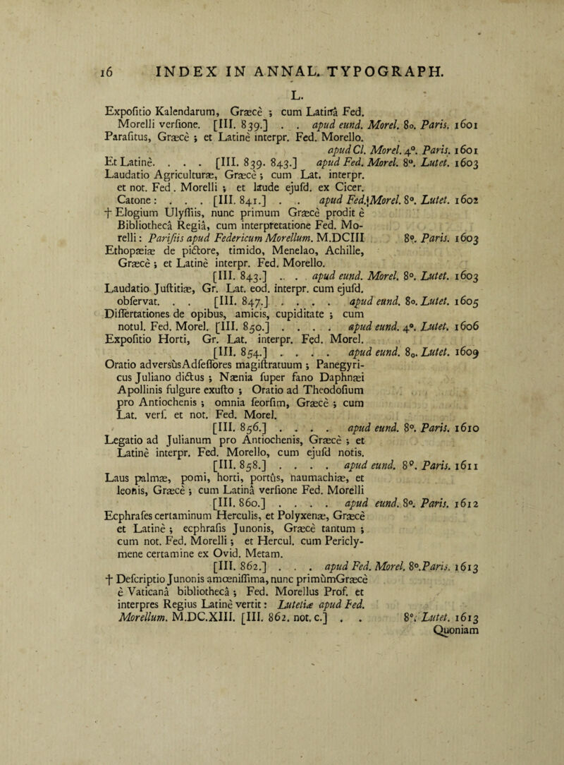 L. Expofitio Kalendarum, Graece ; cum Latii^ Fed. MorelJi verfione. [HI. 839.] . _ . apud eund. Morel, 80. Paris. 1601 Parafitus, Gr^ce *, et Latine interpr. Fed. Morello. apudCl. Morel. Paris, 1601 Et Latine. . . . [III. 839. 843.] apud Fed. Morel. Lutet. 160^ Laudatio Agriculturae, Graece ; cum Lat. interpr. et not. Fed. Morelli ; et laude ejufd. ex Cicer. Catone: . . . [III. 841.] . . apud Fed.\Morel.%^, Lutet. i6oi ■}■ Elogium Ulyfllis, nunc primum Graece prodit e Bibliotheca Regia, cum interpretatione Fed. Mo¬ relli: Partftis apud Federicum Morellum.yi.TiCWl . %% Paris. 1603 Ethopaeiae de pidlore, timido, Menelao, Achille, . Graece *, et Latine interpr. Fed. Morello. [III. 843.] .. . apud eund. Morel. 8°. Lutet. 1603 Laudatio Juftitise, Gr. Lat. eod. interpr. cum ejufd. obfervat. . . [III. 847.J .. . . . apud eund. %o. Lutet. 160^ Differtationes de opibus, amicis, cupiditate ; cum notui. Fed. Morel. [III. 850.] . . ... apud eund. 4^^. Lutet. 1606 Expofitio Horti, Gr. Lat. interpr. Fed. Morel. 854.] ..... apud eund. %o. Lutet. i6o(^ Oratio adversusAdfeffores magiftratuum ; Panegyri¬ cus Juliano didus ; Naenia fuper fano Daphn^i Apollinis fulgure exufto *, Oratio ad Theodofium ’ . . , pro Antiochenis ; omnia feorfim, Graece ; cum Lat. verf. et not. Fed. Morel. [III. 856.] .... apud eund. 8°. Paris. 1610 Legatio ad Julianum pro Antiochenis, Graece ; et Latine interpr. Fed. Morello, cum ejufd notis. [III. 858.] .... apud eund. 8^. Paris. 1611 Laus palmae, pomi, horti, portus, naumachiae, et leohis, Graece j cum Latina verfione Fed. Morelli [III. 860.] .... apud eund. Paris. 1612 Ecphrafes certaminum Herculis, et Polyxenae, Graece et Latine ; ecphrafis Junonis, Graece tantum *, cum not. Fed. Morelli; et Hercul. cum Pericly¬ mene certamine ex Ovid. Metam. 862.] . . . apud Fed. Morel. ^^.Paris. 161^ ■f Deferiptio Junonis amoeniflima, nunc primumGraece e Vaticana bibliotheca ; Fed. Morellus Prof. et interpres Regius Latine vertit: Lutetia apud Fed. M.DC.XIII. [III. 862. not. c.] . . ^1; Lutet. iSi^ Quoniam