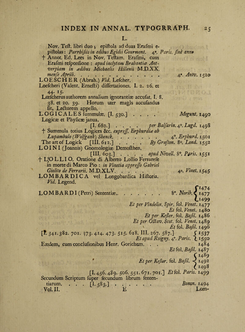 L. 4*. Antv. 1520 Horum uter magis accafandus Mogunt. 1490 Nov, Teft. libri duo *, epiftola ad duas Erafmi c- piftolas: Parrhifiis in edibus Egidii Gourmont. 4®. Varis, fine ann» •f* Annot. Ed. Lees in Nov. Teftam. Erafmi, cum Erafmi refponfione : apud inclytam Brabaniicz Ant~ verpiam in adtbus Michaelis Hillenii M.D.XX. menfe Aprili. LOESCHER (Abrah.) Vid. Lefcher. Loefcheri (Valent. Ernefti) differtationes. I. 2. 26. et 44. 15. Loefcherus authorem annalium ignorantias accufat, I. 8. 38. et 20. 39. fit, Ledlorem appello. LOGICALES fummulos. [I. 530.] Logicas et Phyficae janua. [I. 680.] . . . per Balfarin.Ap.Lugd. 14.^^ ■f* Summula totius Logices &c. expreff. Erphurdi<e ab Lupambulo (PFolfgank) Shenck. 4°. Erphurd. 1,501 The art of Logick [III. 612.] .... By Grafton. Lond. LOINI (Joannis) Gnomologise Demofthen. _ .[III,. 603.] .... apud Nivell. S°. Paris. 1551 •j- L|OLLIO. Oratione di Alberto Lollio Ferrarefe in morte di Marco Pio : in Vinetia apprejjb Gabriel Giolito de Ferrarii. M.D.XLV. 40. Vinet, 154.5 LOMBARDICA vel Longpbardica Hiftoria. Vid. Legend. fi474 LOMBARDI( Petri) Sententias. 8'®. Norib. v 1477 C1499 Et per Vindelin. Spir. fol. Venet. 1477 Et ^q\. Venet. 14^0 Et per Kefler. fol. Bafil. 1486 Et per O^lav.Scot. fol. Venet. 1489 ' Et fol. Bafil. 1496 [f. 341.382. 701. 373. 414. 473. 515. 618. III. 267. 587.] ^ r 1537 Et apud Roigny. 4°. Paris. \1550 Eaidem, cum conclufionibus Henr. Gorichem. . . 1484 Et {q\. Bafil. 1487 C1489 ' Et per Kefier. fol. Bafil. < 1492 C 1498 [1.456.489. 506. 551. 671. 701.] Et^o\. Paris. 1499 Secundum Scriptum fuper fecundum librum fenten- tiarum. . . . [1.583.]. Bonan. 1494
