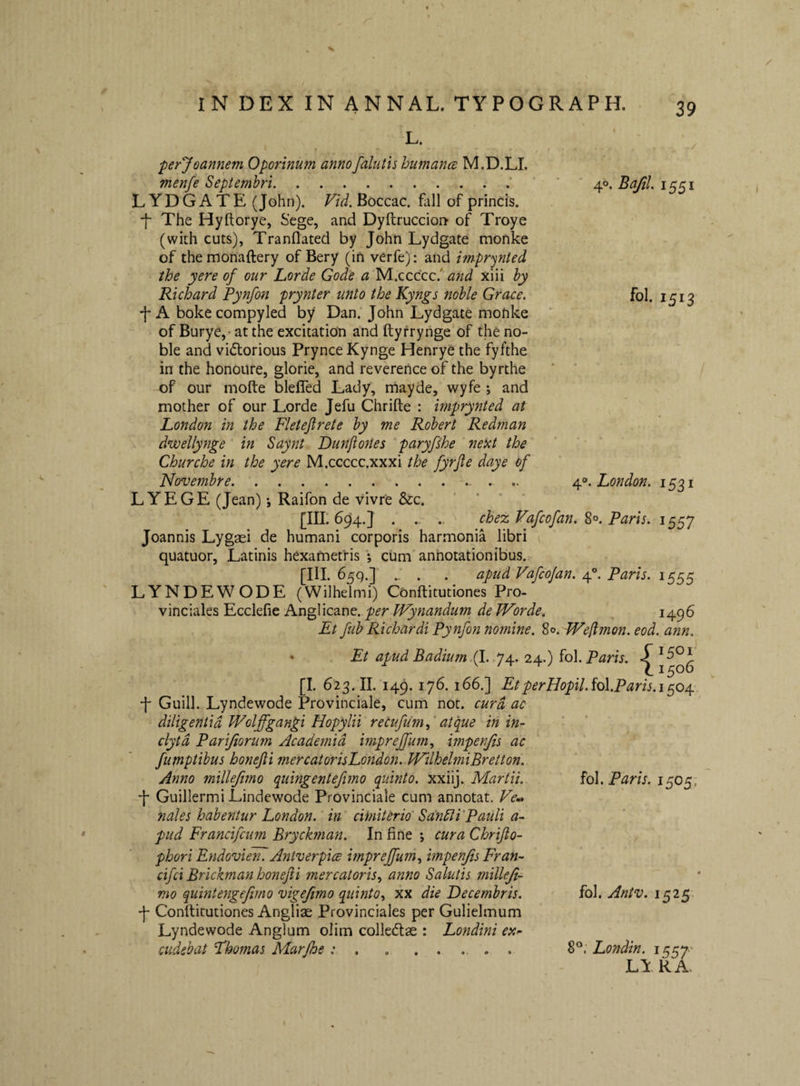 40, Bafil. 1551 fol. 1513 4®. London. 1531 L. perjoannem Oporinum annofalutis humanes M.D.LI. menfe Septembri.’ LYDGATE (John). Vid.^occzc, fldl of princis. f The Hyftorye, Sege, and Dyftruccion of Troye (with cuts), Tranflated by John Lydgate monke of themonaftery of Bery (in verfe); and imprynted ihe yere of our Lorde Gode a and xiii by Richard Pynfon prynter unto the Kyngs noble Grace. -j-A bokecompyled by Dan. John Lydgate monke of Burye, at the excitation and ftyfrynge of the no¬ ble and vi(5torious PrynceKynge Henrye the fyfthe in the honoure, glorie, and reverence of the byrthe of our mofte blelTed Lady, mayde, wyfe ; and mother of our Lorde Jefu Chrifte : imprynted at London in the Fleteftrete by me Robert Redman dwellynge in Saynt DunjioJies paryfshe next the Churche in the yere M.ccccc.xxxi the fyrjle daye of Novembre.. .. .. LYEGE (Jean) •, Raifon de vivre &c. [111.694.] . .. .. chez Vafeofan. 8°. Paris. 1557 Joannis Lygaei de humani corporis harmonia libri ( quatuor, Latinis hexametris ; cum annotationibus. [III. 65^.] . . ._ apud Vafeojan. 4®. Paris. 1555 LYNDEWODE (Wilhelmi) Conftitutiones Pro¬ vinciales Ecclefie Anglicane. Wynandum de Worde. 1496 Et fub Richardi Pynfon nomine. 80. Wefimon. eod. ann. * Et apud Badium.(l. 74. 24.) fol.P^m. { 1501 [I. 623.11. 149. 176. 166.] EtperHopU.io\.Paris.i^04^ -f Guill. Lyndewode Provinciale, cum nor. cura ac diligentia Wolffgangi Hopylii recufumf atfue in in¬ clyta Pariftorum Academia bnpreffum., impenfis ac fumptibus honejli mercatorisLondon. WilhelmiBretton. Anno millefimo quingentefmo quinto, xxiij. Martii. •f Guillermi Lindewode Provinciale cum annotat. Fe»* nales habentur London. in cifniterio SandltPauli a- pud Francifeum Bryckman. In fine j cura Chrijlo- phori Endovien. Antverpice i?npreffum.y impenjis Fran- cifei Brickman hoiufii mercatoris., anno Salutis milleji- nio quintengejimo vigejimo quinto., xx die Decembris. •j- Conftitutiones Anglias Provinciales per Gulielmum Lyndewode Anglum olim colledlae : Londini ex^ cudebat Lhomas Marfhe .. . . fol. Paris. 1505; fol. Antv. 1525 8®. Londin. 1557' LY RA.